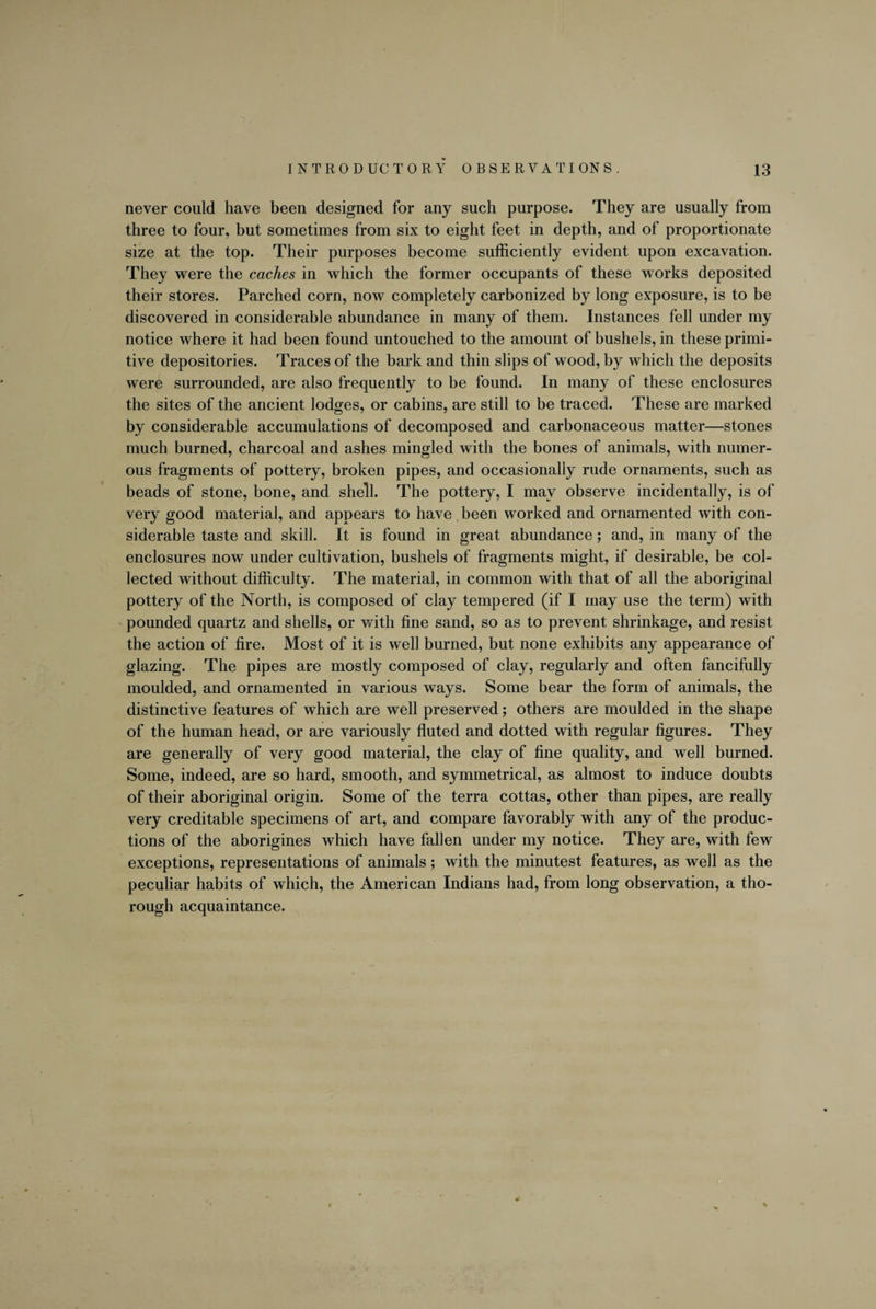 never could have been designed for any such purpose. They are usually from three to four, but sometimes from six to eight feet in depth, and of proportionate size at the top. Their purposes become sufficiently evident upon excavation. They were the caches in which the former occupants of these works deposited their stores. Parched corn, now completely carbonized by long exposure, is to be discovered in considerable abundance in many of them. Instances fell under my notice where it had been found untouched to the amount of bushels, in these primi¬ tive depositories. Traces of the bark and thin slips of wood, by which the deposits were surrounded, are also frequently to be found. In many of these enclosures the sites of the ancient lodges, or cabins, are still to be traced. These are marked by considerable accumulations of decomposed and carbonaceous matter—stones much burned, charcoal and ashes mingled with the bones of animals, with numer¬ ous fragments of pottery, broken pipes, and occasionally rude ornaments, such as beads of stone, bone, and shell. The pottery, I may observe incidentally, is of very good material, and appears to have been worked and ornamented with con¬ siderable taste and skill. It is found in great abundance; and, in many of the enclosures now under cultivation, bushels of fragments might, if desirable, be col¬ lected without difficulty. The material, in common with that of all the aboriginal pottery of the North, is composed of clay tempered (if I may use the term) with pounded quartz and shells, or with fine sand, so as to prevent shrinkage, and resist the action of fire. Most of it is well burned, but none exhibits any appearance of glazing. The pipes are mostly composed of clay, regularly and often fancifully moulded, and ornamented in various ways. Some bear the form of animals, the distinctive features of which are well preserved; others are moulded in the shape of the human head, or are variously fluted and dotted with regular figures. They are generally of very good material, the clay of fine quality, and well burned. Some, indeed, are so hard, smooth, and symmetrical, as almost to induce doubts of their aboriginal origin. Some of the terra cottas, other than pipes, are really very creditable specimens of art, and compare favorably with any of the produc¬ tions of the aborigines which have fallen under my notice. They are, with few exceptions, representations of animals; with the minutest features, as well as the peculiar habits of which, the American Indians had, from long observation, a tho¬ rough acquaintance.