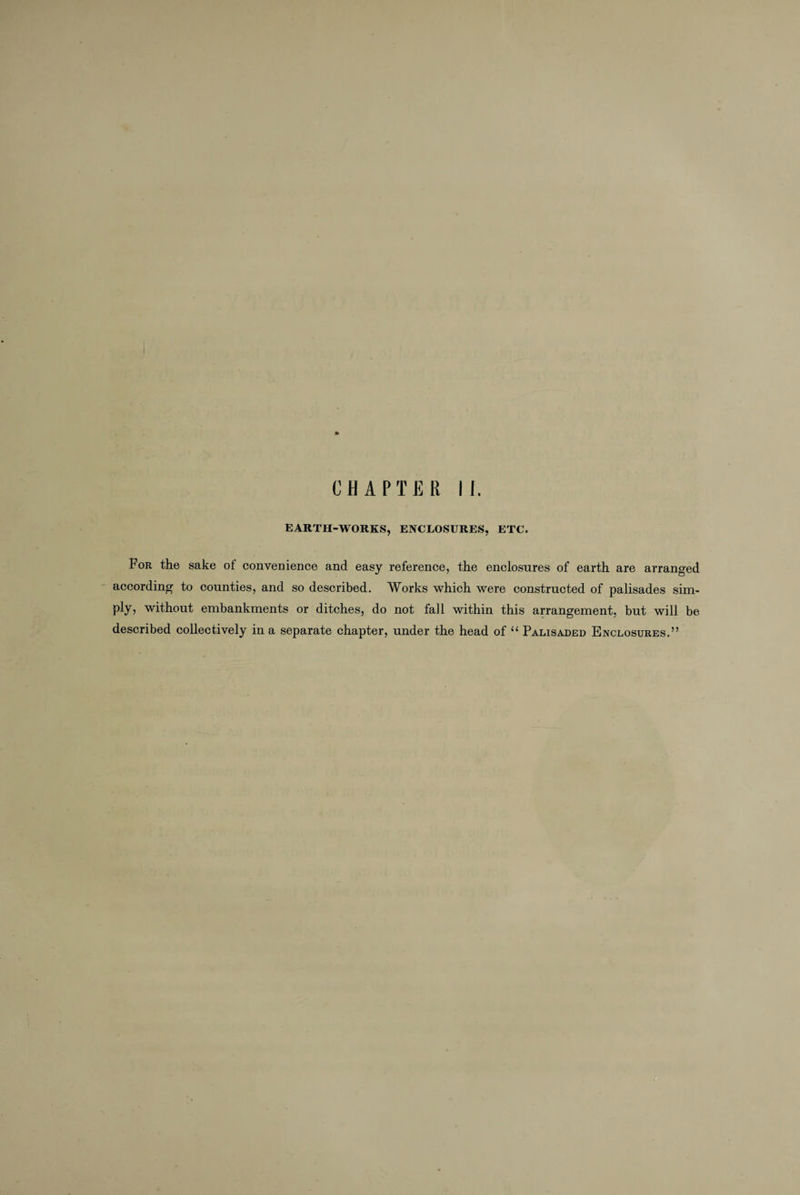 * CHAPTER II. EARTH-WORKS, ENCLOSURES, ETC. For the sake of convenience and easy reference, the enclosures of earth are arranged according to counties, and so described. Works which were constructed of palisades sim¬ ply, without embankments or ditches, do not fall within this arrangement, but will be described collectively in a separate chapter, under the head of “ Palisaded Enclosures.”