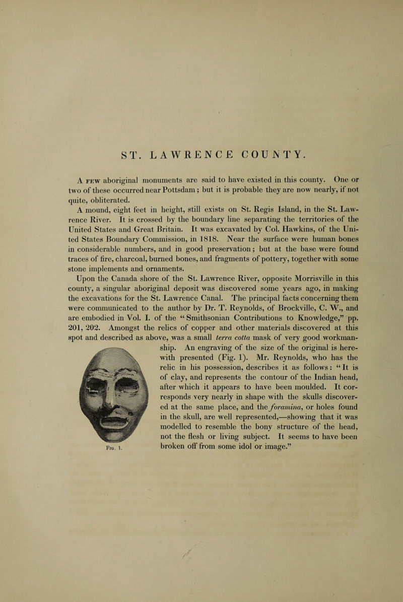 ST. LAWRENCE COUNTY. A few aboriginal monuments are said to have existed in this county. One or two of these occurred near Pottsdam; but it is probable they are now nearly, if not quite, obliterated. A mound, eight feet in height, still exists on St. Regis Island, in the St. Law¬ rence River. It is crossed by the boundary line separating the territories of the United States and Great Britain. It was excavated by Col. Hawkins, of the Uni¬ ted States Boundary Commission, in 1818. Near the surface were human bones in considerable numbers, and in good preservation; but at the base were found traces of fire, charcoal, burned bones, and fragments of pottery, together with some stone implements and ornaments. Upon the Canada shore of the St. Lawrence River, opposite Morrisville in this county, a singular aboriginal deposit was discovered some years ago, in making the excavations for the St. Lawrence Canal. The principal facts concerning them were communicated to the author by Dr. T. Reynolds, of Brockville, C. W., and are embodied in Vol. I. of the “ Smithsonian Contributions to Knowledge,” pp. 201, 202. Amongst the relics of copper and other materials discovered at this spot and described as above, was a small terra cotta mask of very good workman¬ ship. An engraving of the size of the original is here¬ with presented (Fig. 1). Mr. Reynolds, who has the relic in his possession, describes it as follows: “ It is of clay, and represents the contour of the Indian head, after which it appears to have been moulded. It cor¬ responds very nearly in shape with the skulls discover¬ ed at the same place, and the foramina, or holes found in the skull, are well represented,—showing that it was modelled to resemble the bony structure of the head, not the flesh or living subject. It seems to have been broken off from some idol or image.”