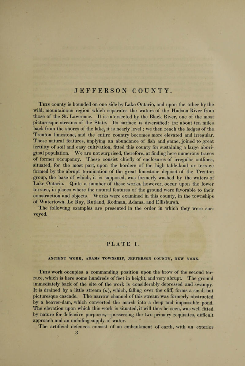 JEFFERSON COUNTY. This county is bounded on one side by Lake Ontario, and upon the other by the wild, mountainous region which separates the waters of the Hudson River from those of the St. Lawrence. It is intersected by the Black River, one of the most picturesque streams of the State. Its surface is diversified: for about ten miles back from the shores of the lake^ it is nearly level; we then reach the ledges of the Trenton limestone, and the entire country becomes more elevated and irregular. These natural features, implying an abundance of fish and game, joined to great fertility of soil and easy cultivation, fitted this county for sustaining a large abori¬ ginal population. We are not surprised, therefore, at finding here numerous traces of former occupancy. These consist chiefly of enclosures of irregular outlines, situated, for the most part, upon the borders of the high table-land or terrace formed by the abrupt termination of the great limestone deposit of the Trenton group, the base of which, it is supposed, was formerly washed by the waters of Lake Ontario. Quite a number of these works, however, occur upon the lower terrace, in places where the natural features of the ground were favorable to their construction and objects. Works were examined in this county, in the townships of Watertown, Le Ray, Rutland, Rodman, Adams, and Ellisburgh. The following examples are presented in the order in which they were sur¬ veyed. PLATE I. ANCIENT WORK, ADAMS TOWNSHIP, JEFFERSON COUNTY, NEW YORK. This work occupies a commanding position upon the brow of the second ter¬ race, which is here some hundreds of feet in height, and very abrupt. The ground immediately back of the site of the work is considerably depressed and swampy. It is drained by a little stream (a), which, falling over the cliff, forms a small but picturesque cascade. The narrow channel of this stream was formerly obstructed by a beaver-dam, which converted the marsh into a deep and impassable pond. The elevation upon which this work is situated, it will thus be seen, was well fitted by nature for defensive purposes,—possessing the two primary requisites, difficult approach and an unfailing supply of water. The artificial defences consist of an embankment of earth, with an exterior 3