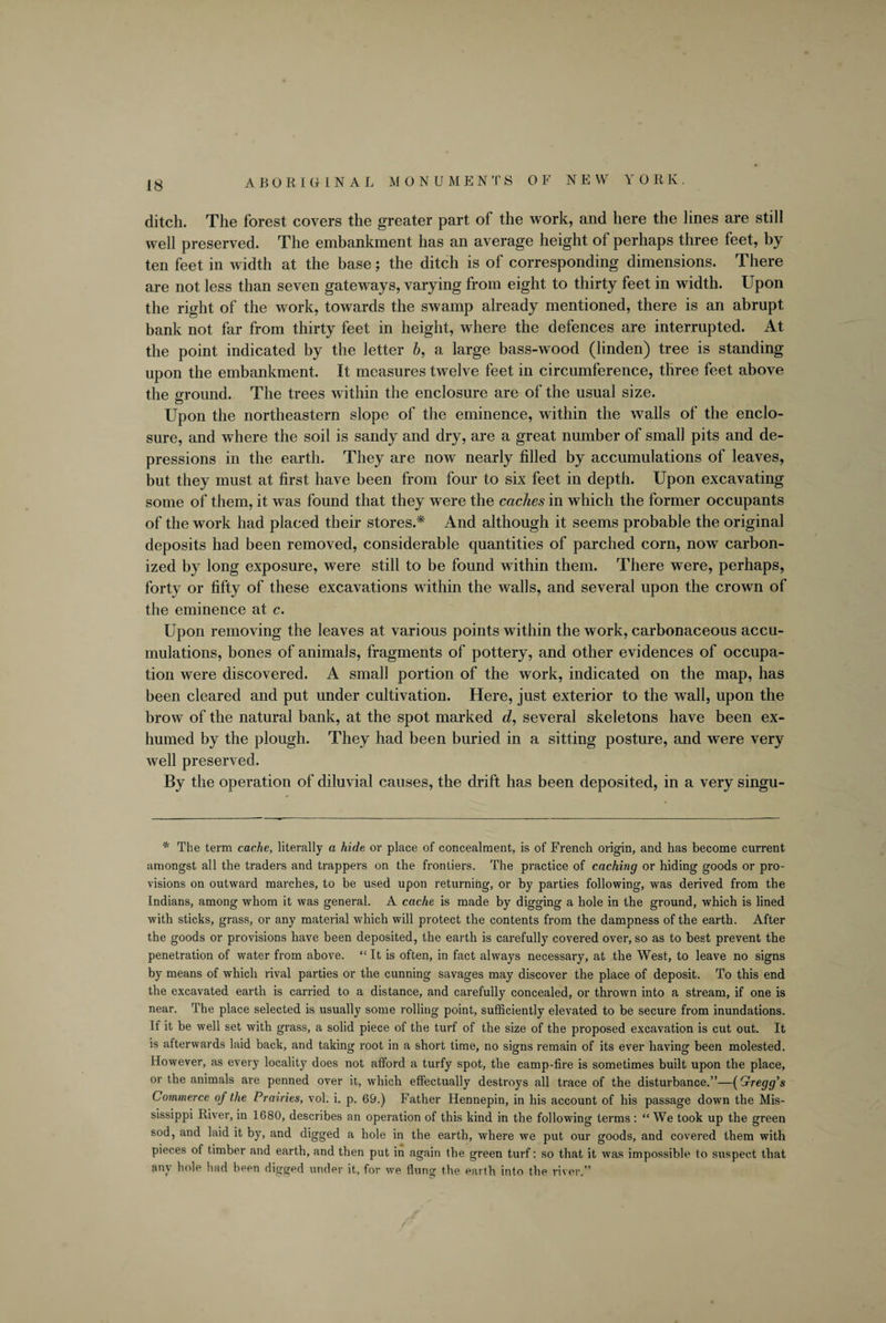 ABORIGINAL M 0 N U M E NTS OF NEW Y 0 R K . ditch. The forest covers the greater part of the work, and here the lines are still well preserved. The embankment has an average height of perhaps three feet, by ten feet in width at the base; the ditch is of corresponding dimensions. There are not less than seven gateways, varying from eight to thirty feet in width. Upon the right of the work, towards the swamp already mentioned, there is an abrupt bank not far from thirty feet in height, where the defences are interrupted. At the point indicated by the letter b, a large bass-wood (linden) tree is standing upon the embankment. It measures twelve feet in circumference, three feet above the ground. The trees within the enclosure are of the usual size. Upon the northeastern slope of the eminence, within the walls of the enclo¬ sure, and where the soil is sandy and dry, are a great number of small pits and de¬ pressions in the earth. They are now nearly filled by accumulations of leaves, but they must at first have been from four to six feet in depth. Upon excavating some of them, it was found that they were the caches in which the former occupants of the work had placed their stores.* And although it seems probable the original deposits had been removed, considerable quantities of parched corn, now carbon¬ ized by long exposure, were still to be found within them. There were, perhaps, forty or fifty of these excavations within the walls, and several upon the crown of the eminence at c. Upon removing the leaves at various points within the work, carbonaceous accu¬ mulations, bones of animals, fragments of pottery, and other evidences of occupa¬ tion were discovered. A small portion of the work, indicated on the map, has been cleared and put under cultivation. Here, just exterior to the wall, upon the brow of the natural bank, at the spot marked d, several skeletons have been ex¬ humed by the plough. They had been buried in a sitting posture, and were very well preserved. By the operation of diluvial causes, the drift has been deposited, in a very singu- * The term cache, literally a hide or place of concealment, is of French origin, and has become current amongst all the traders and trappers on the frontiers. The practice of caching or hiding goods or pro¬ visions on outward marches, to be used upon returning, or by parties following, was derived from the Indians, among whom it was general. A cache is made by digging a hole in the ground, which is lined with sticks, grass, or any material which will protect the contents from the dampness of the earth. After the goods or provisions have been deposited, the earth is carefully covered over, so as to best prevent the penetration of water from above. “ It is often, in fact always necessary, at the West, to leave no signs by means of which rival parties or the cunning savages may discover the place of deposit. To this end the excavated earth is carried to a distance, and carefully concealed, or thrown into a stream, if one is near. The place selected is usually some rolling point, sufficiently elevated to be secure from inundations. If it be well set with grass, a solid piece of the turf of the size of the proposed excavation is cut out. It is afterwards laid back, and taking root in a short time, no signs remain of its ever having been molested. However, as every locality does not afford a turfy spot, the camp-fire is sometimes built upon the place, or the animals are penned over it, which effectually destroys all trace of the disturbance.”—(Gregg’s Commerce of the Prairies, vol. i. p. 69.) Father Hennepin, in his account of his passage down the Mis¬ sissippi River, in 1680, describes an operation of this kind in the following terms : “ We took up the green sod, and laid it by, and digged a hole in the earth, where we put our goods, and covered them with pieces of timber and earth, and then put in again the green turf: so that it was impossible to suspect that any hole had been digged under it, for we flung the earth into the river.”