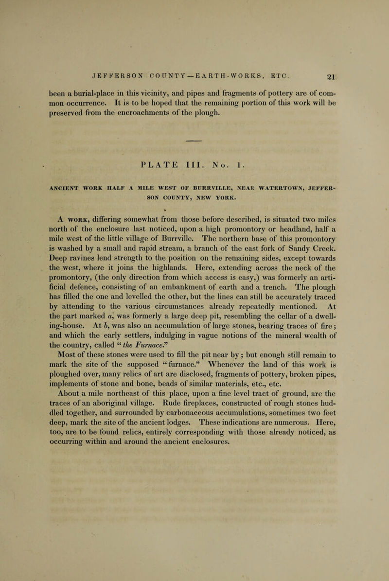 been a burial-place in this vicinity, and pipes and fragments of pottery are of com¬ mon occurrence. It is to be hoped that the remaining portion of this work will be preserved from the encroachments of the plough. PLATE III. No. 1. ANCIENT WORK HALF A MILE WEST OF BURRVILLE, NEAR WATERTOWN, JEFFER¬ SON COUNTY, NEW YORK. * A work, differing somewhat from those before described, is situated two miles north of the enclosure last noticed, upon a high promontory or headland, half a mile west of the little village of Burrville. The northern base of this promontory is washed by a small and rapid stream, a branch of the east fork of Sandy Creek. Deep ravines lend strength to the position on the remaining sides, except towards the west, where it joins the highlands. Here, extending across the neck of the promontory, (the only direction from which access is easy,) was formerly an arti¬ ficial defence, consisting of an embankment of earth and a trench. The plough has filled the one and levelled the other, but the lines can still be accurately traced by attending to the various circumstances already repeatedly mentioned. At the part marked a, was formerly a large deep pit, resembling the cellar of a dwell¬ ing-house. At 6, was also an accumulation of large stones, bearing traces of fire ; and which the early settlers, indulging in vague notions of the mineral wealth of the country, called “ the Furnace.” Most of these stones were used to fill the pit near by; but enough still remain to mark the site of the supposed “ furnace.” Whenever the land of this work is ploughed over, many relics of art are disclosed, fragments of pottery, broken pipes, implements of stone and bone, beads of similar materials, etc., etc. About a mile northeast of this place, upon a fine level tract of ground, are the traces of an aboriginal village. Rude fireplaces, constructed of rough stones hud¬ dled together, and surrounded by carbonaceous accumulations, sometimes two feet deep, mark the site of the ancient lodges. These indications are numerous. Here, too, are to be found relics, entirely corresponding with those already noticed, as occurring within and around the ancient enclosures.