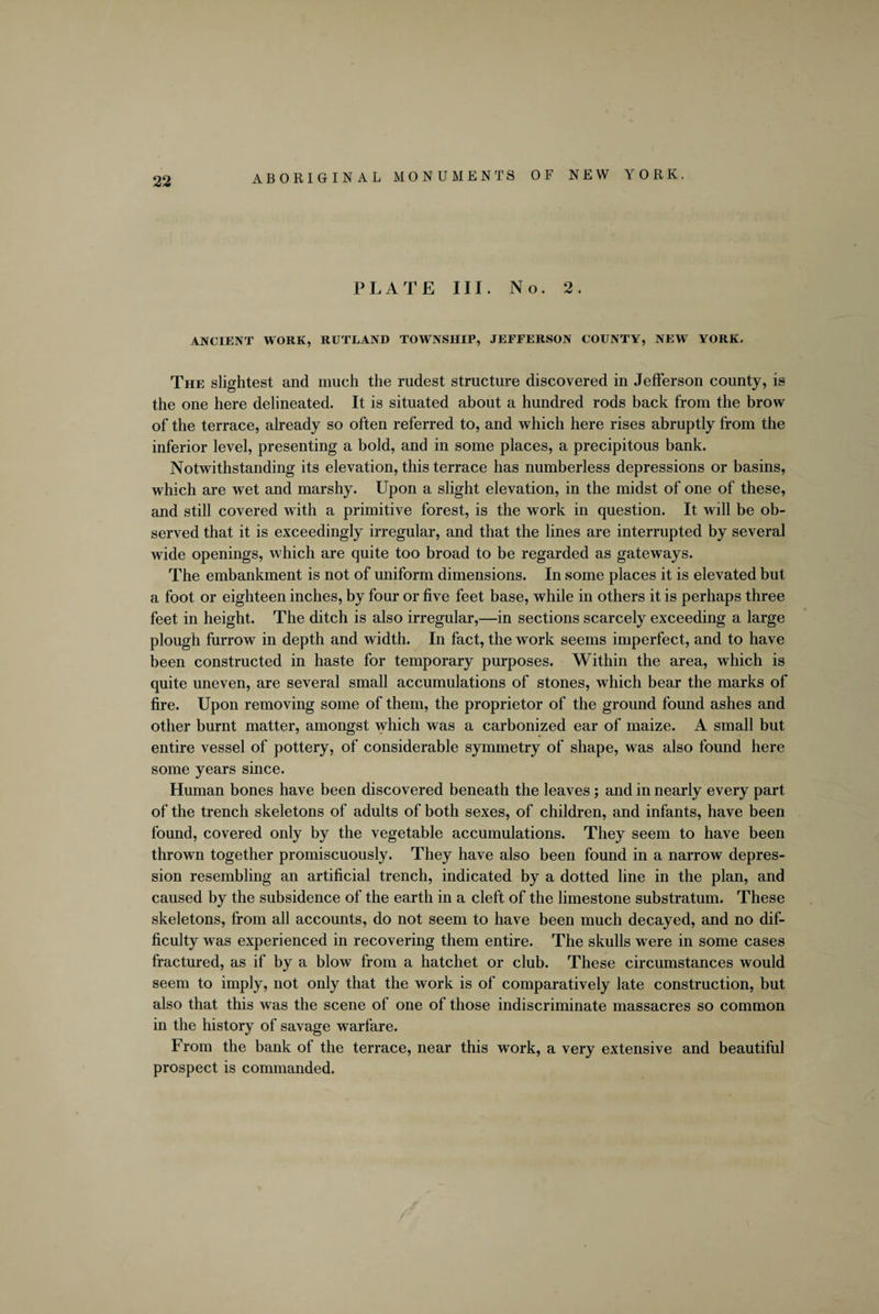 PLATE III. No. 2. ANCIENT WORK, RUTLAND TOWNSHIP, JEFFERSON COUNTY, NEW YORK. The slightest and much the rudest structure discovered in Jefferson county, is the one here delineated. It is situated about a hundred rods back from the brow of the terrace, already so often referred to, and which here rises abruptly from the inferior level, presenting a bold, and in some places, a precipitous bank. Notwithstanding its elevation, this terrace has numberless depressions or basins, which are wet and marshy. Upon a slight elevation, in the midst of one of these, and still covered with a primitive forest, is the work in question. It will be ob¬ served that it is exceedingly irregular, and that the lines are interrupted by several wide openings, which are quite too broad to be regarded as gateways. The embankment is not of uniform dimensions. In some places it is elevated but a foot or eighteen inches, by four or five feet base, while in others it is perhaps three feet in height. The ditch is also irregular,—in sections scarcely exceeding a large plough furrow in depth and width. In fact, the work seems imperfect, and to have been constructed in haste for temporary purposes. Within the area, which is quite uneven, are several small accumulations of stones, which bear the marks of fire. Upon removing some of them, the proprietor of the ground found ashes and other burnt matter, amongst which was a carbonized ear of maize. A small but entire vessel of pottery, of considerable symmetry of shape, was also found here some years since. Human bones have been discovered beneath the leaves ; and in nearly every part of the trench skeletons of adults of both sexes, of children, and infants, have been found, covered only by the vegetable accumulations. They seem to have been thrown together promiscuously. They have also been found in a narrow depres¬ sion resembling an artificial trench, indicated by a dotted line in the plan, and caused by the subsidence of the earth in a cleft of the limestone substratum. These skeletons, from all accounts, do not seem to have been much decayed, and no dif¬ ficulty was experienced in recovering them entire. The skulls were in some cases fractured, as if by a blow from a hatchet or club. These circumstances would seem to imply, not only that the work is of comparatively late construction, but also that this was the scene of one of those indiscriminate massacres so common in the history of savage warfare. From the bank of the terrace, near this work, a very extensive and beautiful prospect is commanded.