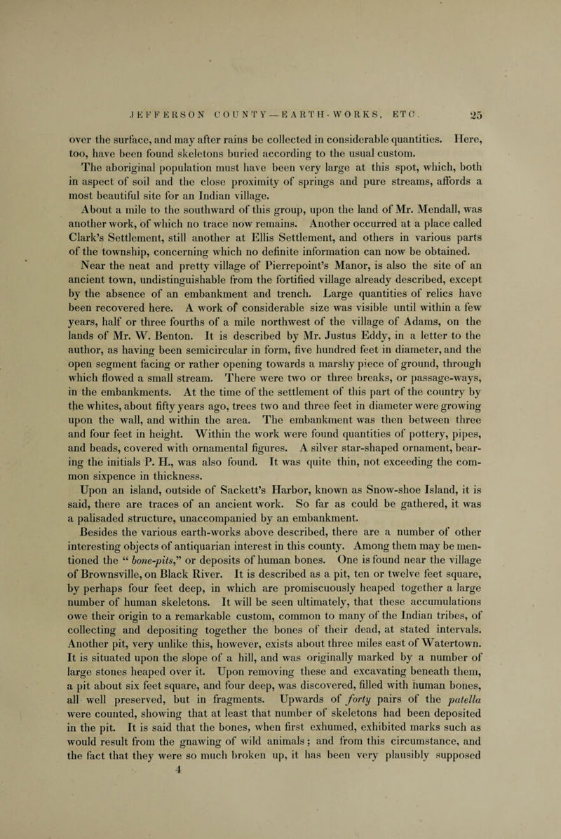 over the surface, and may after rains be collected in considerable quantities. Here, too, have been found skeletons buried according to the usual custom. The aboriginal population must have been very large at this spot, which, both in aspect of soil and the close proximity of springs and pure streams, affords a most beautiful site for an Indian village. About a mile to the southward of this group, upon the land of Mr. Mendall, was another work, of which no trace now remains. Another occurred at a place called Clark’s Settlement, still another at Ellis Settlement, and others in various parts of the township, concerning which no definite information can now be obtained. Near the neat and pretty village of Pierrepoint’s Manor, is also the site of an ancient town, undistinguishable from the fortified village already described, except by the absence of an embankment and trench. Large quantities of relics have been recovered here. A work of considerable size was visible until within a few years, half or three fourths of a mile northwest of the village of Adams, on the lands of Mr. W. Benton. It is described by Mr. Justus Eddy, in a letter to the author, as having been semicircular in form, five hundred feet in diameter, and the open segment facing or rather opening towards a marshy piece of ground, through which flowed a small stream. There were two or three breaks, or passage-ways, in the embankments. At the time of the settlement of this part of the country by the whites, about fifty years ago, trees two and three feet in diameter were growing upon the wall, and within the area. The embankment was then between three and four feet in height. Within the work were found quantities of pottery, pipes, and beads, covered with ornamental figures. A silver star-shaped ornament, bear¬ ing the initials P. H., was also found. It was quite thin, not exceeding the com¬ mon sixpence in thickness. Upon an island, outside of Sackett’s Harbor, known as Snow-shoe Island, it is said, there are traces of an ancient work. So far as could be gathered, it was a palisaded structure, unaccompanied by an embankment. Besides the various earth-works above described, there are a number of other interesting objects of antiquarian interest in this county. Among them may be men¬ tioned the “ bone-pits,” or deposits of human bones. One is found near the village of Brownsville, on Black River. It is described as a pit, ten or twelve feet square, by perhaps four feet deep, in which are promiscuously heaped together a large number of human skeletons. It will be seen ultimately, that these accumulations owe their origin to a remarkable custom, common to many of the Indian tribes, of collecting and depositing together the bones of their dead, at stated intervals. Another pit, very unlike this, however, exists about three miles east of Watertown. It is situated upon the slope of a hill, and was originally marked by a number of large stones heaped over it. Upon removing these and excavating beneath them, a pit about six feet square, and four deep, was discovered, filled with human bones, all well preserved, but in fragments. Upwards of forty pairs of the patella were counted, showing that at least that number of skeletons had been deposited in the pit. It is said that the bones, when first exhumed, exhibited marks such as would result from the gnawing of wild animals; and from this circumstance, and the fact that they were so much broken up, it has been very plausibly supposed 4