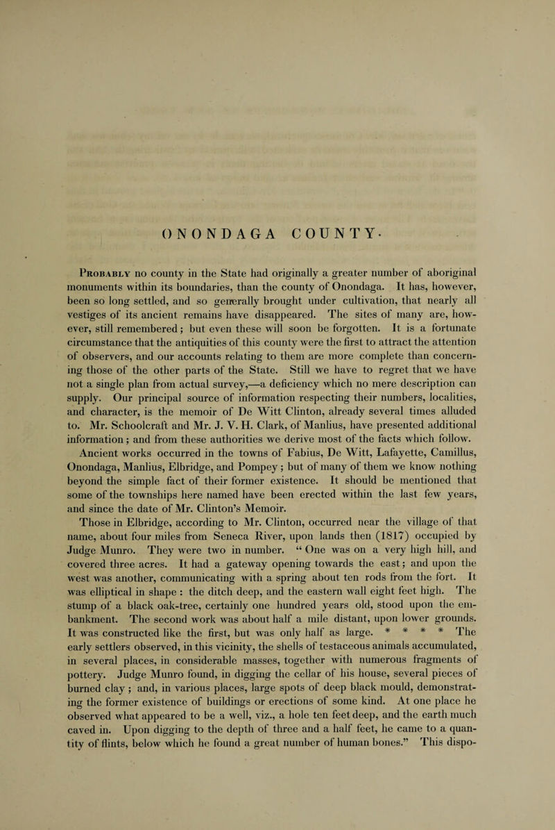 ONONDAGA COUNTY- Probably no county in the State had originally a greater number of aboriginal monuments within its boundaries, than the county of Onondaga. It has, however, been so long settled, and so generally brought under cultivation, that nearly all vestiges of its ancient remains have disappeared. The sites of many are, how¬ ever, still remembered; but even these will soon be forgotten. It is a fortunate circumstance that the antiquities of this county were the first to attract the attention of observers, and our accounts relating to them are more complete than concern¬ ing those of the other parts of the State. Still we have to regret that we have not a single plan from actual survey,—a deficiency which no mere description can supply. Our principal source of information respecting their numbers, localities, and character, is the memoir of De Witt Clinton, already several times alluded to. Mr. Schoolcraft and Mr. J. V. H. Clark, of Manlius, have presented additional information; and from these authorities we derive most of the facts which follow. Ancient works occurred in the towns of Fabius, De Witt, Lafayette, Camillus, Onondaga, Manlius, Elbridge, and Pompey; but of many of them we know nothing beyond the simple fact of their former existence. It should be mentioned that some of the townships here named have been erected within the last few years, and since the date of Mr. Clinton’s Memoir. Those in Elbridge, according to Mr. Clinton, occurred near the village of that name, about four miles from Seneca River, upon lands then (1817) occupied by Judge Munro. They were two in number. “ One was on a very high hill, and covered three acres. It had a gateway opening towards the east; and upon the west was another, communicating with a spring about ten rods from the fort. It was elliptical in shape : the ditch deep, and the eastern wall eight feet high. The stump of a black oak-tree, certainly one hundred years old, stood upon the em¬ bankment. The second work was about half a mile distant, upon lower grounds. It was constructed like the first, but was only half as large. * * * * The early settlers observed, in this vicinity, the shells of testaceous animals accumulated, in several places, in considerable masses, together with numerous fragments ot pottery. Judge Munro found, in digging the cellar of his house, several pieces of burned clay; and, in various places, large spots of deep black mould, demonstrat¬ ing the former existence of buildings or erections of some kind. At one place he observed what appeared to be a well, viz., a hole ten feet deep, and the earth much caved in. Upon digging to the depth of three and a half feet, he came to a quan¬ tity of flints, below which he found a great number of human bones.” This dispo-