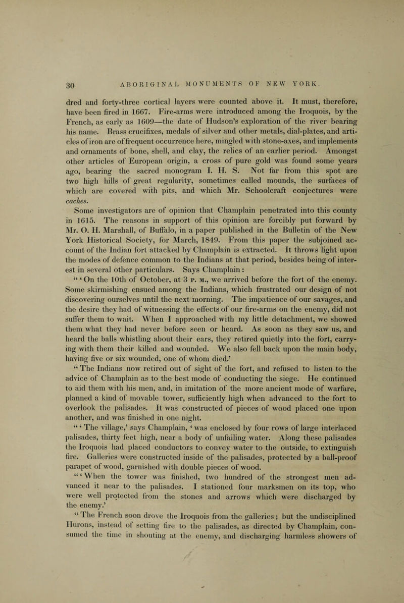 dred and forty-three cortical layers were counted above it. It must, therefore, have been fired in 1667. Fire-arms were introduced among the Iroquois, by the French, as early as 1609—the date of Hudson’s exploration of the river bearing his name. Brass crucifixes, medals of silver and other metals, dial-plates, and arti¬ cles of iron are of frequent occurrence here, mingled with stone-axes, and implements and ornaments of bone, shell, and clay, the relics of an earlier period. Amongst other articles of European origin, a cross of pure gold was found some years ago, bearing the sacred monogram I. H. S. Not far from this spot are two high hills of great regularity, sometimes called mounds, the surfaces of which are covered with pits, and which Mr. Schoolcraft conjectures were caches. Some investigators are of opinion that Champlain penetrated into this county in 1615. The reasons in support of this opinion are forcibly put forward by Mr. O. H. Marshall, of Buffalo, in a paper published in the Bulletin of the New York Historical Society, for March, 1849. From this paper the subjoined ac¬ count of the Indian fort attacked by Champlain is extracted. It throws light upon the modes of defence common to the Indians at that period, besides being of inter¬ est in several other particulars. Says Champlain: 44 4 On the 10th of October, at 3 p. m., we arrived before the fort of the enemy. Some skirmishing ensued among the Indians, which frustrated our design of not discovering ourselves until the next morning. The impatience of our savages, and the desire they had of witnessing the effects of our fire-arms on the enemy, did not suffer them to wait. When I approached with my little detachment, we showed them what they had never before seen or heard. As soon as they saw us, and heard the balls whistling about their ears, they retired quietly into the fort, carry¬ ing with them their killed and wounded. We also fell back upon the main body, having five or six wounded, one of whom died.’ 44 The Indians now retired out of sight of the fort, and refused to listen to the advice of Champlain as to the best mode of conducting the siege. He continued to aid them with his men, and, in imitation of the more ancient mode of warfare, planned a kind of movable tower, sufficiently high when advanced to the fort to overlook the palisades. It was constructed of pieces of wood placed one upon another, and was finished in one night. “4 The village,’ says Champlain, 4 was enclosed by four rows of large interlaced palisades, thirty feet high, near a body of unfailing water. Along these palisades the Iroquois had placed conductors to convey water to the outside, to extinguish fire. Galleries were constructed inside of the palisades, protected by a ball-proof parapet of wood, garnished with double pieces of wood. “4 When the tower was finished, two hundred of the strongest men ad¬ vanced it near to the palisades. I stationed four marksmen on its top, who were well protected from the stones and arrows which were discharged by the enemy.’ The F rencli soon drove the Iroquois from the galleries; but the undisciplined Hurons, instead of setting fire to the palisades, as directed by Champlain, con¬ sumed the time in shouting at the enemy, and discharging harmless showers of