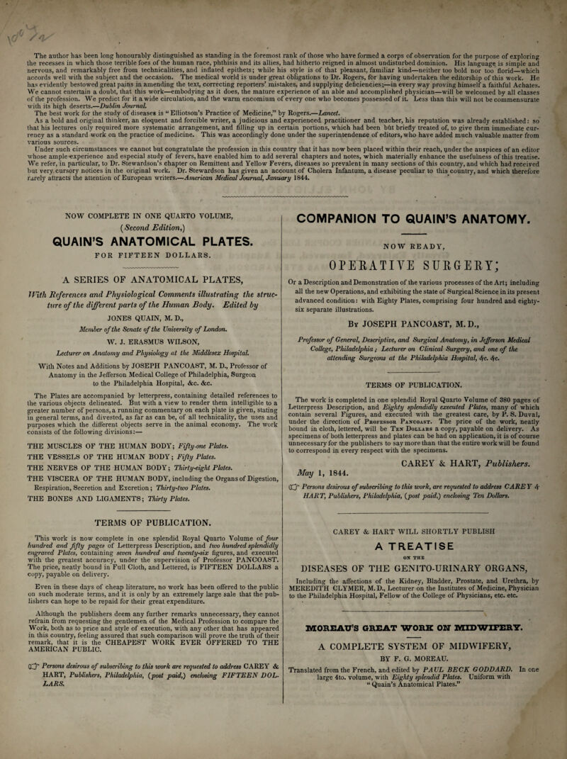 the recesses in which those terrible foes of the human race, phthisis and its allies, had hitherto reigned in almost undisturbed dominion. His language is simple and nervous, and remarkably free from technicalities, and inflated epithets; while his style is of that pleasant, familiar kind—neither too bold nor too florid—which accords well with the subject and the occasion. The medical world is under great obligations to Dr. Rogers, for having undertaken the editorship of this work. He has evidently bestowed great pains in amending the text, correcting reporters’ mistakes, and supplying deficiencies;—in every way proving himself a faithful Achates. We cannot entertain a doubt, that this work—embodying as it does, the mature experience of an able and accomplished physician—will be welcomed by all classes of the profession. We predict for it a wide circulation, and the warm encomium of every one who becomes possessed of it. Less than this will not be commensurate with its high deserts.—Dublin Journal. The best work for the study of diseases is “ Elliotson’s Practice of Medicine,” by Rogers.—Lancet. As a bold and original thinker, an eloquent and forcible writer, a judicious and experienced practitioner and teacher, his reputation was already established: so that his lectures only required more systematic arrangement, and filling up in certain portions, which had been but briefly treated of, to give them immediate cur¬ rency as a standard work on the practice of medicine. This was accordingly done under the superintendence of editors, who have added much valuable matter from various sources. Under such circumstances we cannot but congratulate the profession in this country that it has now been placed within their reach, under the auspices of an editor whose ample'experience and especial study of fevers, have enabled him to add several chapters and notes, which materially enhance the usefulness of this treatise. We refer, in particular, to Dr. Stewardson’s chapter on Remittent and Yellow Fevers, diseases so prevalent in many sections of this country, and which had received but very cursory notices in the original work. Dr. Stewardson has given an account of Cholera Infantum, a disease peculiar to this country, and which therefore rarely attracts the attention of European writers—American Medical Journal, January 1844. NOW COMPLETE IN ONE QUARTO VOLUME, (Second Edition,) QUAIN’S ANATOMICAL PLATES. FOR FIFTEEN DOLLARS. A SERIES OF ANATOMICAL PLATES, With References and Physiological Comments illustrating the struc¬ ture of the different parts of the Human Body. Edited by JONES QUAIN, M. D., Member of the Senate of the University of London. W. J. ERASMUS WILSON, Lecturer on Anatomy and Physiology at the Middlesex Hospital. With Notes and Additions by JOSEPH PANCOAST, M. D., Professor of Anatomy in the Jefferson Medical College of Philadelphia, Surgeon to the Philadelphia Hospital, &c. &c. The Plates are accompanied by letterpress, containing detailed references to the various objects delineated. But with a view to render them intelligible to a greater number of persons, a running commentary on each plate is given, stating in general terms, and divested, as far as can be, of all technicality, the uses and purposes which the different objects serve in the animal economy. The work consists of the following divisions:— THE MUSCLES OF THE HUMAN BODY; Fifty-one Plates. THE VESSELS OF THE HUMAN BODY; Fifty Plates. THE NERVES OF THE HUMAN BODY; Thirty-eight Plates. THE VISCERA OF THE HUMAN BODY, including the Organs of Digestion, Respiration, Secretion and Excretion; Thirty-two Plates. THE BONES AND LIGAMENTS; Thirty Plates. TERMS OF PUBLICATION. This work is now complete in one splendid Royal Quarto Volume of four hundred and fifty pages of Letterpress Description, and two hundred splendidly engraved Plates, containing seven hundred and twenty-six figures, and executed with the greatest accuracy, under the supervision of Professor PANCOAST. The price, neatly bound in Full Cloth, and Lettered, is FIFTEEN DOLLARS a copy, payable on delivery. Even in these days of cheap literature, no work has been offered to the public on such moderate terms, and it is only by an extremely large sale that the pub¬ lishers can hope to be repaid for their great expenditure. Although the publishers deem any further remarks unnecessary, they cannot refrain from requesting the gentlemen of the Medical Profession to compare the Work, both as to price and style of execution, with any other that has appeared in this country, feeling assured that such comparison will prove the truth of their remark, that it is the CHEAPEST WORK EVER OFFERED TO THE AMERICAN PUBLIC. Cfj’ Persons desirous of subscribing to this work are requested to address CAREY & HART, Publishers, Philadelphia, (post paid,) enclosing FIFTEEN DOL¬ LARS. COMPANION TO QUAIN’S ANATOMY. NOW READY, OPERATIVE SURGERY; Or a Description and Demonstration of the various processes of the Art; including all the new Operations, and exhibiting the state of Surgical Science in its present advanced condition: with Eighty Plates, comprising four hundred and eighty- six separate illustrations. By JOSEPH PANCOAST, M. D., Professor of General, Descriptive, and Surgical Anatomy, in Jefferson Medical College, Philadelphia ; Lecturer on Clinical Surgery, and one of the attending Surgeons at the Philadelphia Hospital, S(c. <fa. TERMS OF PUBLICATION. The work is completed in one splendid Royal Quarto Volume of 380 pages of Letterpress Description, and Eighty splendidly executed Plates, many of which contain several Figures, and executed with the greatest care, by P. S. Duval, under the direction of Professor Pancoast. The price of the work, neatly bound in cloth, lettered, will be Ten Dollars a copy, payable on delivery. As specimens of both letterpress and plates can be had on application, it is of course unnecessary for the publishers to say more than that the entire work will be found to correspond in every respect with the specimens. CAREY & HART, Publishers. May 1, 1844. OCT Persons desirous of subscribing to this work, are requested to address CARE Y 4 HART, Publishers, Philadelphia, (post paid,) enclosing Ten Dollars. CAREY & HART WILL SHORTLY PUBLISH A TREATISE ON THE DISEASES OF THE GENITO-URINARY ORGANS, Including the affections of the Kidney, Bladder, Prostate, and Urethra, by MEREDITH CLYMER, M.D., Lecturer on the Institutes of Medicine, Physician to the Philadelphia Hospital, Fellow of the College of Physicians, etc. etc. MOREAU’S GREAT WORK ON MIDWIFERY. A COMPLETE SYSTEM OF MIDWIFERY, BY F. G. MOREAU. Translated from the French, and edited by PAUL BECK GODDARD. In one large 4to. volume, with Eighty splendid Plates. Uniform with “ Quain’s Anatomical Plates.”