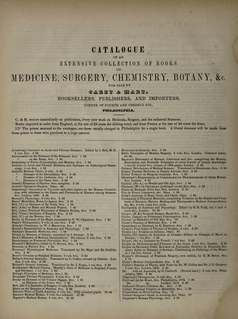 OF BOOKS CATALOGUE EXTENSIVE COLLECTION ON MEDICINE, SURGERY, CHEMISTRY, BOTANY, &c. FOR SALE BY BOOKSELLERS, PUBLISHERS, AND IMPORTERS, CORNER OF FOURTH AND CHESNUT STS., PHILADELPHIA. C. & H. receive immediately on publication, every new work on Medicine, Surgery, and the collateral Sciences. Books imported to order from England, at the rate of 25 cents the shilling retail, and from France at the rate of 25 cents the franc. 0^7“ The prices annexed to the catalogue, are those usually charged in Philadelphia for a single book. A liberal discount will be made from those prices to those who purchase to a large amount. Armstrong’s Lectures on Acute and Chronic Diseases. Edited by J. Bell, M. D. 2 voIs. 8 vo. 3 00 Abercrombie on the Diseases of the Stomach. 8vo. 1 25 “ on the Brain. 8vo. 1 50 Armstrong on Fever, Consumption, and Measles. 8vo. 1 50 Aretaeus on Acute and Chronic Diseases, and Spillman on Pathological Semei- ology. 1 vol. 8vo. 1 50 Andral’s Medical Clinic. 3 vols. 6 00 “ Diseases of the Encephalon. 8vo. 2 00 “ Diseases of the Abdomen. 8vo. 2 00 “ Diseases of the Chest. 8vo. 2 50 Arnott’s Elements of Physics. 8vo. complete. 2 50 Averill’s Operative Surgery. 12 mo. 50 Armstrong’s Influence of Climate and other Agents on the Human Constitu¬ tion, with reference to the Cause and Prevention of Disease among Seamen. 8vo. London, 1843. 2 50 Bostock’s Physiology. 3 vols. 8vo. 5 00 Burns’ Midwifery, Notes by James. 8vo. 2 50 Bell, (T.) on Diseases of the Teeth. 8vo. 1 50 Bell, (John) on Baths and Mineral Waters. 1 50 Bell, (John) Practical Dictionary of Materia Medica. 8vo. 2 00. Bell, (Chas.) Institutes of Surgery. 8vo. 2 00 Bell, (C.) on the Nerves. 8vo. 1 25 Benin on Diseases of the Heart, translated by C. W. Chauncey. 8vo. 1 50 Begin’s Therapeutics. 2 vols. in one, 8vo. 2 00 Brande’s Chemistry, by W. J. Macneven. 8vo. 1 75 ■ Bryant’s Examinations in Anatomy and Physiology. 1 50 Buchan’s Domestic Medicine. 8vo. 1 00 Billard on Diseases of Infants; translated by J. Stewart. 2 50 Beck’s Elements of Medical Jurisprudence. 6th edition. 2 vols. 8vo. 6 00 Baudelocque on Puerperal Peritonitis. 8vo. 1 00 Blundell’s Midwifery, edited by C. Severn. 8vo. 2 25. Boisseau on Fevers. 8vo. 1 50. Broussais’ Physiological Medicine. Translated by Dr. Hays and Dr. Griffiths. 8vo. 2 50 Boyer’s Treatise on Surgical Diseases. 2 vols. 8vo. 3 50 Bichat’s General Anatomy. Translated by C. Coffyn, revised by Calvert. Lon¬ don. 2 vols. 8vo. 8 00 Bedard’s General Anatomy. Translated by Dr. J. Togno. 1 vol. 8vo. 2 50 Bricheteau’s Medical Clinics. Meurhy’s State of Medicine in England, France, and Germany. 1 vol. 8vo. 1 00 Billing’s Principles of Medicine. 8vo. 1 50. Broussais’ Chronic Phlegmasia. 2 vols. 8vo. 3 00 Brodie on Diseases of the Urinary Organs. 8vo. 1 25 “ on Diseases of the Joints. 8vo. 1 25 Bell, (Sir C.) Institutes of Surgery. 2 vols. 8vo. London. 4 00 Blane on the Diseases of Seamen. 8vo. 2 00 Barton’s Flora of North America. 3 vols. 4to. Fifty coloured plates. 12 00 Barton’s Medical Botany. 2 vols. 4to. coloured. 15 00 Bigelow’s Medical Botany. 3 vols. 8vo. 15 00 Broussais on Insanity. 8vo. 2 50. Bell’s Principles of Modern Surgery. 4 vols. 8vo. London. Coloured plates. 12 00 Brande’s Dictionary of Science, Literature and Art: comprising the History, Description and Scientific Principles of every branch of human knowledge. 1 closely printed 8vo. volume of 1352 pages. London. 8 00 Cabanis’Revolutions of Medical Science. Translated by Henderson. 8vo. 2 50 Coates’ Popular Medicine, or Family Adviser. 8vo. 3 00 Colies’ Treatise on Surgical Anatomy. 8vo. 1 25. Christison’s Dispensatory, or Commentary on Pharmacopoeias of Great Britain. 8vo. London. 6 00 Carlisle, (Sir A.) on Health and Old Age. 8vo. 1 00 Cleobary (W.) on Operations performed on the Eye. 8vo. 1 50 Curtis on Diseases of the Ear. 8vo. London. 2 25 Cox on Bones, Ligaments, &c. 12mo. 1 50 Cock’s Anatomy of Head, Neck, and Chest. 12mo. 1 50 Cyclopedia of Practical Medicine, comprising Treatises on the Nature and Treat¬ ment of Diseases, Materia Medica, and Therapeutics, Medical Jurisprudence, &c. &c. 4 vols. royal 8vo. cloth. Cyclopaedia of Anatomy and Physiology. Edited by R. B. Todd, vol. 1 and 2 royal 8vo. London. 25 00 Cooper, (B. B.) Surgical Essays. Royal 8vo. 3 00 Clarke, (James) on Pulmonary Consumption. 8vo. 1 00 Carlisle on Disorders of Old Age. 8vo. 50 Coster’s Practice of Medicine. 8vo. 1 00 Carmichael on Venereal, by G. Emerson. 8vo. 1 50 Cooper’s First Lines of Practice of Surgery. 2 vols. 4 50 Combe (A.) Treatise on Infancy. 12mo. 87 Clarke, (Sir James) on Influence of Climate; Gilbert on Changes of Blood in Disease. 1 vol. 8vo. 1 25 Cooper, (Sir A.) Lectures by Tyrrell. 1 vol. 8vo. 3 00 Cooper on Dislocations and Fractures of the Joints. 1 vol. 8vo. London. 3 50 Cooper on Spermatic Cord; Rowland on Neuralgia; Osborne on Dropsical Dis¬ eases; Syme on Diseases of Rectum; Clendinning on Pathology of the Heart; in 1 vol. 8vo. bound. 1 50 Cooper’s Dictionary of Practical Surgery, new edition, by D. M. Reese. 8vo. 3 75 Chitty’s Medical Jurisprudence. 8vo. 2 50 Cullen’s Practice of Physic, with Notes by Dr. W. Cullen and Dr. J. C. Gregory. 2 vols. 8vo. London, 1829. 5 00 Do. with an Appendix, by C. Caldwell. (Second hand.) 2 vols. 8vo. Phila¬ delphia, 1822. 4 00 Chapman’s Therapeutics. 2 vols. 8vo. 6 00 Corvisart on the Heart. 8vo. Philadelphia, 1812. 1 50 Do. do. London, 1813. 2 50 Colhoun’s Prout’s Calculus, &c. 8vo. 1 25 Collins’ Practical Treatise on Midwifery. 8vo. 1 50 Clutterbuck on Blood Letting. 8vo. 75 Cutler’s Surgeon’s Guide in dressing, &c. 18mo. 87 Carpenter’s Human Physiology. 8vo. 3 25