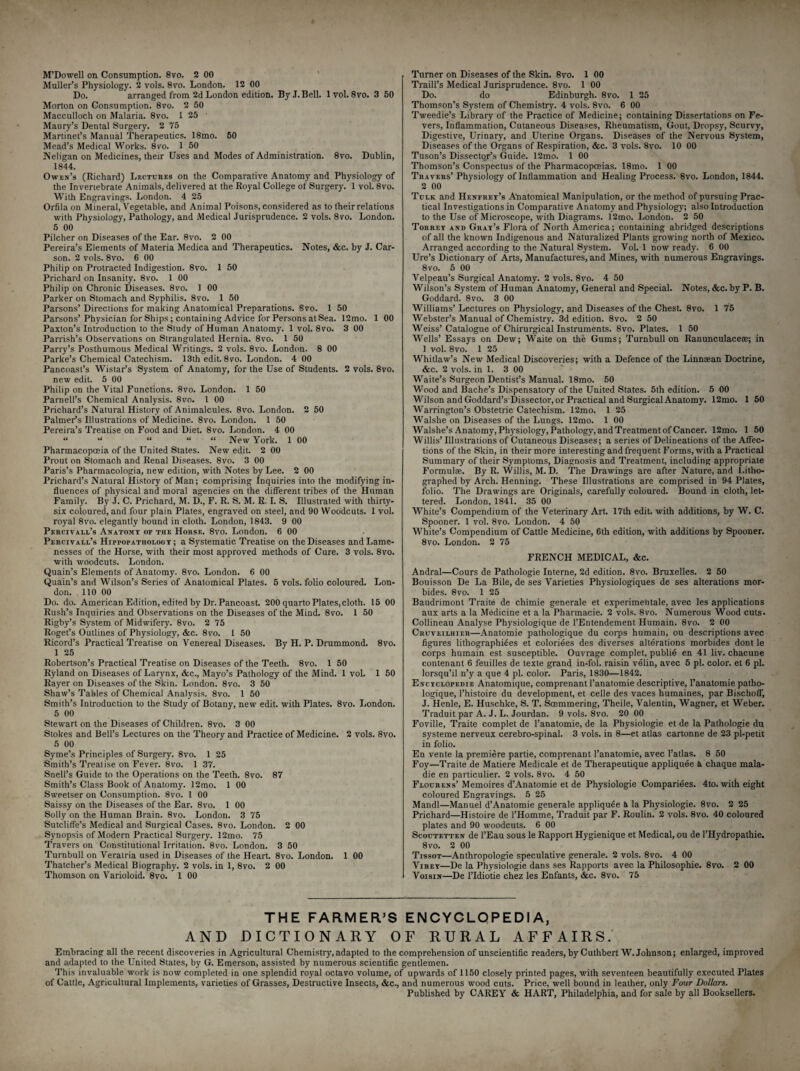 M’Dowell on Consumption. 8vo. 2 00 Muller’s Physiology. 2 vols. 8vo. London. 12 00 Do. arranged from 2d London edition. By J. Bell. lvol. 8vo. 3 50 Morton on Consumption. 8vo. 2 50 Macculloch on Malaria. 8vo. 1 25 Maury’s Dental Surgery. 2 75 Martinet’s Manual Therapeutics. 18mo. 50 Mead’s Medical Works. 8vo. 1 50 Neligan on Medicines, their Uses and Modes of Administration. 8vo. Dublin, 1844. Owts’s (Richard) Lectures on the Comparative Anatomy and Physiology of the Invertebrate Animals, delivered at the Royal College of Surgery. 1 vol. 8vo. With Engravings. London. 4 25 Orfila on Mineral, Vegetable, and Animal Poisons, considered as to their relations with Physiology, Pathology, and Medical Jurisprudence. 2 vols. 8vo. London. 5 00 Pilcher on Diseases of the Ear. 8vo. 2 00 Pereira’s Elements of Materia Medica and Therapeutics. Notes, &c. by J. Car- son. 2 vols. 8vo. 6 00 Philip on Protracted Indigestion. 8vo. 1 50 Prichard on Insanity. 8vo. 1 00 Philip on Chronic Diseases. 8vo. 1 00 Parker on Stomach and Syphilis. 8vo. 1 50 Parsons’ Directions for making Anatomical Preparations. Svo. 1 50 Parsons’Physician for Ships ; containing Advice for Persons at Sea. 12mo. 1 00 Paxton’s Introduction to the Study of Human Anatomy. 1 vol. 8vo. 3 00 Parrish’s Observations on Strangulated Hernia. 8vo. 1 50 Parry’s Posthumous Medical Writings. 2 vols. 8vo. London. 8 00 Parke’s Chemical Catechism. 13th edit. 8 vo. London. 4 00 Pancoast’s Wistar’s System of Anatomy, for the Use of Students. 2 vols. 8vo. new edit. 5 00 Philip on the Vital Functions. 8vo. London. 1 50 Parnell’s Chemical Analysis. 8vo. 1 00 Prichard’s Natural History of Animalcules. 8vo. London. 2 50 Palmer’s Illustrations of Medicine. 8vo. London. 1 50 Pereira’s Treatise on Food and Diet. 8vo. London. 4 00 “ “ “ “ “ New York. 1 00 Pharmacopoeia of the United States. New edit. 2 00 Prout on Stomach and Renal Diseases. 8vo. 3 00 Paris’s Pharmacologia, new edition, with Notes by Lee. 2 00 Prichard’s Natural History of Man; comprising Inquiries into the modifying in¬ fluences of physical and moral agencies on the different tribes of the Human Family. By J. C. Prichard, M. D., F. R. S. M. R. I. S. Illustrated with thirty- six coloured, and four plain Plates, engraved on steel, and 90 Woodcuts. 1 vol. royal 8vo. elegantly bound in cloth. London, 1843. 9 00 Percivall’s Anatomy of the Horse. 8vo. London. 6 00 Percivail’s Hippopathology ; a Systematic Treatise on the Diseases and Lame¬ nesses of the Horse, with their most approved methods of Cure. 3 vols. Svo. with woodcuts. London. Quain’s Elements of Anatomy. 8vo. London. 6 00 Quain’s and Wilson’s Series of Anatomical Plates. 5 vols. folio coloured. Lon¬ don. 110 00 Do. do. American Edition, edited by Dr. Pancoast. 200 quarto Plates,cloth. 15 00 Rush’s Inquiries and Observations on the Diseases of the Mind. 8vo. 1 50 Rigby’s System of Midwifery. 8vo. 2 75 Roget’s Outlines of Physiology, &c. 8vo. 1 50 Ricord’s Practical Treatise on Venereal Diseases. By H. P. Drummond. 8vo. 1 25 Robertson’s Practical Treatise on Diseases of the Teeth. 8vo. 1 50 Ryland on Diseases of Larynx, &c., Mayo’s Pathology of the Mind. 1 vol. 1 50 Rayer on Diseases of the Skin. London. 8vo. 3 50 Shaw’s Tables of Chemical Analysis. 8vo. 1 50 Smith’s Introduction to the Study of Botany, new edit, with Plates. 8vo. London. 5 00 Stewart on the Diseases of Children. 8vo. 3 00 Stokes and Bell’s Lectures on the Theory and Practice of Medicine. 2 vols. 8vo. 5 00 Syme’s Principles of Surgery. 8vo. 1 25 Smith’s Treatise on Fever. 8vo. 1 37. Snell’s Guide to the Operations on the Teeth. 8vo. 87 Smith’s Class Book of Anatomy. 12mo. 1 00 Sweetser on Consumption. 8vo. 1 00 Saissy on the Diseases of the Ear. 8vo. 1 00 Solly on the Human Brain. 8vo. London. 3 75 Sutcliffe’s Medical and Surgical Cases. 8vo. London. 2 00 Synopsis of Modern Practical Surgery. 12mo. 75 Travers on Constitutional Irritation. 8vo. London. 3 50 Turnbull on Veratria used in Diseases of the Heart. 8vo. London. 1 00 Thatcher’s Medical Biography. 2 vols. in 1, 8vo. 2 00 Thomson on Varioloid. 8vo. 1 00 Turner on Diseases of the Skin. 8vo. 1 00 Traill’s Medical Jurisprudence. 8vo. 1 00 Do. do Edinburgh. 8vo. 1 25 Thomson’s System of Chemistry. 4 vols. 8vo. 6 00 Tweedie’s Library of the Practice of Medicine; containing Dissertations on Fe¬ vers, Inflammation, Cutaneous Diseases, Rheumatism, Gout, Dropsy, Scurvy, Digestive, Urinary, and Uterine Organs. Diseases of the Nervous System, Diseases of the Organs of Respiration, &c. 3 vols. 8vo. 10 00 Tuson’s Dissector’s Guide. 12mo. 1 00 Thomson’s Conspectus of the Pharmacopoeias. 18mo. 1 00 Travers’ Physiology of Inflammation and Healing Process. 8vo. London, 1844. 2 00 Tdlk and Henfrey’s Anatomical Manipulation, or the method of pursuing Prac¬ tical Investigations in Comparative Anatomy and Physiology; also Introduction to the Use of Microscope, with Diagrams. 12mo. London. 2 50 Torrey and Gray’s Flora of North America; containing abridged descriptions of all the known Indigenous and Naturalized Plants growing north of Mexico. Arranged according to the Natural System. Vol. 1 now ready. 6 00 Ure’s Dictionary of Arts, Manufactures, and Mines, with numerous Engravings. 8 vo. 5 00 Velpeau’s Surgical Anatomy. 2 vols. 8vo. 4 50 Wilson’s System of Human Anatomy, General and Special. Notes, &c. by P. B. Goddard. 8vo. 3 00 Williams’ Lectures on Physiology, and Diseases of the Chest. 8vo. 1 75 Webster’s Manual of Chemistry. 3d edition. 8vo. 2 50 Weiss’Catalogue of Chirurgical Instruments. 8vo. Plates. 1 50 Wells’ Essays on Dew; Waite on the Gums; Turnbull on Ranunculaceae; in 1 vol. 8vo. 1 25 Whitlaw’s New Medical Discoveries; with a Defence of the Linnsean Doctrine, &c. 2 vols. in 1. 3 00 Waite’s Surgeon Dentist’s Manual. 18mo. 50 Wood and Bache’s Dispensatory of the United States. 5th edition. 5 00 Wilson and Goddard’s Dissector, or Practical and Surgical Anatomy. 12mo. I 50 Warrington’s Obstetric Catechism. 12mo. 1 25 Walshe on Diseases of the Lungs. 12mo. 1 00 Walshe’s Anatomy, Physiology, Pathology, and Treatment of Cancer. 12mo. 1 50 Willis’ Illustrations of Cutaneous Diseases; a series of Delineations of the Affec¬ tions of the Skin, in their more interesting and frequent Forms, with a Practical Summary of their Symptoms, Diagnosis and Treatment, including appropriate Formulas. By R. Willis, M. D. The Drawings are after Nature, and Litho¬ graphed by Arch. Henning. These Illustrations are comprised in 94 Plates, folio. The Drawings are Originals, carefully coloured. Bound in cloth, let¬ tered. London, 1841. 35 00 White’s Compendium of the Veterinary Art. 17th edit, with additions, by W. C. Spooner. 1 vol. 8vo. London. 4 50 White’s Compendium of Cattle Medicine, 6th edition, with additions by Spooner. 8vo. London. 2 75 FRENCH MEDICAL, &c. Andral—Cours de Pathologie Interne, 2d edition. 8vo. Bruxelles. 2 50 Bouisson De La Bile, de ses Varieties Physiologiques de ses alterations mor- bides. 8vo. 1 25 Baudrimont Traite de chimie generale et experimentale, avec les applications aux arts a la Medicine et a la Pharmacie. 2 vols. 8vo. Numerous Wood cuts. Collineau Analyse Physiologique de l’Entendement Humain. 8vo. 2 00 Chuveilhier—Anatomie pathologique du corps humain, ou descriptions avec figures lithographiees et coloriees des diverses alterations morbides dont le corps humain est susceptible. Ouvrage complet, publie en 41 liv. chacune contenant 6 feuilles de texte grand in-fol. raisin velin, avec 5 pi. color, et 6 pi. lorsqu’il n’y a que 4 pi. color. Paris, 1830—1842. Encyclopedie Anatomique, comprenant l’anatomie descriptive, l’anatomie patho¬ logique, l’histoire du development, et celle des vaces humaines, par Bischoff, J. Henle, E. Huschke, S. T. Scemmering, Theile, Valentin, Wagner, et Weber. Traduit par A. J. L. Jourdan. 9 vols. Svo. 20 00 Foville, Traite complet de l’anatomie, de la Physiologie et de la Pathologie du systeme nerveux cerebro-spinal. 3 vols. in 8—et atlas cartonne de 23 pl-petit in folio. En vente la premiere partie, comprenant l’anatomie, avec l’atlas. 8 50 Foy—Traite de Matiere Medicale et de Therapeutique appliquee k chaque mala- die en particulier. 2 vols. 8vo. 4 50 Flocrens’ Memoires d’Anatomie et de Physiologie Compariees. 4to. with eight coloured Engravings. 5 25 Mandl—Manuel d’Anatomie generale appliqude b la Physiologie. 8vo. 2 25 Prichard—Histoire de l’Homme, Traduit par F. Roulin. 2 vols. 8vo. 40 coloured plates and 90 woodcuts. 6 00 Scoutetten de l’Eau sous le Rapport Hygienique et Medical, ou de l’Hydropathie. 8vo. 2 00 Tissot—Anthropologie speculative generale. 2 vols. 8vo. 4 00 Vihey—De la Physiologie dans ses Rapports avec la Philosophic. 8vo. 2 00 Voxsin—De l’ldiotie chez les Enfants, &c. 8vo. 75 THE FARMER’S ENCYCLOPEDIA, AND DICTIONARY OF RURAL AFFAIRS. Embracing all the recent discoveries in Agricultural Chemistry, adapted to the comprehension of unscientific readers, by Cuthbert W. Johnson; enlarged, improved and adapted to the United States, by G. Emerson, assisted by numerous scientific gentlemen. This invaluable work is now completed in one splendid royal octavo volume, of upwards of 1150 closely printed pages, with seventeen beautifully executed Plates of Cattle, Agricultural Implements, varieties of Grasses, Destructive Insects, &c., and numerous wood cuts. Price, well bound in leather, only Four Dollars. Published by CAREY & HART, Philadelphia, and for sale by all Booksellers.