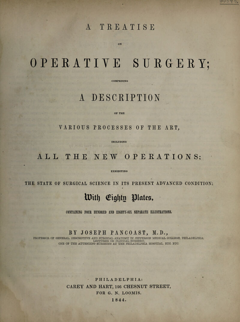 A TREATISE ox OPERATIVE SURGERY; COMPRISING A DESCRIPTION OF THE VARIOUS PROCESSES OF THE ART, INCLUDING ALL THE NEW OPERATIONS; EXHIBITING THE STATE OF SURGICAL SCIENCE IN ITS PRESENT ADVANCED CONDITION; ttJttl) (Uigljtn plates, CONTAINING FOUR HUNDRED AND EIGHTY-SIX SEPARATE ILLUSTRATIONS. BY JOSEPH PANCOAST, M.D., PROFESSOR OF GENERAL, DESCRIPTIVE AND SURGICAL ANATOMY IN JEFFERSON MEDICAL COLLEGE, PHILADELPHIA; LECTURER ON CLINICAL SURGERY; ONE OF THE ATTENDING SURGEONS AT THE PHILADELPHIA HOSPITAL, ETC. ETC. • PHILADELPHIA: CAREY AND HART, 126 CHESNUT STREET, FOR G. N. LOOMIS.