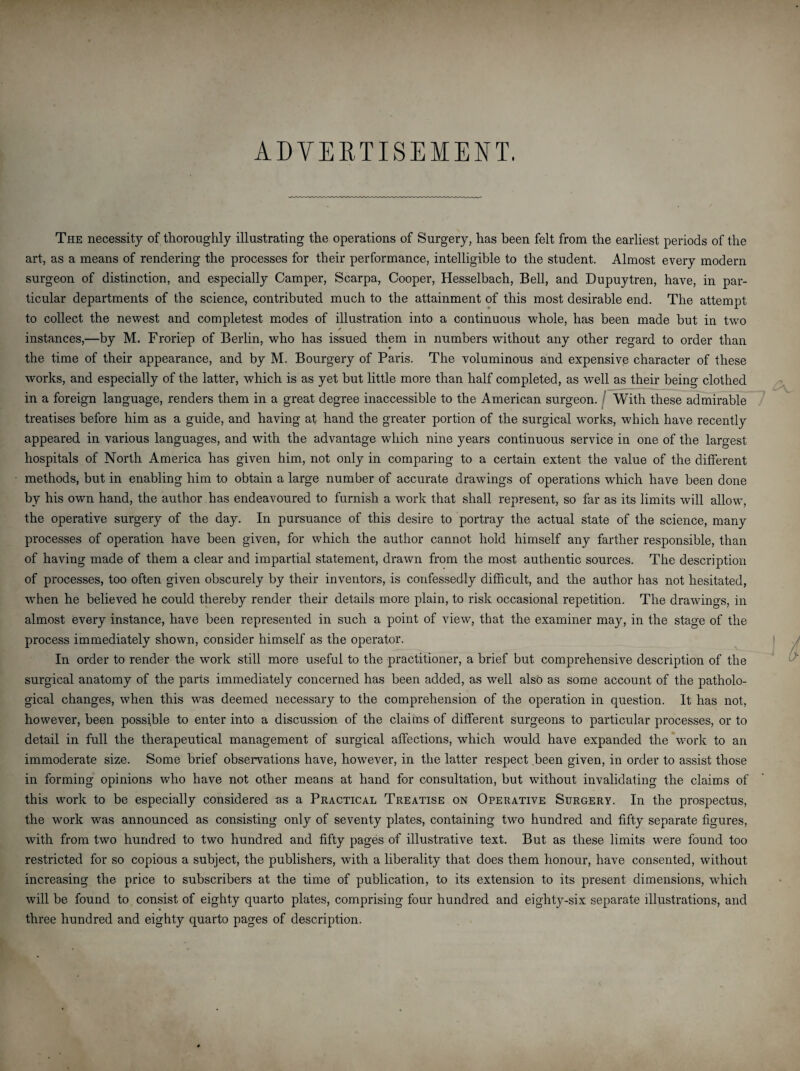 ADVERTISEMENT. The necessity of thoroughly illustrating the operations of Surgery, has been felt from the earliest periods of the art, as a means of rendering the processes for their performance, intelligible to the student. Almost every modern surgeon of distinction, and especially Camper, Scarpa, Cooper, Hesselbach, Bell, and Dupuytren, have, in par¬ ticular departments of the science, contributed much to the attainment of this most desirable end. The attempt to collect the newest and completest modes of illustration into a continuous whole, has been made but in twm * instances,—by M. Froriep of Berlin, who has issued them in numbers without any other regard to order than the time of their appearance, and by M. Bourgery of Paris. The voluminous and expensive character of these works, and especially of the latter, which is as yet but little more than half completed, as well as their being clothed in a foreign language, renders them in a great degree inaccessible to the American surgeon. With these admirable treatises before him as a guide, and having at hand the greater portion of the surgical works, which have recently appeared in various languages, and with the advantage which nine years continuous service in one of the largest hospitals of North America has given him, not only in comparing to a certain extent the value of the different methods, but in enabling him to obtain a large number of accurate drawings of operations which have been done by his own hand, the author has endeavoured to furnish a work that shall represent, so far as its limits will allow, the operative surgery of the day. In pursuance of this desire to portray the actual state of the science, many processes of operation have been given, for which the author cannot hold himself any farther responsible, than of having made of them a clear and impartial statement, drawn from the most authentic sources. The description of processes, too often given obscurely by their inventors, is confessedly difficult, and the author has not hesitated, wffien he believed he could thereby render their details more plain, to risk occasional repetition. The drawings, in almost every instance, have been represented in such a point of view, that the examiner may, in the stage of the process immediately shown, consider himself as the operator. In order to render the work still more useful to the practitioner, a brief but comprehensive description of the surgical anatomy of the parts immediately concerned has been added, as well also as some account of the patholo¬ gical changes, when this was deemed necessary to the comprehension of the operation in question. It has not, however, been possible to enter into a discussion of the claims of different surgeons to particular processes, or to detail in full the therapeutical management of surgical affections, which would have expanded the work to an immoderate size. Some brief observations have, however, in the latter respect been given, in order to assist those in forming opinions who have not other means at hand for consultation, but without invalidating the claims of this work to be especially considered as a Practical Treatise on Operative Surgery. In the prospectus, the work was announced as consisting only of seventy plates, containing two hundred and fifty separate figures, with from two hundred to two hundred and fifty pages of illustrative text. But as these limits were found too restricted for so copious a subject, the publishers, with a liberality that does them honour, have consented, without increasing the price to subscribers at the time of publication, to its extension to its present dimensions, which will be found to consist of eighty quarto plates, comprising four hundred and eighty-six separate illustrations, and three hundred and eighty quarto pages of description.