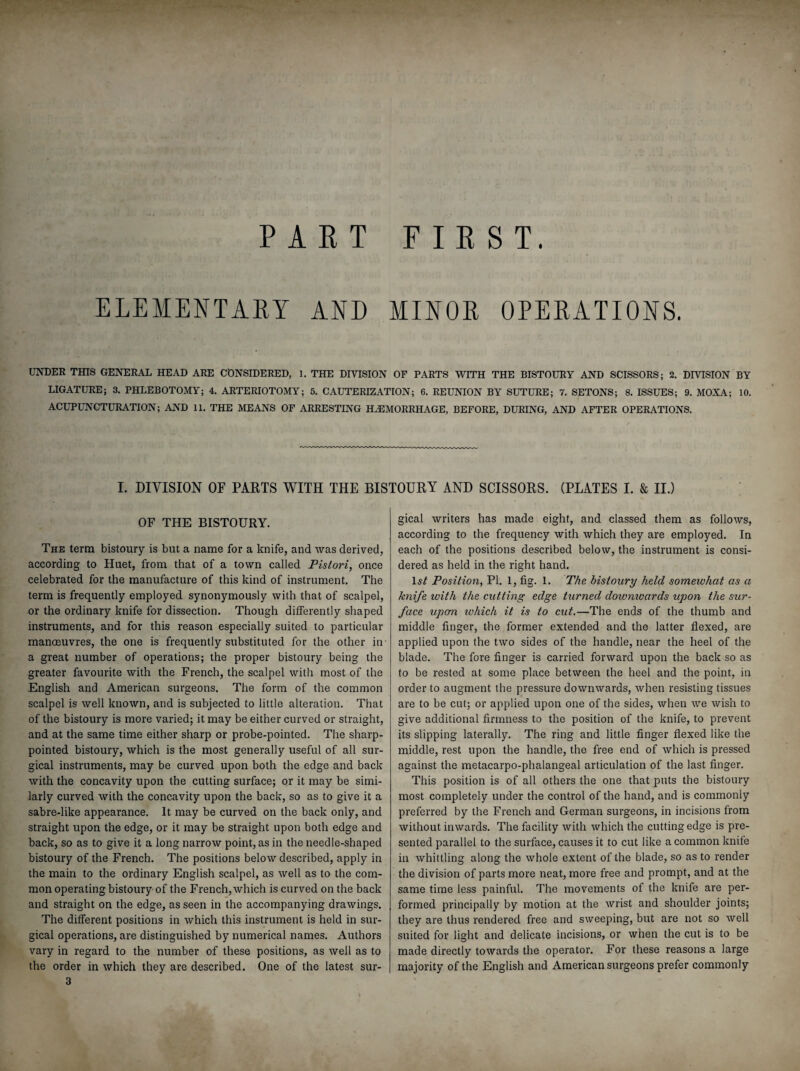 ELEMENTARY AND MINOR OPERATIONS. UNDER THIS GENERAL HEAD ARE CONSIDERED, 1. THE DIVISION OF PARTS WITH THE BISTOURY AND SCISSORS; 2. DIVISION BY LIGATURE; 3. PHLEBOTOMY; 4. ARTERIOTOMY; 5. CAUTERIZATION; 6. REUNION BY SUTURE; 7. SETONS; 8. ISSUES; 9. MOXA; 10. ACUPUNCTURATION; AND 11. THE MEANS OF ARRESTING HAEMORRHAGE, BEFORE, DURING, AND AFTER OPERATIONS. I. DIVISION OF PARTS WITH THE BISTOURY AND SCISSORS. (PLATES I. & II.) OF THE BISTOURY. The term bistoury is but a name for a knife, and was derived, according to Huet, from that of a town called Pistori, once celebrated for the manufacture of this kind of instrument. The term is frequently employed synonymously with that of scalpel, or the ordinary knife for dissection. Though differently shaped instruments, and for this reason especially suited to particular manoeuvres, the one is frequently substituted for the other in a great number of operations; the proper bistoury being the greater favourite with the French, the scalpel with most of the English and American surgeons. The form of the common scalpel is well known, and is subjected to little alteration. That of the bistoury is more varied; it may be either curved or straight, and at the same time either sharp or probe-pointed. The sharp- pointed bistoury, which is the most generally useful of all sur¬ gical instruments, may be curved upon both the edge and back with the concavity upon the cutting surface; or it may be simi¬ larly curved with the concavity upon the back, so as to give it a sabre-like appearance. It may be curved on the back only, and straight upon the edge, or it may be straight upon both edge and back, so as to give it a long narrow point, as in the needle-shaped bistoury of the French. The positions below described, apply in the main to the ordinary English scalpel, as well as to the com¬ mon operating bistoury of the French, which is curved on the back and straight on the edge, as seen in the accompanying drawings. The different positions in which this instrument is held in sur¬ gical operations, are distinguished by numerical names. Authors vary in regard to the number of these positions, as well as to the order in which they are described. One of the latest sur- 3 gical writers has made eight, and classed them as follows, according to the frequency with which they are employed. In each of the positions described below, the instrument is consi¬ dered as held in the right hand. Position, PI. 1, fig. 1. The bistoury held somewhat as a Jcnife with the cutting edge turned dowmvards upon the sur¬ face upon, xohich it is to cut.—The ends of the thumb and middle finger, the former extended and the latter flexed, are applied upon the two sides of the handle, near the heel of the blade. The fore finger is carried forward upon the back so as to be rested at some place between the heel and the point, in order to augment the pressure downwards, when resisting tissues are to be cut; or applied upon one of the sides, when we wish to give additional firmness to the position of the knife, to prevent its slipping laterally. The ring and little finger flexed like the middle, rest upon the handle, the free end of which is pressed against the metacarpo-phalangeal articulation of the last finger. This position is of all others the one that puts the bistoury most completely under the control of the hand, and is commonly preferred by the French and German surgeons, in incisions from without inwards. The facility with which the cutting edge is pre¬ sented parallel to the surface, causes it to cut like a common knife in whittling along the whole extent of the blade, so as to render the division of parts more neat, more free and prompt, and at the same time less painful. The movements of the knife are per¬ formed principally by motion at the wrist and shoulder joints; they are thus rendered free and sweeping, but are not so well suited for light and delicate incisions, or when the cut is to be made directly towards the operator. For these reasons a large majority of the English and American surgeons prefer commonly