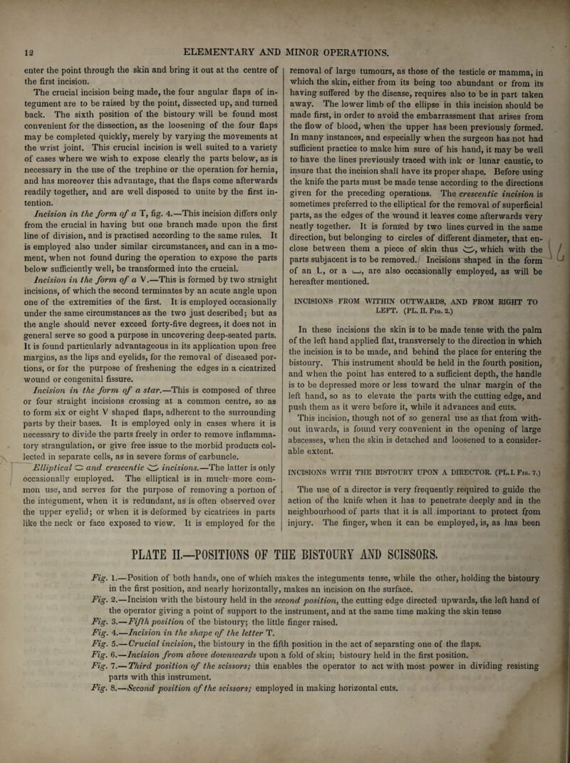 enter the point through the skin and bring it out at the centre of the first incision. The crucial incision being made, the four angular flaps of in¬ tegument are to be raised by the point, dissected up, and turned back. The sixth position of the bistoury will be found most convenient for the dissection, as the loosening of the four flaps may be completed quickly, merely by varying the movements at the wrist joint. This crucial incision is well suited to a variety of cases where we wish to expose clearly the parts below, as is necessary in the use of the trephine or the operation for hernia, and has moreover this advantage, that the flaps come afterwards readily together, and are well disposed to unite by the first in¬ tention. Incision in the form of a T, fig. 4.—This incision differs only from the crucial in having but one branch made upon the first line of division, and is practised according to the same rules. It is employed also under similar circumstances, and can in a mo¬ ment, when not found during the operation to expose the parts below sufficiently well, be transformed into the crucial. Incision in the form of a V.—This is formed by two straight incisions, of which the second terminates by an acute angle upon one of the extremities of the first. It is employed occasionally under the same circumstances as the two just described; but as the angle should never exceed forty-five degrees, it does not in general serve so good a purpose in uncovering deep-seated parts. It is found particularly advantageous in its application upon free margins, as the lips and eyelids, for the removal of diseased por¬ tions, or for the purpose of freshening the edges in a cicatrized wound or congenital fissure. Incision in the form of a star.—This is composed of three or four straight incisions crossing at a common centre, so as to form six or eight V shaped flaps, adherent to the surrounding parts by their bases. It is employed only in cases where it is necessary to divide the parts freely in order to remove inflamma¬ tory strangulation, or give free issue to the morbid products col¬ lected in separate cells, as in severe forms of carbuncle. Elliptical O and crescentic w incisions.—The latter is only occasionally employed. The elliptical is in much more com¬ mon use, and serves for the purpose of removing a portion of the integument, when it is redundant, as is often observed over the upper eyelid; or when it is deformed by cicatrices in parts like the neck or face exposed to view. It is employed for the removal of large tumours, as those of the testicle or mamma, in which the skin, either from its being too abundant or from its having suffered by the disease, requires also to be in part taken away. The lower limb of the ellipse in this incision should be made first, in order to avoid the embarrassment that arises from the flow of blood, when the upper has been previously formed. In many instances, and especially when the surgeon has not had sufficient practice to make him sure of his hand, it may be well to have the lines previously traced with ink or lunar caustic, to insure that the incision shall have its proper shape. Before using the knife the parts must be made tense according to the directions given for the preceding operations. The crescentic incision is sometimes preferred to the elliptical for the removal of superficial parts, as the edges of the wound it leaves come afterwards very neatly together. It is formed by two lines curved in the same direction, but belonging to circles of different diameter, that en¬ close between them a piece of skin thus w, which with the parts subjacent is to be removed. Incisions shaped in the form of an L, or a i—i, are also occasionally employed, as will be hereafter mentioned. INCISIONS FROM WITHIN OUTWARDS, AND FROM RIGHT TO LEFT. (PL. II. Fig. 2.) In these incisions the skin is to be made tense with the palm of the left hand applied flat, transversely to the direction in which the incision is to be made, and behind the place for entering the bistoury. This instrument should be held in the fourth position, and when the point has entered to a sufficient depth, the handle is to be depressed more or less toward the ulnar margin of the left hand, so as to elevate the parts with the cutting edge, and push them as it were before it, while it advances and cuts. This incision, though not of so general use as that from with¬ out inwards, is found very convenient in the opening of large abscesses, when the skin is detached and loosened to a consider¬ able extent. INCISIONS WITH THE BISTOURY UPON A DIRECTOR. (PL. I. Fig. 7.) The use of a director is very frequently required to guide the action of the knife when it has to penetrate deeply and in the neighbourhood of parts that it is all important to protect from injury. The finger, when it can be employed, is, as has been PLATE II.—POSITIONS OF THE BISTOURY AND SCISSORS. Fig. 1.—Position of both hands, one of which makes the integuments tense, while the other, holding the bistoury in the first position, and nearly horizontally, makes an incision on the surface. Fig. 2.—Incision with the bistoury held in the second position, the cutting edge directed upwards, the left hand of the operator giving a point of support to the instrument, and at the same time making the skin tense Fig. 3.—Fifth position of the bistoury; the little finger raised. Fig. 4.—Incision in the shape of the letter T. Fig. 5.—Crucial incision, the bistoury in the fifth position in the act of separating one of the flaps. Fig. 6.—Incision from above downwards upon a fold of skin; bistoury held in the first position. Fig.l.— Third position of the scissors; this enables the operator to act with most power in dividing resisting parts with this instrument. Fig. 8.—Second position of the scissors; employed in making horizontal cuts.