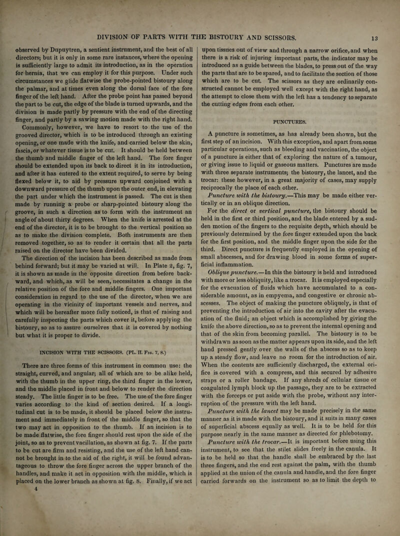 observed by Dupuytren, a sentient instrument, and the best of all directors; but it is only in some rare instances, where the opening is sufficiently large to admit its introduction, as in the operation for hernia, that we can employ it for this purpose. Under such circumstances we glide flatwise the probe-pointed bistoury along the palmar, and at times even along the dorsal face of the fore finger of the left hand. After the probe point has passed beyond the part to be cut, the edge of the blade is turned upwards, and the division is made partly by pressure with the end of the directing finger, and partly by a sawing motion made with the right hand. Commonly, however, we have to resort to the use of the grooved director, which is to be introduced through an existing opening, or one made with the knife, and carried below the skin, fascia, or whatever tissue is to be cut. It should be held between the thumb and middle finger of the left hand. The fore finger should be extended upon its back to direct it in its introduction, and after it has entered to the extent required, to serve by being flexed below it, to aid by pressure upward conjoined with a downward pressure of the thumb upon the outer end, in elevating the part under which the instrument is passed. The cut is then made by running a probe or sharp-pointed bistoury along the groove, in such a direction as to form with the instrument an angle of about thirty degrees. When the knife is arrested at the end of the director, it is to be brought to the vertical position so as to make the division complete. Both instruments are then removed together, so as to render it certain that all the parts raised on the director have been divided. The direction of the incision has been described as made from behind forward; but it may be varied at will. In Plate 2, fig. 7, it is shown as made in the opposite direction from before back¬ ward, and which, as will be seen, necessitates a change in the relative position of the fore and middle fingers. One important consideration in regard to the use of the director, when we are operating in the vicinity of important vessels and nerves, and which will be hereafter more fully noticed, is that of raising and carefully inspecting the parts which cover it, before applying the bistoury, so as to assure ourselves that it is covered by nothing but what it is proper to divide. INCISION WITH THE SCISSORS. (PL. II. Fig. 7, 8.) There are three forms of this instrument in common use: the straight, curved, and angular; all of which are to be alike held, with the thumb in the upper ring, the third finger in the lower, and the middle placed in front and below to render the direction steady. The little finger is to be free. The use of the fore finger varies according to the kind of section desired. If a longi¬ tudinal cut is to be made, it should be placed below the instru¬ ment and immediately in front of the middle finger, so that the two may act in opposition to the thumb. If an incision is to be made flatwise, the fore finger should rest upon the side of the joint, so as to prevent vacillation, as shown at fig. 7. If the parts to be cut are firm and resisting, and the use of the left hand can¬ not be brought in to the aid of the right, it will be found advan¬ tageous to throw the fore finger across the upper branch of the handles, and make it act in opposition with the middle, which is placed on the lower branch as shown at fig. 8. Finally, if we act 4 upon tissues out of view and through a narrow orifice, and when there is a risk of injuring important parts, the indicator may be introduced as a guide between the blades, to press out of the way the parts that are to be spared, and to facilitate the section of those which are to be cut. The scissors as they are ordinarily con¬ structed cannot be employed well except with the right hand, as the attempt to close them with the left has a tendency to separate the cutting edges from each other. PUNCTURES. A puncture is sometimes, as has already been shown, but the first step of an incision. With this exception, and apart from some particular operations, such as bleeding and vaccination, the object of a puncture is either that of exploring the nature of a tumour, or giving issue to liquid or gaseous matters. Punctures are made with three separate instruments; the bistoury, the lancet, and the trocar: these however, in a great majority of cases, may supply reciprocally the place of each other. Puncture with the bistoury.—This may be made either ver¬ tically or in an oblique direction. For the direct or vertical puncture, the bistoury should be held in the first or third position, and the blade entered by a sud¬ den motion of the fingers to the requisite depth, which should be previously determined by the fore finger extended upon the back for the first position, and the middle finger upon the side for the third. Direct puncture is frequently employed in the opening of small abscesses, and for drawing blood in some forms of super¬ ficial inflammation. Oblique puncture.—In this the bistoury is held and introduced with more or less obliquity, like a trocar. It is employed especially for the evacuation of fluids which have accumulated to a con¬ siderable amount, as in empyema, and congestive or chronic ab¬ scesses. The object of making the puncture obliquely, is that of preventing the introduction of air into the cavity after the evacu¬ ation of the fluid; an object which is accomplished by giving the knife the above direction, so as to prevent the internal opening and that of the skin from becoming parallel. The bistoury is to be withdrawn as soon as the matter appears upon its side, and the left hand pressed gently over the walls of the abscess so as to keep up a steady flow, and leave no room for the introduction of air. When the contents are sufficiently discharged, the external ori¬ fice is covered with a compress, and this secured by adhesive straps or a roller bandage. If any shreds of cellular tissue or coagulated lymph block up the passage, they are to be extracted with the forceps or put aside with the probe, without any inter¬ ruption of the pressure with the left hand. Pimcture with the lancet may be made precisely in the same manner as it is made with the bistoury, and it suits in many cases of superficial abscess equally as well. It is to be held for this purpose nearly in the same manner as directed for phlebotomy. Puncture with the trocar.—It is important before using this instrument, to see that the stilet slides freely in the canula. It is to be held so that the handle shall be embraced by the last three fingers, and the end rest against the palm, with the thumb applied at the union of the canula and handle, and the fore finger carried forwards on the instrument so as to limit the depth to