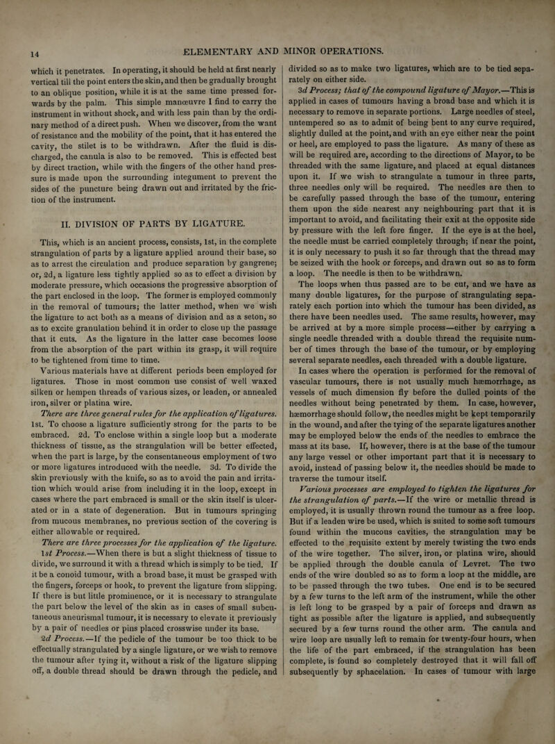 which it penetrates. In operating, it should be held at first nearly vertical till the point enters the skin, and then be gradually brought to an oblique position, while it is at the same time pressed for¬ wards by the palm. This simple manoeuvre I find to carry the instrument in without shock, and with less pain than by the ordi¬ nary method of a direct push. When we discover, from the want of resistance and the mobility of the point, that it has entered the cavity, the stilet is to be withdrawn. After the fluid is dis¬ charged, the canula is also to be removed. This is effected best by direct traction, while with the fingers of the other hand pres¬ sure is made upon the surrounding integument to prevent the sides of the puncture being drawn out and irritated by the fric¬ tion of the instrument. II. DIVISION OF PARTS BY LIGATURE. This, which is an ancient process, consists, 1st, in the complete strangulation of parts by a ligature applied around their base, so as to arrest the circulation and produce separation by gangrene; or, 2d, a ligature less tightly applied so as to effect a division by moderate pressure, which occasions the progressive absorption of the part enclosed in the loop. The former is employed commonly in the removal of tumours; the latter method, when we wish the ligature to act both as a means of division and as a seton, so as to excite granulation behind it in order to close up the passage that it cuts. As the ligature in the latter case becomes loose from the absorption of the part within its grasp, it will require to be tightened from time to time. Various materials have at different periods been employed for ligatures. Those in most common use consist of well waxed silken or hempen threads of various sizes, or leaden, or annealed iron, silver or platina wire. There, are three general rules for the application of ligatures. 1st. To choose a ligature sufficiently strong for the parts to be embraced. 2d. To enclose within a single loop but a moderate thickness of tissue, as the strangulation will be better effected, when the part is large, by the consentaneous employment of two or more ligatures introduced with the needle. 3d. To divide the skin previously with the knife, so as to avoid the pain and irrita¬ tion which would arise from including it in the loop, except in cases where the part embraced is small or the skin itself is ulcer¬ ated or in a state of degeneration. But in tumours springing from mucous membranes, no previous section of the covering is either allowable or required. There are three processes for the application of the ligature. Process.—When there is but a slight thickness of tissue to divide, we surround it with a thread which is simply to be tied. If it be a conoid tumour, with a broad base, it must be grasped with the fingers, forceps or hook, to prevent the ligature from slipping. If there is but little prominence, or it is necessary to strangulate the part below the level of the skin as in cases of small subcu¬ taneous aneurismal tumour, it is necessary to elevate it previously by a pair of needles or pins placed crosswise under its base. 2d Process.—If the pedicle of the tumour be too thick to be effectually strangulated by a single ligature, or we wish to remove the tumour after tying it, without a risk of the ligature slipping off, a double thread should be drawn through the pedicle, and divided so as to make two ligatures, which are to be tied sepa¬ rately on either side. 3d Process; that of the compound ligature of Mayor.—This is applied in cases of tumours having a broad base and which it is necessary to remove in separate portions. Large needles of steel, untempered so as to admit of being bent to any curve required, slightly dulled at the point, and with an eye either near the point or heel, are employed to pass the ligature. As many of these as will be required are, according to the directions of Mayor, to be threaded with the same ligature, and placed at equal distances upon it. If we wish to strangulate a tumour in three parts, three needles only will be required. The needles are then to be carefully passed through the base of the tumour, entering them upon the side nearest any neighbouring part that it is important to avoid, and facilitating their exit at the opposite side by pressure with the left fore finger. If the eye is at the heel, the needle must be carried completely through; if near the point, it is only necessary to push it so far through that the thread may be seized with the hook or forceps, and drawn out so as to form a loop. The needle is then to be withdrawn. The loops when thus passed are to be cut, and we have as many double ligatures, for the purpose of strangulating sepa¬ rately each portion into which the tumour has been divided, as there have been needles used. The same results, however, may be arrived at by a more simple process—either by carrying a single needle threaded with a double thread the requisite num¬ ber of times through the base of the tumour, or by employing several separate needles, each threaded with a double ligature. In cases where the operation is performed for the removal of vascular tumours, there is not usually much haemorrhage, as vessels of much dimension fly before the dulled points of the needles without being penetrated by them. In case, however, haemorrhage should follow, the needles might be kept temporarily in the wound, and after the tying of the separate ligatures another may be employed below the ends of the needles to embrace the mass at its base. If, however, there is at the base of the tumour any large vessel or other important part that it is necessary to avoid, instead of passing below it, the needles should be made to traverse the tumour itself. Various processes are employed to tighten the ligatures for the strangidation of parts.—If the wire or metallic thread is employed, it is usually thrown round the tumour as a free loop. But if a leaden wire be used, which is suited to some soft tumours found within the mucous cavities, the strangulation may be effected to the requisite extent by merely twisting the two ends of the wire together. The silver, iron, or platina wire, should be applied through the double canula of Levret. The two ends of the wire doubled so as to form a loop at the middle, are to be passed through the two tubes. One end is to be secured by a few turns to the left arm of the instrument, while the other is left long to be grasped by a pair of forceps and drawn as tight as possible after the ligature is applied, and subsequently secured by a few turns round the other arm. The canula and wire loop are usually left to remain for twenty-four hours, when the life of the part embraced, if the strangulation has been complete, is found so completely destroyed that it will fall off subsequently by sphacelation. In cases of tumour with large