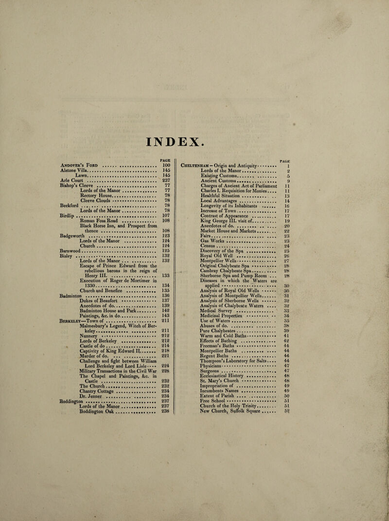 INDEX. Andover’s Ford . Alstone Villa.. Lawn... Arle Court . Bishop’s Cleeve .... Lords of the Manor... Rectory House. Cleeve Clouds... Beckford. . Lords of the Manor. Birdlip... Roman Foss Road .. Black Horse Inn, and Prospect from thence... Badgeworth . Lords of the Manor .. Church. Barnwood. Bisley ...... Lords of the Manor. Escape of Prince Edward from the rebellious barons in the reign of Henry III. Execution of Roger de Mortimer in 1330. Church and Benefice .. Badminton . Dukes of Beaufort . Anecdotes of do. Badminton House and Park.. Paintings, &c. in do.. Berkeley—Town of. Malmesbury’s Legend, Witch of Ber¬ keley ..... Nunnery .. • • Lords of Berkeley ... Castle of do. Captivity of King Edward H. Murder of do.. Challenge and fight between William Lord Berkeley and Lord Lisle • • • • Military Transactions in the Civil War The Chapel and Paintings, &c. in Castle .. The Church .. Chantry Cottage. Dr. Jenner . Boddington... Lords of the Manor.. Boddington Oak.. TAUE Cheltenham — Origin and Antiquity........ l Lords of the Manor.. 2 Existing Customs.. .. 5 Ancient Customs .. 9 Charges of Ancient Act of Parliament 11 Charles I. Requisition for Monies.... 11 Healthful Situation. . . 13 Local Advantages . 14 Longevity of its Inhabitants . 16 Increase of Town. 17 Contrast of Appearance . 17 King George III. visit of. 19 Anecdotes of do. 20 Market House and Markets.. 22 Fairs.. 23 Gas Works. 23 Census .. 24 Discovery of the Spa .. 25 Royal Old Well .. 26 Montpellier Wells. 27 Original Chalybeate Spa • .. 28 Cambray Chalybeate Spa. 28 Sherborne Spa and Pump Room ... 28 Diseases in which the Waters are applied. 30 Analysis of Royal Old Wells. 30 Analysis of Montpellier Wells. 31 Analysis of Sherborne Wells . 32 Analysis of Chalybeate Waters .... 32 Medical Survey . 33 Medicinal Properties . 34 Use of Waters .. 35 Abuses of do. ... 38 Pure Chalybeates. 39 Warm and Cold Baths • • • • .. 41 Effects of Bathing . 42 Freeman’s Baths. 44 Montpellier Baths ... .... 44 Regent Baths . 44 Thompson’s Laboratory for Salts.... 44 Physicians. 47 Surgeons. 47 Ecclesiastical History . 48 St. Mary’s Church . 48 Impropriation of .. 49 Incumbents Names .. 49 Extent of Parish. 50 Free School. 51 Church of the Holy Trinity. 5L New Church, Suffolk Square ...... 52 PAGE 100 145 145 237 77 77 78 78 78 78 107 108 108 123 124 124 125 132 132 133 134 135 136 137 139 142 143 211 211 212 212 214 218 221 224 228 232 232 234 234 237 237 238