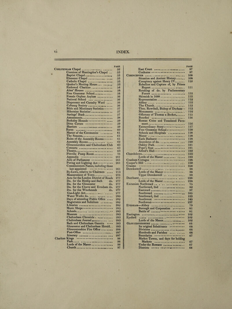 PAGE Cheltenham Chapel. .. 52 Countess of Huntingdon’s Chapel .. 53 Baptist Chapel.. 53 Ebenezer Chapel. 53 Catholic Chapel. 53 Quaker’s Meeting House. 53 Endowed Charities. 54 Alms’ Houses . 54 Free Grammar School. 54 Female Orphan Asylum .. 56 National School . 56 Dispensary and Casualty Ward .... 56 Cobourg Society. 56 Bible and Missionary Societies. 57 Hibernian Societies. 57 Savings’ Bank. 57 Amusements. 58 Berkeley Hounds • • •». 59 Ditto Covers .. 59 Harriers . 59 Races . 60 Master of the Ceremonies . 61 The Seasons. 61 Rules of the Assembly Rooms. 61 Assembly Rooms. 62 Gloucestershire and Cheltenham Club 63 Concerts . 63 Theatre. 63 Pittville Pump Room. 76 Appendix ■<••••*. 261 Acts of Parliament . 261 Paving and Lighting Act. 261 Commissioners Names, including those last appointed .. 261 By-Laws, relative to Chairmen .... 273 Measurement of Town. 276 Acts for the London District of Roads 277 Do. for the Birdlip and Bath do. 277 Do. for the Gloucester do. 277 Do. for the Cleeve and Evesham do. 277 Do. for the Winch comb do. 277 Gas-Light Act. 277 Water Works do.. 280 Days of attending Public Office .... 282 Magistrates and Solicitors ........ 282 Libraries . 282 Music Shops.. 283 Schools.«• 283 Museum . 283 Cheltenham Chronicle .. 283 Cheltenham Journal .. 283 Bath and Cheltenham Gazette •. • • 383 Gloucester and Cheltenham Herald.. 283 Gloucestershire Fire Office... 284 Post-Office . 287 Itinerary .. 287 Charlton Kings . 96 Park. 96 Lords of the Manor .. 96 Church. 97 PAGE East Court . 97 Coxhorne. 97 Cirencester . 108 Situation and Ancient History...... 108 Conspiracy against Henry IV. 110 Rebellion and Capture of, by Prince Rupert. Ill Retaking of do. by Parliamentary Forces. 112 Skirmish in 1688 . 112 Representation. 112 Abbey .... . 112 The Church. 113 Thos. Rowthall, Bishop of Durham* • 113 Monuments . 114 Offertory of Thomas a Becket.. 115 Benefice . 116 Roman Coins and Tesselated Pave¬ ment. 116 Extraordinary Story. 117 Free Grammar School.. 118 Schools and Hospitals . 118 Manor. 118 Earls Bathurst. 118 Anecdotes of do. .. 120 Oakley Park. 121 Pope’s Seat ....•. 121 Alfred’s Hall. 122 Churchdown. 123 Lords of the Manor .. 123 Cranham Cottages .*. 128 Cooper’s Hill .. 130 Croome . 258 Dowdeswell. 98 Lords of the Manor. 98 Upper Dowdeswell. 99 Deerhurst. 238 Lords of the Manor... 238 Excursion Northward ... 75 Northward, 2nd . 82 Eastward. 97 Southward .. 105 Southward, 2nd .. 123 Southwest . 145 Northwest.*. 237 Evesham—Abbey . 79 Borough and Corporation .. 81 Battle of . 81 Eastington . 102 Eyeford ..... . 102 Lords of the Manor. 102 Gloucestershire. 64 Its original Inhabitants . 64 Divisions. 64 Hundreds and Parishes . 64 Boundaries . 67 Market Towns, and days for holding Markets . 67 Under the Romans. 67 Districts ..... . 68