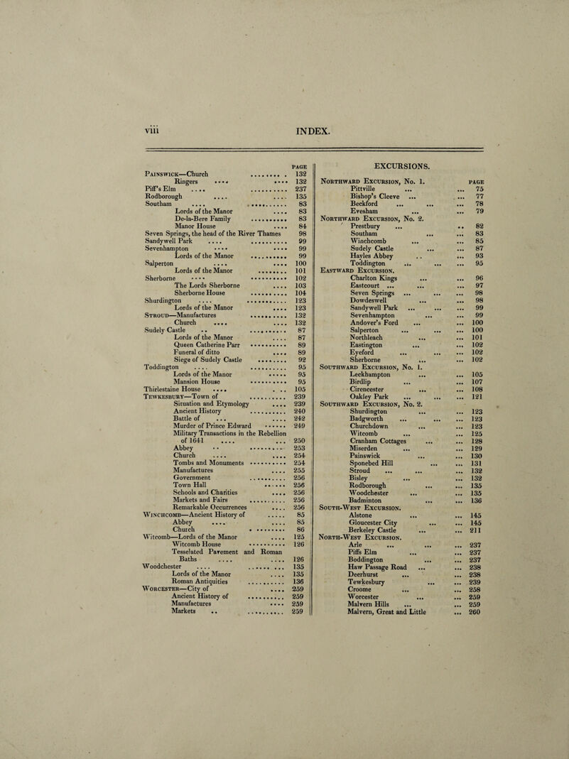 V11L INDEX. PAGE EXCURSIONS. Painswick—Church 132 Ringers • • • * • • • • 132 Northward Excursion, No. 1. PAGE Piff’s Elm .... 237 Pittville • • • 75 Rodborough .... • • • • 135 Bishop’s Cleeve • • • 77 Southam .... . .. 83 Beckford • •• 78 Lords of the Manor • • • * 83 Evesham • •• 79 De-la-Bere Family 83 Northward Excursion, No. 2. Manor House • • • • 84 Prestbury • • 82 Seven Springs, the head of the River Thames 98 Southam • • • 83 Sandy well Park .... 99 Winchcomb • • • 85 Sevenhampton • • • • • • • • 99 Sudely Castle • • • 87 Lords of the Manor .. 99 Havles Abbey 93 Salperton .... • • • • 100 Toddington ... • •• 95 Lords of the Manor 101 Eastward Excursion. Sherborne • • • • 102 Charlton Kings • • • 96 The Lords Sherborne • • • • 103 Eastcourt ... • • • 97 Sherborne House 104 Seven Springs ... • • • 98 Shurdington .... ... 123 Dowdeswell • •• 98 Lords of the Manor • • • • 123 Sandywell Park • • • 99 Stroud—Manufactures 132 Sevenhampton ... • • • 99 Church .... • • • • 132 Andover’s Ford • •• 100 Sudely Castle 87 Salperton • •• 100 Lords of the Manor • • • • 87 Northleach • • • 101 Queen Catherine Parr • • 89 Eastington • •• 102 Funeral of ditto • • • • 89 Eyeford 102 Siege of Sudely Castle 92 Sherborne ... • • • 102 Toddington .... 95 Southward Excursion, No. 1. Lords of the Manor 95 Leckhampton • •• 105 Mansion House 95 Birdlip ... • •• 107 Thirlestaine House .... • • • 105 Cirencester ... • •• 108 Tewkesbury—Town of 239 Oakley Park • • • 121 Situation and Etymology • • • • 239 Southward Excursion, No. 2. Ancient History 240 Shurdington • •• 123 Battle of ... • • • • 242 Badgworth • • • 123 Murder of Prince Edward 249 , Churchdown • • • 123 Military Transactions in the Rebellion Witcomb • • • 125 of 1641 .... • • • 250 Cranham Cottages • • • 128 Abbey • • . * 253 ! Miserden • • • 129 Church .... • • • ♦ 254 Painswick • • • 130 Tombs and Monuments • • 254 | Sponebed Hill • • » 131 Manufactures • • • • 255 1 Stroud ... • • • 132 Government 256 Bisley • •• 132 Town Hall 256 Rodborough ... 135 Schools and Charities • • • • 256 Woodchester • •• 135 Markets and Fairs 256 ! Badminton • •• 136 Remarkable Occurrences • • • • 256 South-West Excursion. WlNCHCOMB—Ancient History of . 85 Alstone • • • 145 Abbey .... • • • • 85 1 Gloucester City ... • •• 145 Church . 86 Berkeley Castle ... • • • 211 Witcomb—Lords of the Manor • • • • 125 North-West Excursion. Witcomb House 126 Arle 237 Tesselated Pavement and Roman Piffs Elm • • • 237 Baths .... • • • • 126 Boddington • •• 237 Woodchester .... .. 135 Haw Passage Road • • • 238 Lords of the Manor • • • • 135 Deerhurst ... • • • 238 Roman Antiquities 136 Tewkesbury • • • 239 Worcester—City of • • • • 259 Croome • •• 258 Ancient History of ... 259 Worcester • • • 259 Manufactures • • • • 259 Malvern Hills • • • 259 Markets .. .. . 259 Malvern, Great and Little • •• 260