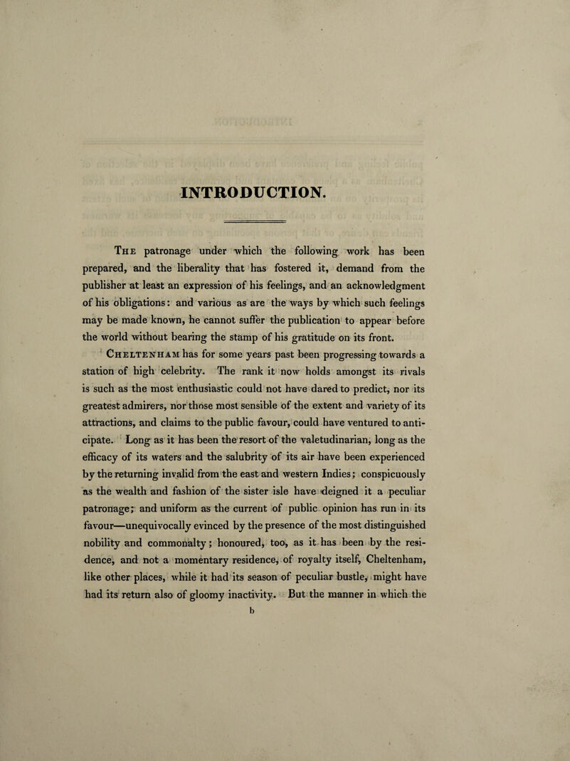 INTRODUCTION. The patronage under which the following work has been prepared, and the liberality that has fostered it, demand from the publisher at least an expression of his feelings, and an acknowledgment of his obligations: and various as are the ways by which such feelings may be made known, he cannot suffer the publication to appear before the world without bearing the stamp of his gratitude on its front. Cheltenham has for some years past been progressing towards a station of high celebrity. The rank it now holds amongst its rivals is such as the most enthusiastic could not have dared to predict, nor its greatest admirers, nor those most sensible of the extent and variety of its attractions, and claims to the public favour, could have ventured to anti¬ cipate. Long as it has been the resort of the valetudinarian, long as the efficacy of its waters and the salubrity of its air have been experienced by the returning invalid from the east and western Indies; conspicuously as the wealth and fashion of the sister isle have deigned it a peculiar patronage; and uniform as the current of public opinion has run in its favour—unequivocally evinced by the presence of the most distinguished nobility and commonalty; honoured, too, as it has been by the resi¬ dence, and not a momentary residence, of royalty itself, Cheltenham, like other places, while it had its season of peculiar bustle, might have had its return also of gloomy inactivity. But the manner in which the b