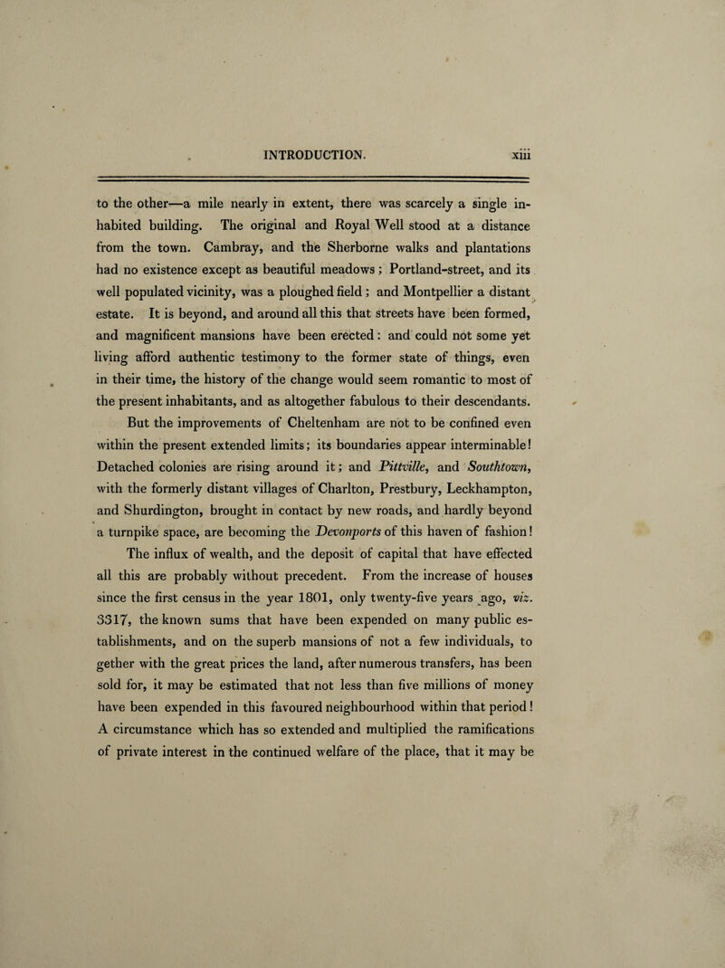 to the other—a mile nearly in extent, there was scarcely a single in¬ habited building. The original and Royal Well stood at a distance from the town. Cambray, and the Sherborne walks and plantations had no existence except as beautiful meadows; Portland-street, and its well populated vicinity, was a ploughed field; and Montpellier a distant estate. It is beyond, and around all this that streets have been formed, and magnificent mansions have been erected: and could not some yet living afford authentic testimony to the former state of things, even in their time, the history of the change would seem romantic to most of the present inhabitants, and as altogether fabulous to their descendants. But the improvements of Cheltenham are not to be confined even within the present extended limits; its boundaries appear interminable! Detached colonies are rising around it; and Pittville, and Southtown, with the formerly distant villages of Charlton, Prestbury, Leckhampton, and Shurdington, brought in contact by new roads, and hardly beyond a turnpike space, are becoming the Devonports of this haven of fashion! The influx of wealth, and the deposit of capital that have effected all this are probably without precedent. From the increase of houses since the first census in the year 1801, only twenty-five years ago, viz. 3317, the known sums that have been expended on many public es¬ tablishments, and on the superb mansions of not a few individuals, to gether with the great prices the land, after numerous transfers, has been sold for, it may be estimated that not less than five millions of money have been expended in this favoured neighbourhood within that period! A circumstance which has so extended and multiplied the ramifications of private interest in the continued welfare of the place, that it may be