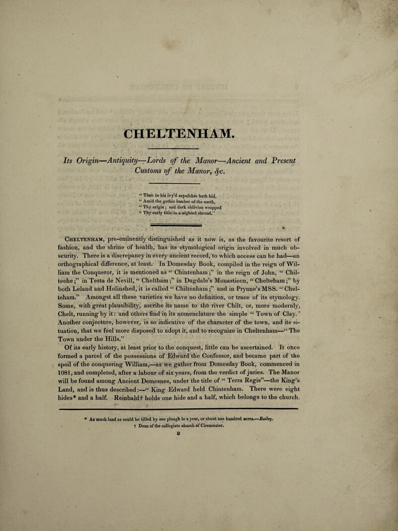 CHELTENHAM. Its Origin—Antiquity—Lords of the Manor—Ancient and Present Customs of the Manor, fyc. “ Time in his ivy’d sepulchre hath hid, “ Amid the gothic lumber of the earth,  Thy origin ; and dark oblivion wrapped “ Thy early title in a nighted shroud.” Cheltenham, pre-eminently distinguished as it now is, as the favourite resort of fashion, and the shrine of health, has its etymological origin involved in much ob¬ scurity. There is a discrepancy in every ancient record, to which access can be had—an orthographical difference, at least. In Domesday Book, compiled in the reign of Wil¬ liam the Conqueror, it is mentioned as “ Chintenham;” in the reign of John, “ Chil- teehe;” in Testa de Nevill, “ Cheltham;” in Dugdale’s Monasticon, “ Chelteham;” by both Leland and Holinshed, it is called “ Chiltenhamand in Prynne’s MSS. “ Chel¬ teham.” Amongst all these varieties we have no definition, or trace of its etymology. Some, with great plausibility, ascribe its name to th& river Chilt, or, more modernly, Chelt, running* by it: and others find in its nomenclature the simple “ Town of Clay. ’ Another conjecture, however, is so indicative of the character of the town, and its si¬ tuation, that we feel more disposed to adopt it, and to recognize in Cheltenham—“ The Town under the Hills.” Of its early history, at least prior to the conquest, little can be ascertained. It once formed a parcel of the possessions of Edward the Confessor, and became part of the spoil of the conquering William,—as we gather from Domesday Book, commenced in 1081, and completed, after a labour of six years, from the verdict of juries. The Manor will be found among Ancient Demesnes, under the title of “ Terra Regis”—the King’s Land, and is thus describedKing Edward held Chintenham. There were eight hides* and a half. Reinbaldf holds one hide and a half, which belongs to the church. ♦ As much land as could be tilled by one plough in a year, or about one hundred acres.—Baxley. t Dean of the collegiate church of Cirencester. B