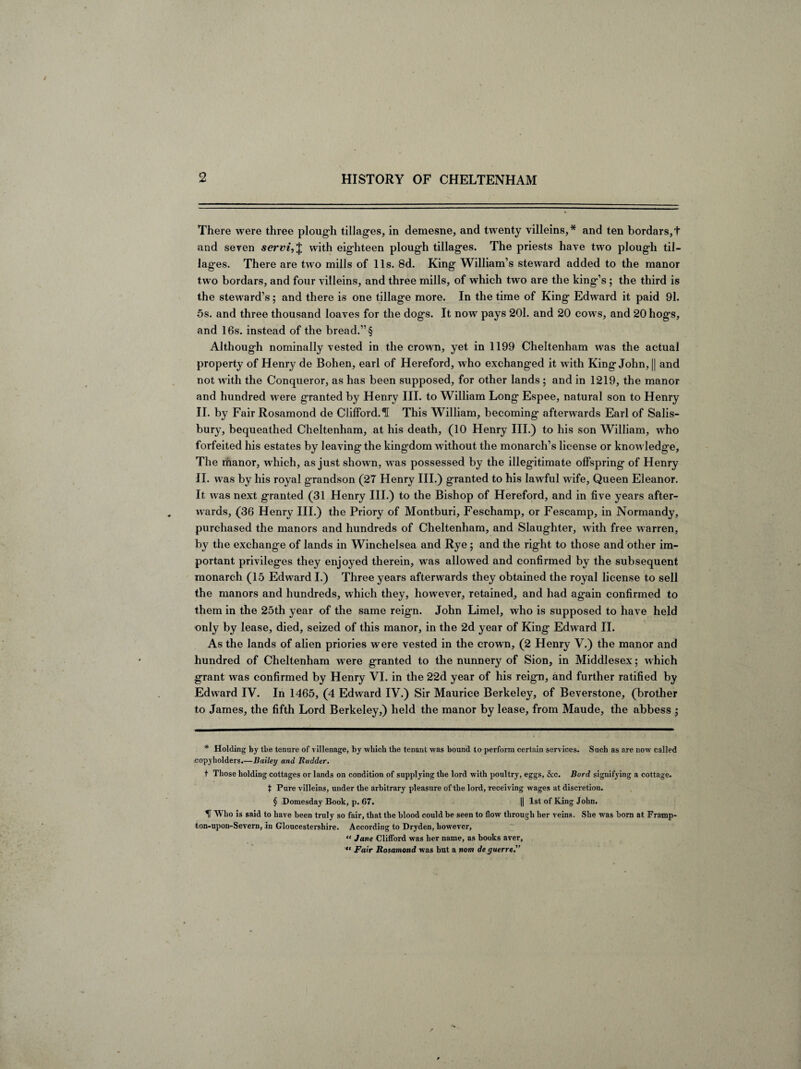 There were three plough tillages, in demesne, and twenty villeins,* * * § and ten bordars,+ and seven servi, $ with eighteen plough tillages. The priests have two plough til¬ lages. There are two mills of 11s. 8d. King William’s steward added to the manor two bordars, and four villeins, and three mills, of which two are the king’s; the third is the steward’s; and there is one tillage more. In the time of King Edward it paid 91. 5s. and three thousand loaves for the dogs. It now pays 201. and 20 cows, and 20 hogs, and 16s. instead of the bread.”§ Although nominally vested in the crown, yet in 1199 Cheltenham was the actual property of Henry de Bohen, earl of Hereford, who exchanged it with King John, || and not with the Conqueror, as has been supposed, for other lands ; and in 1219, the manor and hundred were granted by Henry III. to William Long Espee, natural son to Henry II. by Fair Rosamond de Clifford. ^ This William, becoming afterwards Earl of Salis¬ bury, bequeathed Cheltenham, at his death, (10 Henry III.) to his son William, who forfeited his estates by leaving the kingdom without the monarch’s license or knowledge. The manor, which, as just shown, was possessed by the illegitimate offspring of Henry II. was by his royal grandson (27 Henry III.) granted to his lawful wife. Queen Eleanor. It was next granted (31 Henry III.) to the Bishop of Hereford, and in five years after¬ wards, (36 Henry III.) the Priory of Montburi, Feschamp, or Fescamp, in Normandy, purchased the manors and hundreds of Cheltenham, and Slaughter, with free warren, by the exchange of lands in Winchelsea and Rye; and the right to those and other im¬ portant privileges they enjoyed therein, was allowed and confirmed by the subsequent monarch (15 Edward I.) Three years afterwards they obtained the royal license to sell the manors and hundreds, which they, however, retained, and had again confirmed to them in the 25th year of the same reign. John Limel, who is supposed to have held only by lease, died, seized of this manor, in the 2d year of King Edward II. As the lands of alien priories were vested in the crown, (2 Henry V.) the manor and hundred of Cheltenham were granted to the nunnery of Sion, in Middlesex; which grant was confirmed by Henry VI. in the 22d year of his reign, and further ratified by Edward IV. In 1465, (4 Edward IV.) Sir Maurice Berkeley, of Beverstone, (brother to James, the fifth Lord Berkeley,) held the manor by lease, from Maude, the abbess ; * Holding by the tenure of villenage, by which the tenant was bound to perform certain services. Such as are now called copyholders.—Dailey and Rudder. t Those holding cottages or lands on condition of supplying the lord with poultry, eggs, &c. Burd signifying a cottage, t Pure villeins, under the arbitrary pleasure of the lord, receiving wages at discretion. § Domesday Book, p. 67. || 1st of King John. IT Who is said to have been truly so fair, that the blood could be seen to flow through her veins. She was born at Framp- ton-upon-Severn, in Gloucestershire. According to Dryden, however, “ Jane Clifford was her name, as books aver, “ Fair Rosamond was but a nom de guerre.”