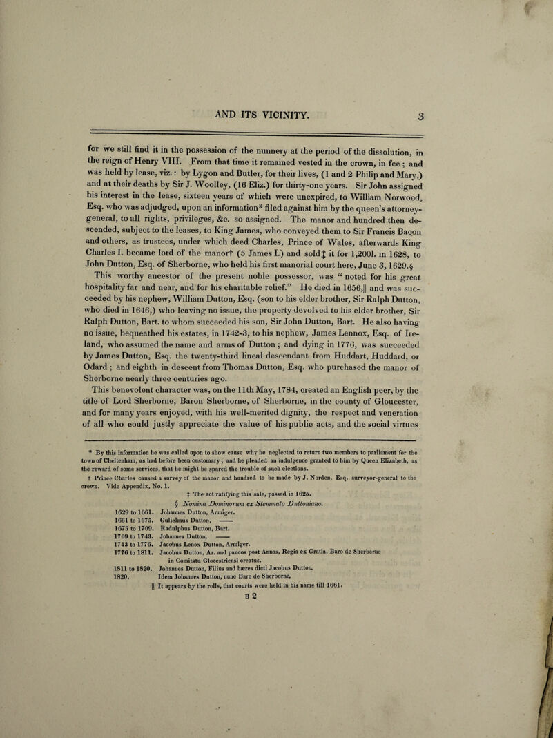 for we still find it in the possession of the nunnery at the period of the dissolution, in the reign of Henry VIII. From that time it remained vested in the crown, in fee ; and was held by lease, viz.: by Lygon and Butler, for their lives, (1 and 2 Philip and Mary,) and at their deaths by Sir J. Woolley, (16 Eliz.) for thirty-one years. Sir John assigned his interest in the lease, sixteen years of which were unexpired, to William Norwood, Esq. who was adjudged, upon an information* * * § filed against him by the queen’s attorney- general, to all rights, privileges, &c. so assigned. The manor and hundred then de¬ scended, subject to the leases, to King James, who conveyed them to Sir Francis Bacon and others, as trustees, under which deed Charles, Prince of Wales, afterwards King Charles I. became lord of the manorf (5 James I.) and sold J it for 1,2001. in 1628, to John Dutton, Esq. of Sherborne, who held his first manorial court here, June 3, 1629.§ This worthy ancestor of the present noble possessor, was “ noted for his great hospitality far and near, and for his charitable relief.” He died in 1656,|| and was suc¬ ceeded by his nephew, William Dutton, Esq. (son to his elder brother. Sir Ralph Dutton, who died in 1646,) who leaving no issue, the property devolved to his elder brother. Sir Ralph Dutton, Bart, to whom succeeded his son, Sir John Dutton, Bart. He also having no issue, bequeathed his estates, in 1742-3, to his nephew, James Lennox, Esq. of Ire¬ land, who assumed the name and arms of Dutton ; and dying in 1776, was succeeded by James Dutton, Esq. the twenty-third lineal descendant from Huddart, Huddard, or Odard ; and eighth in descent from Thomas Dutton, Esq. who purchased the manor of Sherborne nearly three centuries ago. This benevolent character was, on the lltli May, 1784, created an English peer, by the title of Lord Sherborne, Baron Sherborne, of Sherborne, in the county of Gloucester, and for many years enjoyed, with his well-merited dignity, the respect and veneration of all who could justly appreciate the value of his public acts, and the social virtues * By this information he was called upon to show cause why he neglected to return two members to parliament for the town of Cheltenham, as had before been customary; and he pleaded an indulgence granted to him by Queen Elizabeth, as the reward of some services, that he might be spared the trouble of such elections. t Prince Charles caused a survey of the manor and hundred to be made byj. Norden, Esq. surveyor-general to the crown. Vide Appendix, No. 1. J The act ratifying this sale, passed in 1625. 1629 to 1661. 1661 to 1675. 1675 to 1709. 1709 to 1743. 1743 to 1776. 1776 to 1811. 1811 to 1820. 1820. H § Noviina Dominorum ex Stemmato Duttoniano. Johanues Dutton, Armiger. Gulielmus Dutton, - Radulphus Dutton, Bart. Johannes Dutton, - Jacobus Lenox Dutton, Armiger. Jacobus Dutton, Ar. andpaucos post Annos, Regia ex Gratia, Baro de Sherborne in Comitatu Glocestriensi creatus. Johanues Dutton, Filius and hseres dicti Jacobus Dutton. Idem Johannes Dutton, nunc Baro de Sherborne. It appears by the rolls, that courts were held in his name till 1661. B 2