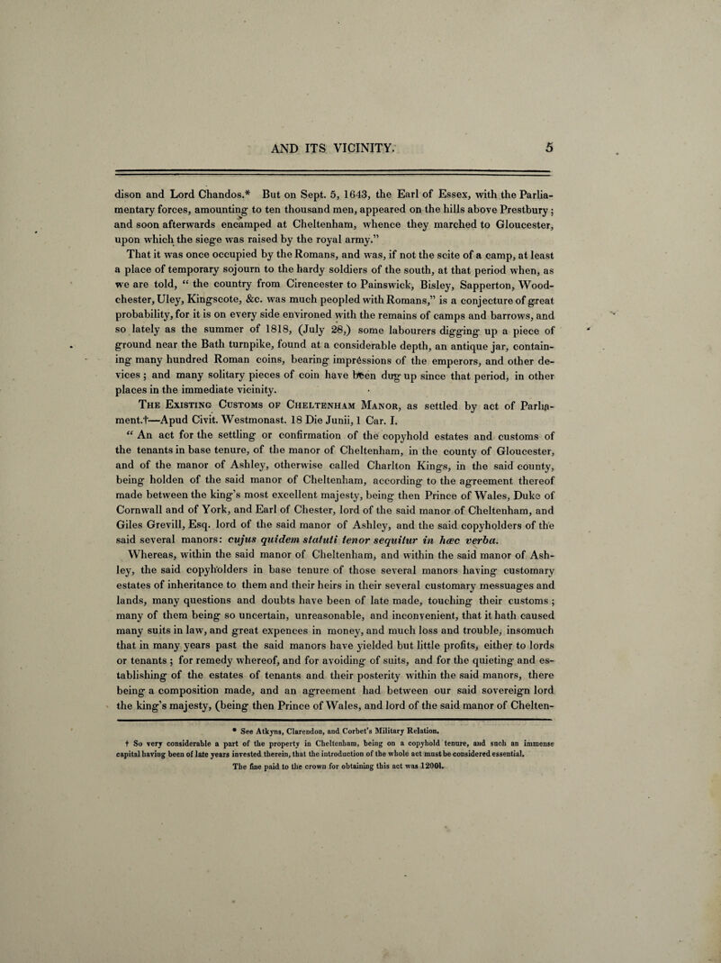 dison and Lord Chandos.* But on Sept. 5, 1643, the Earl of Essex, with the Parlia¬ mentary forces, amounting- to ten thousand men, appeared on the hills above Prestbury; and soon afterwards encamped at Cheltenham, whence they marched to Gloucester, upon which the siege was raised by the royal army.” That it was once occupied by the Romans, and was, if not the scite of a camp, at least a place of temporary sojourn to the hardy soldiers of the south, at that period when, as we are told, “ the country from Cirencester to Painswick, Bisley, Sapperton, Wood- chester, Uley, Kingscote, &c. was much peopled with Romans,” is a conjecture of great probability, for it is on every side environed with the remains of camps and barrows, and so lately as the summer of 1818, (July 28,) some labourers digging up a piece of ground near the Bath turnpike, found at a considerable depth, an antique jar, contain¬ ing many hundred Roman coins, bearing impressions of the emperors, and other de¬ vices ; and many solitary pieces of coin have bfeen dug up since that period, in other places in the immediate vicinity. The Existing Customs of Cheltenham Manor, as settled by act of Parha- ment.t—Apud Civit. Westmonast. 18 Die Junii, 1 Car. I. “ An act for the settling or confirmation of the copyhold estates and customs of the tenants in base tenure, of the manor of Cheltenham, in the county of Gloucester, and of the manor of Ashley, otherwise called Charlton Kings, in the said county, being holden of the said manor of Cheltenham, according to the agreement thereof made between the king’s most excellent majesty, being then Prince of Wales, Duke of Cornwall and of York, and Earl of Chester, lord of the said manor of Cheltenham, and Giles Grevill, Esq. lord of the said manor of Ashley, and the said copyholders of the said several manors: cujus quidem statuti tenor sequitur in hoec verba. Whereas, within the said manor of Cheltenham, and within the said manor of Ash¬ ley, the said copyholders in base tenure of those several manors having customary estates of inheritance to them and their heirs in their several customary messuages and lands, many questions and doubts have been of late made, touching their customs ; many of them being so uncertain, unreasonable, and inconvenient, that it hath caused many suits in law, and great expences in money, and much loss and trouble, insomuch that in many years past the said manors have yielded but little profits* either to lords or tenants ; for remedy whereof, and for avoiding of suits, and for the quieting and es¬ tablishing of the estates of tenants and their posterity within the said manors, there being a composition made, and an agreement had between our said sovereign lord the king’s majesty, (being then Prince of Wales, and lord of the said manor of Chelten- * See Atkyns, Clarendon, and Corbet’s Military Relation. t So very considerable a part of tbe property in Cheltenham, being on a copyhold tenure, and such an immense capital haviug been of late years invested therein, that the introduction of the whole act must be considered essential. The fine paid to the crown for obtaining this act was 12001.