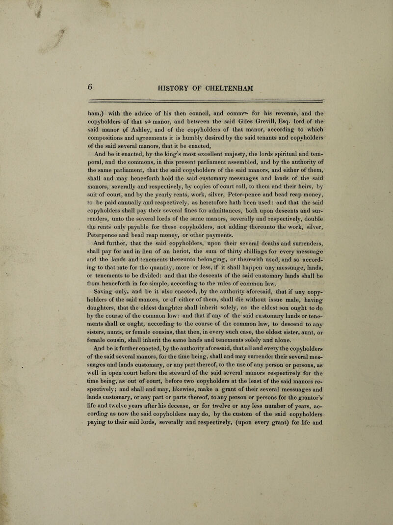 ham,) with the advice of his then council, and commrs- for his revenue, and the copyholders of that sd- manor, and between the said Giles Grevill, Esq. lord of the said manor <?f Ashley, and of the copyholders of that manor, according to which compositions and agreements it is humbly desired by the said tenants and copyholders of the said several manors, that it be enacted, And be it enacted, by the king’s most excellent majesty, the lords spiritual and tem¬ poral, and the commons, in this present parliament assembled, and by the authority of the same parliament, that the said copyholders of the said manors, and either of them, shall and may henceforth hold the said customary messuages and lands of the said manors, severally and respectively, by copies of court roll, to them and their heirs, by suit of court, and by the yearly rents, work, silver, Peter-pence and bead reap money, to be paid annually and respectively, as heretofore hath been used: and that the said copyholders shall pay their several fines for admittances, both upon descents and sur¬ renders, unto the several lords of the same manors, severally and respectively, double the rents only payable for these copyholders, not adding thereunto the work, silver, Peterpence and bead reap money, or other payments. And further, that the said copyholders, upon their several deaths and surrenders, shall pay for and in lieu of an heriot, the sum of thirty shillings for every messuage and the lands and tenements thereunto belonging, or therewith used, and so accord¬ ing to that rate for the quantity, more or less, if it shall happen any messuage, lands, or tenements to be divided: and that the descents of the said customary lands shall be from henceforth in fee simple, according to the rules of common law. Saving only, and be it also enacted, ,by the authority aforesaid, that if any copy- holders of the said manors, or of either of them, shall die without issue male, having daughters, that the eldest daughter shall inherit solely, as the eldest son ought to do by the course of the common law: and that if any of the said customary lands or tene¬ ments shall or ought, according to the course of the common law, to descend to any sisters, aunts, or female cousins, that then, in every such case, the eldest sister, aunt, or female cousin, shall inherit the same lands and tenements solely and alone. And be it further enacted, by the authority aforesaid, that all and every the copyholders of the said several manors, for the time being, shall and may surrender their several mes¬ suages and lands customary, or any part thereof, to the use of any person or persons, as well in open court before the steward of the said several manors respectively for the time being, as out of court, before two copyholders at the least of the said manors re¬ spectively; and shall and may, likewise, make a grant of their several messuages and lands customary, or any part or parts thereof, to any person or persons for the grantor’s life and twelve years after his decease, or for twelve or any less number of years, ac¬ cording as now the said copyholders may do, by the custom of the said copyholders paying to their said lords, severally and respectively, (upon every grant) for life and