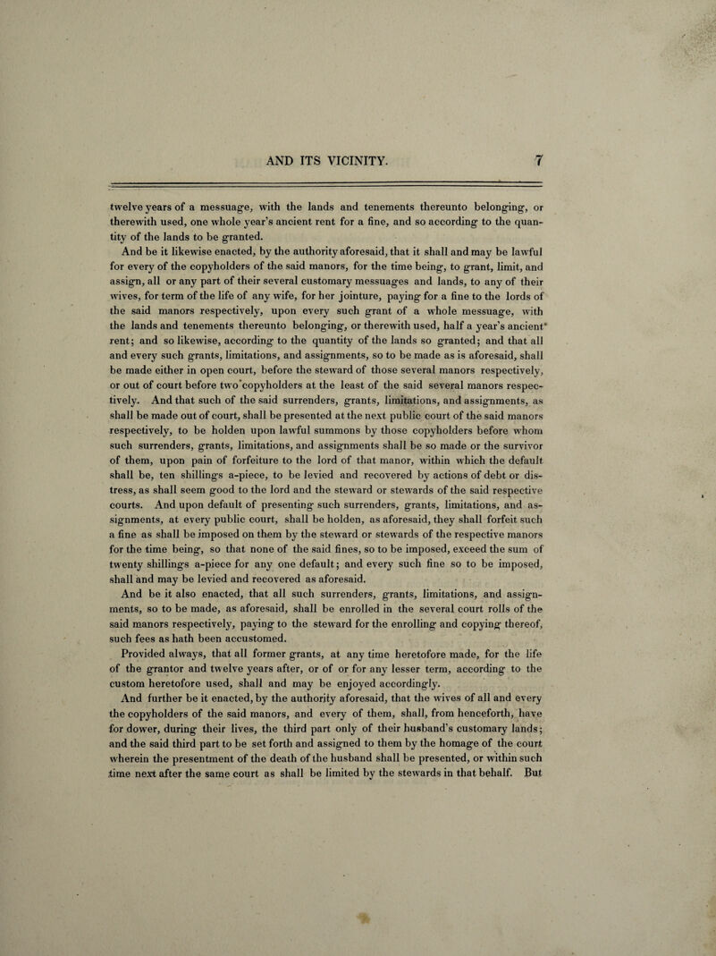 twelve years of a messuage, with the lands and tenements thereunto belonging, or therewith used, one whole year’s ancient rent for a fine, and so according to the quan¬ tity of the lands to be granted. And be it likewise enacted, by the authority aforesaid, that it shall and may be lawful for every of the copyholders of the said manors, for the time being, to g-rant, limit, and assign, all or any part of their several customary messuages and lands, to any of their wives, for term of the life of any wife, for her jointure, paying for a fine to the lords of the said manors respectively, upon every such grant of a whole messuage, with the lands and tenements thereunto belonging, or therewith used, half a year’s ancient* rent; and so likewise, according to the quantity of the lands so granted; and that all and every such grants, limitations, and assignments, so to be made as is aforesaid, shall be made either in open court, before the steward of those several manors respectively, or out of court before two copyholders at the least of the said several manors respec¬ tively. And that such of the said surrenders, grants, limitations, and assignments, as shall be made out of court, shall be presented at the next public court of the said manors respectively, to be holden upon lawful summons by those copyholders before whom such surrenders, grants, limitations, and assignments shall be so made or the survivor of them, upon pain of forfeiture to the lord of that manor, within which the default shall be, ten shillings a-piece, to be levied and recovered by actions of debt or dis¬ tress, as shall seem good to the lord and the steward or stew ards of the said respective courts. And upon default of presenting such surrenders, grants, limitations, and as¬ signments, at every public court, shall be holden, as aforesaid, they shall forfeit such a fine as shall be imposed on them by the stew ard or stewards of the respective manors for the time being, so that none of the said fines, so to be imposed, exceed the sum of twenty shillings a-piece for any one default; and every such fine so to be imposed, shall and may be levied and recovered as aforesaid. And be it also enacted, that all such surrenders, grants, limitations, and assign- ments^ so to be made, as aforesaid, shall be enrolled in the several court rolls of the said manors respectively, paying to the steward for the enrolling and copying thereof, such fees as hath been accustomed. Provided always, that all former grants, at any time heretofore made, for the life of the grantor and twelve years after, or of or for any lesser term, according to the custom heretofore used, shall and may be enjoyed accordingly. And further be it enacted, by the authority aforesaid, that the w ives of all and every the copyholders of the said manors, and every of them, shall, from henceforth, have for dower, during their lives, the third part only of their husband’s customary lands; and the said third part to be set forth and assigned to them by the homage of the court wherein the presentment of the death of the husband shall be presented, or within such .time next after the same court as shall be limited by the stewards in that behalf. But