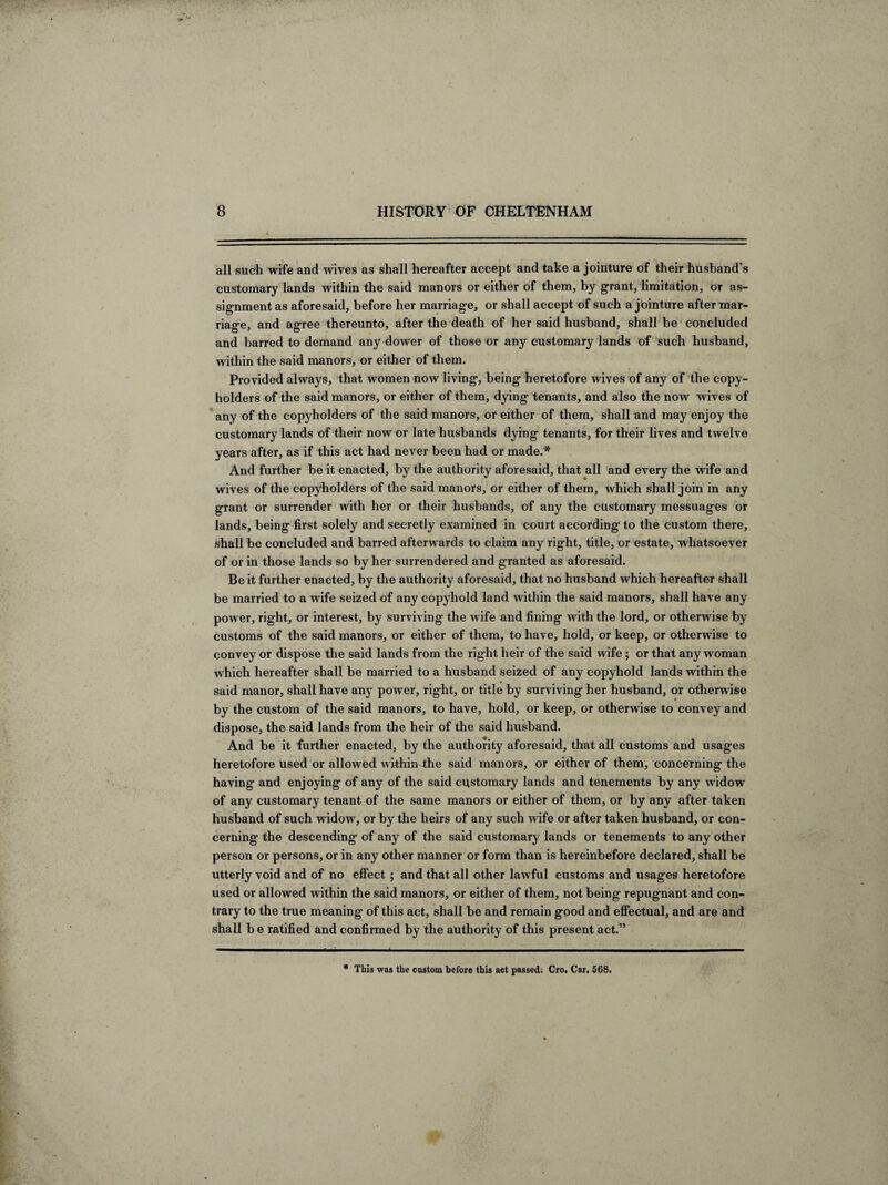 all such wife and wives as shall hereafter accept and take a jointure of their husband’s customary lands within the said manors or either of them, by grant, limitation, or as¬ signment as aforesaid, before her marriage, or shall accept of such a jointure after mar¬ riage, and agree thereunto, after the death of her said husband, shall be concluded and barred to demand any dower of those or any customary lands of such husband, within the said manors, or either of them. Provided always, that women now living, being heretofore wives of any of the copy- holders of the said manors, or either of them, dying tenants, and also the now wives of any of the copyholders of the said manors, or either of them, shall and may enjoy the customary lands of their now or late husbands dying tenants, for their lives and twelve years after, as if this act had never been had or made.* And further be it enacted, by the authority aforesaid, that all and every the wife and wives of the copyholders of the said manors, or either of them, which shall join in any grant or surrender with her or their husbands, of any the customary messuages or lands, being first solely and secretly examined in court according to the custom there, shall be concluded and barred afterwards to claim any right, title, or estate, whatsoever of or in those lands so by her surrendered and granted as aforesaid. Be it further enacted, by the authority aforesaid, that no husband which hereafter shall be married to a wife seized of any copyhold land within the said manors, shall have any power, right, or interest, by surviving the wife and fining wfith the lord, or otherwise by customs of the said manors, or either of them, to have, hold, or keep, or otherwise to convey or dispose the said lands from the right heir of the said wife; or that any woman which hereafter shall be married to a husband seized of any copyhold lands within the said manor, shall have any power, right, or title by surviving her husband, or otherwise by the custom of the said manors, to have, hold, or keep, or otherwise to convey and dispose, the said lands from the heir of the said husband. And be it further enacted, by the authority aforesaid, that all customs and usages heretofore used or allowed withm4he said manors, or either of them, concerning the having and enjoying of any of the said customary lands and tenements by any widow of any customary tenant of the same manors or either of them, or by any after taken husband of such widow, or by the heirs of any such wife or after taken husband, or con¬ cerning the descending of any of the said customary lands or tenements to any other person or persons, or in any other manner or form than is hereinbefore declared, shall be utterly void and of no effect ; and that all other lawful customs and usages heretofore used or allowed within the said manors, or either of them, not being repugnant and con¬ trary to the true meaning of this act, shall be and remain good and effectual, and are and shall b e ratified and confirmed by the authority of this present act.” * This was the custom before this act passed; Cro. Car. 568.
