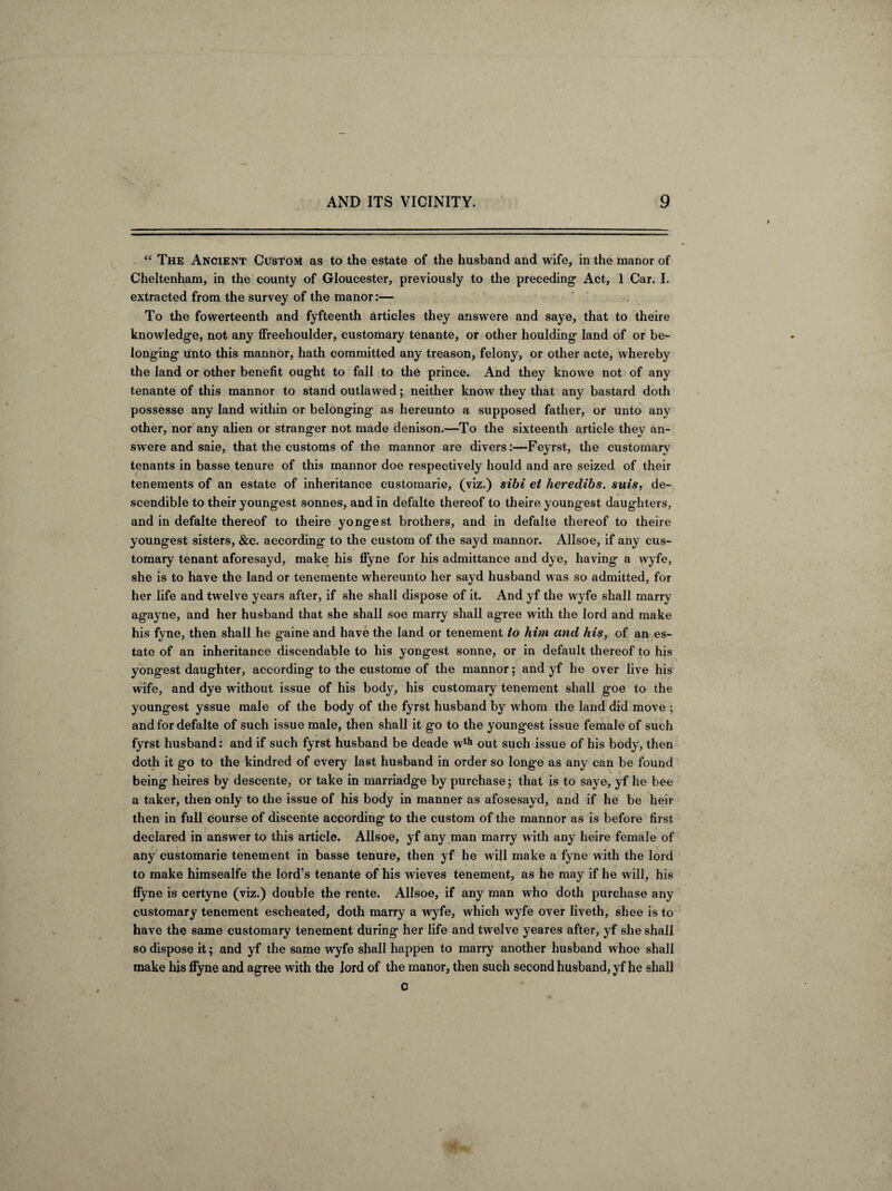 “ The Ancient Custom as to the estate of the husband and wife, in the manor of Cheltenham, in the county of Gloucester, previously to the preceding Act, 1 Car. I. extracted from the survey of the manor:— To the fowerteenth and fyfteenth articles they answere and saye, that to theire knowledge, not any ffreehoulder, customary tenante, or other houlding land of or be¬ longing unto this mannor, hath committed any treason, felony, or other acte, whereby the land or other benefit ought to fall to the prince. And they knowe not of any tenante of this mannor to stand outlawed; neither know they that any bastard doth possesse any land within or belonging as hereunto a supposed father, or unto any other, nor any alien or stranger not made denison.—To the sixteenth article they an¬ swere and saie, that the customs of the mannor are divers:—Feyrst, the customary tenants in basse tenure of this mannor doe respectively hould and are seized of their tenements of an estate of inheritance eustomarie, (viz.) sibi et heredibs. suis, de¬ scendible to their youngest sonnes, and in defalte thereof to theire youngest daughters, and in defalte thereof to theire yongest brothers, and in defalte thereof to theire youngest sisters, &c. according to the custom of the sayd mannor. Allsoe, if any cus¬ tomary tenant aforesayd, make his ffyne for his admittance and dye, having a wyfe, she is to have the land or tenemente whereunto her sayd husband was so admitted, for her life and twelve years after, if she shall dispose of it. And yf the wyfe shall marry agayne, and her husband that she shall soe marry shall ag-ree w ith the lord and make his fyne, then shall he gaine and have the land or tenement to him and his, of an es¬ tate of an inheritance discendable to his yongest sonne, or in default thereof to his yongest daughter, according to the custome of the mannor; and yf he over live his w ife, and dye without issue of his body, his customary tenement shall goe to the youngest yssue male of the body of the fyrst husband by whom the land did move ; and for defalte of such issue male, then shall it go to the youngest issue female of such fyrst husband: and if such fyrst husband be deade wth out such issue of his body, then doth it go to the kindred of every last husband in order so longe as any can be found . being heires by descente, or take in marriadge by purchase; that is to saye, yf he bee a taker, then only to the issue of his body in manner as afosesayd, and if he be heir then in full course of discente according to the custom of the mannor as is before first declared in answer to this article. Allsoe, yf any man marry with any heire female of any eustomarie tenement in basse tenure, then yf he will make a fyne with the lord to make himsealfe the lord's tenante of his wieves tenement, as he may if he will, his ffyne is certyne (viz.) double the rente. Allsoe, if any man who doth purchase any customary tenement escheated, doth marry a wyfe, which wyfe over liveth, shee is to have the same customary tenement during her life and twelve yeares after, yf she shall so dispose it; and yf the same wyfe shall happen to marry another husband w hoe shall make his ffyne and agree with the lord of the manor, then such second husband, yf he shall