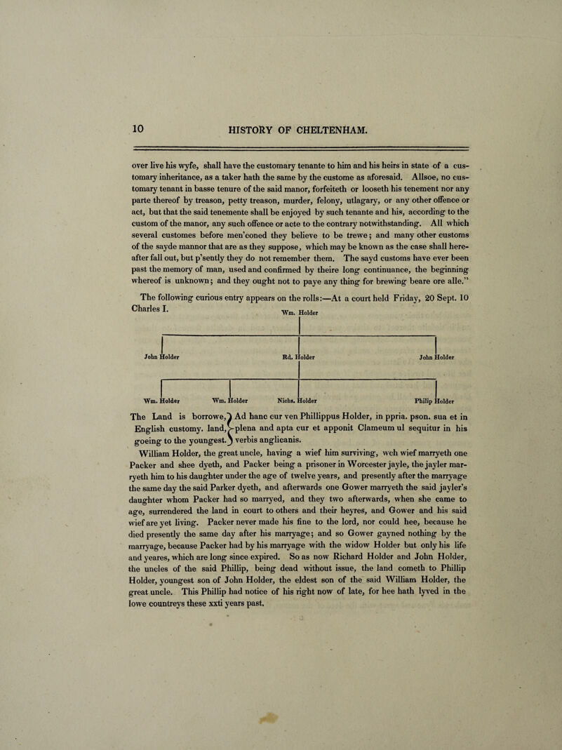 over live his wyfe, shall have the customary tenante to him and his heirs in state of a cus¬ tomary inheritance, as a taker hath the same by the custome as aforesaid. Allsoe, no cus¬ tomary tenant in basse tenure of the said manor, forfeiteth or looseth his tenement nor any parte thereof by treason, petty treason, murder, felony, utlagary, or any other offence or act, but that the said tenemente shall be enjoyed by such tenante and his, according to the custom of the manor, any such offence or acte to the contrary notwithstanding. All which several customes before men’coned they believe to be trewe; and many other customs of the sayde mannor that are as they suppose, which may be known as the case shall here¬ after fall out, but p’sently they do not remember them. The sayd customs have ever been past the memory of man, used and confirmed by theire long continuance, the beginning whereof is unknown; and they ought not to paye any thing for brewing beare ore alle.” The following curious entry appears on the rolls:—At a court held Friday, 20 Sept. 10 Charles I. Wm, Holder John Holder Rd. Holder Wm. Holder Wm. Holder Nichs. Holder John Holder Philip Holder The Land is borrowe,^ Ad hanc cur ven Phillippus Holder, in ppria. pson. sua et in English customy. land, Vplena and apta cur et apponit Clameum ul sequitur in his goeing to the youngest.) verbis anglicanis. William Holder, the great uncle, having a wief him surviving, wch wief marryeth one Packer and shee dyeth, and Packer being a prisoner in Worcester jayle, the jayler mar¬ ryeth him to his daughter under the age of twelve years, and presently after the marryage the same day the said Parker dyeth, and afterwards one Gower marryeth the said jayler’s daughter whom Packer had so marryed, and they two afterwards, when she came to age, surrendered the land in court to others and their heyres, and Gower and his said wief are yet living. Packer never made his fine to the lord, nor could hee, because he died presently the same day after his marryage; and so Gower gayned nothing by the marryage, because Packer had by his marryage with the widow Holder but only his life and yeares, which are long since expired. So as now Richard Holder and John Holder, the uncles of the said Phillip, being dead without issue, the land cometh to Phillip Holder, youngest son of John Holder, the eldest son of the said William Holder, the great uncle. This Phillip had notice of his right now of late, for hee hath lyved in the lowe countreys these xxti years past.
