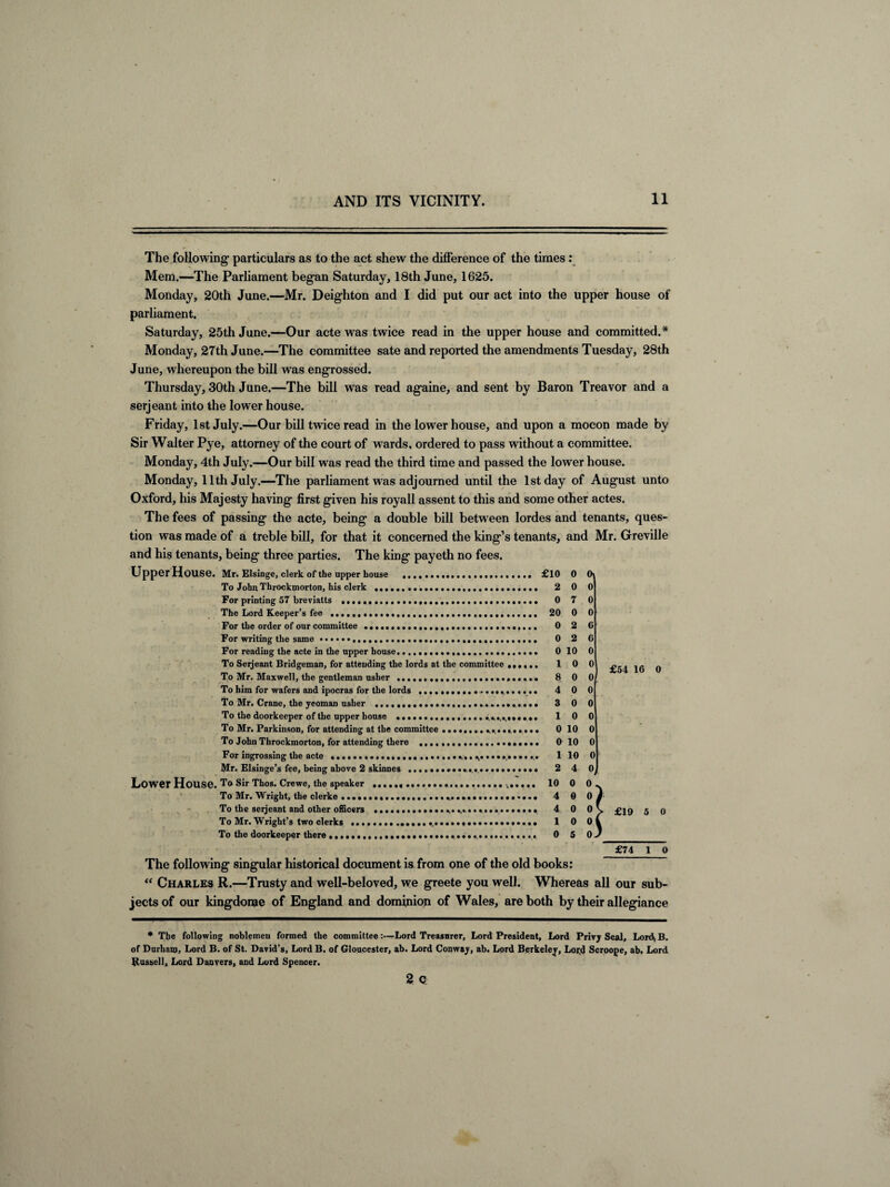 — The following1 particulars as to the act shew the difference of the times: Mem.—The Parliament began Saturday, 18th June, 1625. Monday, 20th June.—Mr. Deighton and I did put our act into the upper house of parliament. Saturday, 25th June.—Our acte was twice read in the upper house and committed.* Monday, 27th June.—The committee sate and reported the amendments Tuesday, 28th June, whereupon the bill was engrossed. Thursday, 30th June.—The bill was read againe, and sent by Baron Treavor and a serjeant into the lower house. Friday, 1st July.—Our bill twice read in the lower house, and upon a mocon made by Sir Walter Pye, attorney of the court of wards, ordered to pass without a committee. Monday, 4th July.—Our bill was read the third time and passed the lower house. Monday, 11th July.—The parliament was adjourned until the 1st day of August unto Oxford, his Majesty having first given his royall assent to this and some other actes. The fees of passing the acte, being a double bill between lordes and tenants, ques¬ tion was made of a treble bill, for that it concerned the king’s tenants, and Mr. Greville and his tenants, being three parties. The king payeth no fees. Upper House. Mr. Elsinge, clerk of the upper house .. £10 0 0 To John Throckmorton, his clerk .. 2 0 0 For printing 57 breviatts .. 0 7 0 The Lord Keeper’s fee .. 20 0 0 For the order of our committee .. 0 2 G For writing the same.... 0 2 G For reading the acte in the upper house. 0 10 0 To Serjeant Bridgeman, for attending the lords at the committee ...... 1 0 0 To Mr. Maxwell, the gentleman usher . 8 0 0 To him for wafers and ipocras for the lords . 4 0 0 To Mr. Crane, the yeoman usher ... 300 To the doorkeeper of the upper house ... 10 0 To Mr. Parkinson, for attending at the committee ................... 0 10 To John Throckmorton, for attending there .. 0 10 For ingrossing the acte .................. «,. ...••••■... 1 Mr. Elsinge’s fee, being above 2 skinnes .... 2 Lower House. To Sir Thos. Crewe, the speaker ..... 10 To Mr. Wright, the clerke ... ... 4 To the serjeant and other officers ... 4 To Mr. Wright’s two clerks ... 1 To the doorkeeper there ....... 0 £54 16 O £19 5 0 £74 1 0 The following singular historical document is from one of the old books: “ Charles R.—Trusty and well-beloved, we greete you well. Whereas all our sub¬ jects of our kingdome of England and dominion of Wales, are both by their allegiance * The following noblemen formed the committeeLord Treasurer, Lord President, Lord Privj Seal, Lord) B. of Durham, Lord B. of St. David’s, Lord B. of Gloucester, ab. Lord Conway, ab. Lord Berkeley, Lor.d Scroope, ab. Lord Russell, Lord Danvers, and Lord Spencer. 2 Q