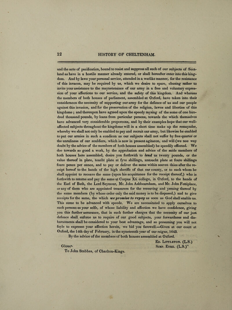 and the acte of pacification, bound to resist and suppress all such of our subjects of Scot¬ land as have in a hostile manner already entered, or shall hereafter enter into this king¬ dom. And by lawe your personal service, attended in a warlike manner, for the resistance of this invacon, may be required by us, which we desire to spare, chusing rather to invite your assistance to the maynetenance of our army in a free and voluntary expres¬ sion of your affections to our service, and the safety of this kingdom. And whereas the members of both houses of parliament, assembled at Oxford, have taken into their consideracon the necessity of supporting our army for the defence of us and our people against this invasion, and for the preservation of the religion, lawes and liberties of this kingdome ; and thereupon have agreed upon the speedy raysing of the some of one hun¬ dred thousand pounds, by loans from particular persons, towards the which themselves have advanced very considerable proporcons, and by their examples hope that our well- affected subjects throughout the kingdome will in a short time make up the remaynder, whereby we shall not only be enabled to pay and recruit our army, but likewise be enabled to put our armies in such a condicon as our subjects shall not suffer by free quarter or the unruliness of our souldiers, which is now in present agitacon, and will (we noe way doubt by the advice of the members of both houses assembled) be speedily effected. We doe towards so good a work, by the approbation and advice of the saide members of both houses here assembled, desire you forthwith to lend us twenty pounds, or the value thereof in plate, toucht plate at fyve shillings, untoucht plate at foure shillings foure pence per ounce, and to pay or deliver the same within seaven daies after the re¬ ceipt hereof to the hands of the high sheriffe of that our county, or to such whom he shall appoint to receave the same (upon his acquittance for the receipt thereof,) who is forthwith to retome and pay the same at Corpus Xti college, in Oxford, to the hands of the Earl of Bath, the Lord Seymour, Mr. John Ashbournham, and Mr. John Fettiplace, or any of them who are appointed treasurers for the receaving and yssuing thereof by the same members (by whose order only the said money is to be disposed,) and to give receipts for the same, the which ice promise to repay as soon as God shall enable us. This sume to be advanced with speede. We are necessitated to apply ourselves to such persons as your selfe, of whose liability and affection we have confidence, giving you this further assurance, that in such further charges that the necessity of our just defence shall enforce us to require of our good subjects, your forwardness and dis¬ bursements shall be considered to your best advantage, and so presuming you will not fayle to expresse your affection herein, we bid you farewell.—Given at our court at Oxford, the 14th day of February, in the nyneteenth year of our reigne, 1643. By the advice of the members of both houses assembled at Oxford. Ed. Littleton. (L.S.) Gloucr* Simp. Eyre. (L.S.)” To John Stubbes, of Charlton-Kings.