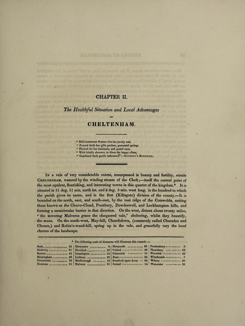 The Healthful Situation and Local Advantages OF CHELTENHAM. *' Still bounteous Nature o’er the lovely vale “ Poured forth her gifts profuse, perennial springs “ Flowed for her habitants, and genial suns, “ With kindly showers, to bless the happy clime, “ Combined their gentle influences1?’—Southey’s Roderick. In a vale of very considerable extent, unsurpassed in beauty and fertility, standg Cheltenham, watered by the winding stream of the Chelt;—itself the central point of the most opulent, flourishing, and interesting towns in this quarter of the kingdom.* It is situated in 51 deg. 51 min. north lat. and 2 deg. 5 min. west long, in the hundred to which the parish gives its name, and in the first (Kiftsgate) division of the county.—It is bounded on the north, east, and south-east, by the vast ridge of the Cotswolds, uniting those known as the Cleeve-Cloud, Prestbury, Dowdeswell, and Leckhampton hills, and forming a semicircular barrier in that direction. On the west, distant about twenty miles, “the towering Malverns grace the chequered vale,” sheltering, whilst they beautify, the scene. On the south-west. May-hill, Churchdown, (commonly called Chursden and Chosen,) and Robin’s-wood-hill, spring up in the vale, and gracefully vary the local charms of the landscape. Bath. Berkeley .. Bristol .... Birmingham Cirencester Evesham .. * The following scale of distances will illustrate this remark :— 43 Gloucester .. 25 Hereford .... 44 Leamington .. 46 Ledbury .... 16 Marlborough 16 Malvern .... 9 39 44 25 44 25 Monmouth . Oxford.... Painswick .. • • * Ross.. Stratford-upon-Avon • • Stroud .. 35 ! Tewkesbury 40 ; Thornbury 11 Warwick •• 25 Winchcomb 34 ! Witney •. • • 14 ! Worcester 9 32 42 7 29 24