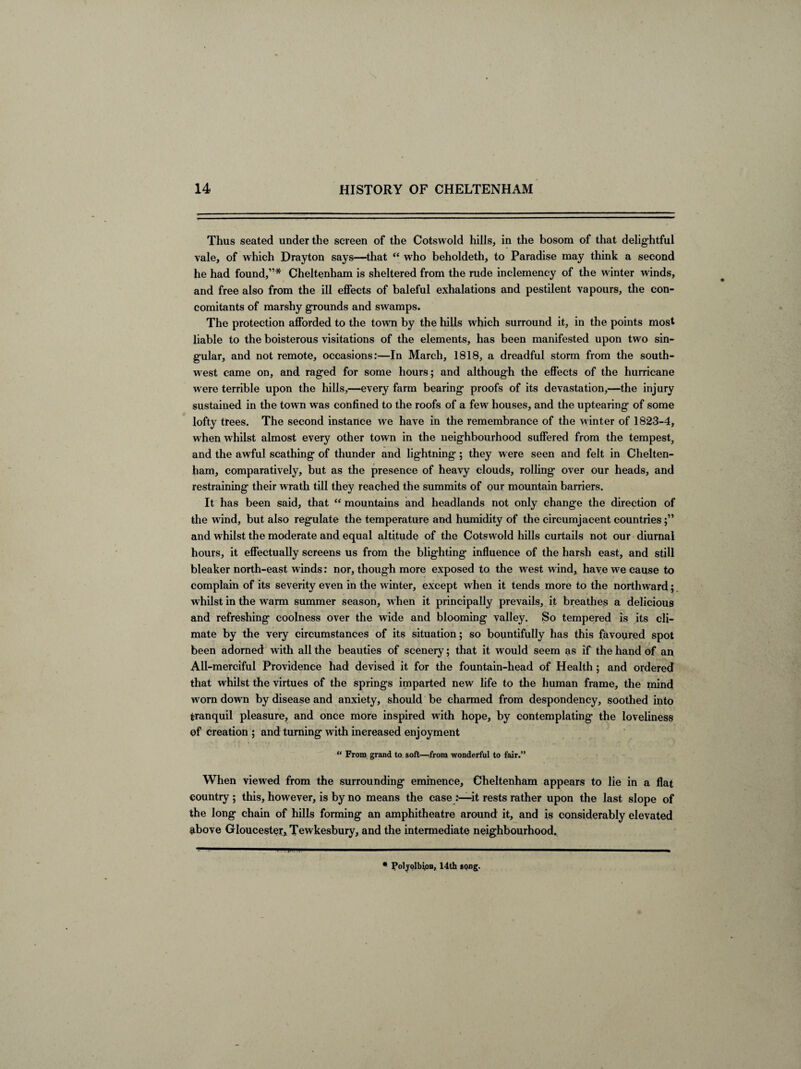 Thus seated under the screen of the Cotswold hills, in the bosom of that delightful vale, of which Drayton says—that “ who beholdeth, to Paradise may think a second he had found,”* Cheltenham is sheltered from the rude inclemency of the winter winds, and free also from the ill effects of baleful exhalations and pestilent vapours, the con¬ comitants of marshy grounds and swamps. The protection afforded to the towrn by the hills which surround it, in the points most liable to the boisterous visitations of the elements, has been manifested upon two sin¬ gular, and not remote, occasions:—In March, 1818, a dreadful storm from the south¬ west came on, and raged for some hours; and although the effects of the hurricane were terrible upon the hills,—every farm bearing proofs of its devastation,—the injury sustained in the town was confined to the roofs of a few houses, and the uptearing of some lofty trees. The second instance we have in the remembrance of the winter of 1823-4, when whilst almost every other town in the neighbourhood suffered from the tempest, and the awful scathing of thunder and lightning; they were seen and felt in Chelten¬ ham, comparatively, but as the presence of heavy clouds, rolling over our heads, and restraining their wrath till they reached the summits of our mountain barriers. It has been said, that “ mountains and headlands not only change the direction of the wind, but also regulate the temperature and humidity of the circumjacent countries and whilst the moderate and equal altitude of the Cotswold hills curtails not our diurnal hours, it effectually screens us from the blighting influence of the harsh east, and still bleaker north-east winds: nor, though more exposed to the west wind, have we cause to complain of its severity even in the winter, except when it tends more to the northward; whilst in the warm summer season, when it principally prevails, it breathes a delicious and refreshing coolness over the wide and blooming valley. So tempered is its cli¬ mate by the very circumstances of its situation; so bountifully has this favoured spot been adorned with all the beauties of scenery; that it would seem as if the hand of an All-merciful Providence had devised it for the fountain-head of Health; and ordered that whilst the virtues of the springs imparted new life to the human frame, the mind wrorn down by disease and anxiety, should be charmed from despondency, soothed into tranquil pleasure, and once more inspired with hope, by contemplating the loveliness of creation ; and turning with increased enjoyment “ From grand to soft—from wonderful to fair.” When viewed from the surrounding eminence, Cheltenham appears to lie in a flat country ; this, however, is by no means the case .'—it rests rather upon the last slope of the long chain of hills forming an amphitheatre around it, and is considerably elevated above Gloucester* Tewkesbury, and the intermediate neighbourhood. * Polyolbipn, 14th