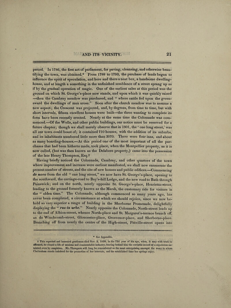 period. In 1786, the first act of parliament, for paving, cleansing, and otherwise beau¬ tifying the town, was obtained.* From 1788 to 1793, the purchase of lands began to influence the spirit of speculation, and here and there a neat box, a handsome dwelling- house, and at length a something in the unfinished semblance of a street sprang up as if by the gradual operation of magic. One of the earliest sales at this period was the ground on which St. George’s-place now stands, and upon which it was quickly raised —then the Cambray meadow was purchased, and “ where cattle fed upon the green¬ sward the dwellings of man arose.” Soon after the church meadow was to assume a new aspect; the Crescent was projected, and, by degrees, from time to time, but with short intervals, fifteen excellent houses were built—the three wanting to complete its form have been recently erected. Nearly at the same time the Colonnade was com¬ menced.—Of the Wells, and other public buildings, our notice must be reserved for a future chapter; though we shall merely observe that in 1801, the e one long street,1 was all our town could boast of; it contained 710 houses, with the addition of its suburbs, and its inhabitants numbered little more than 3070. There were four inns, and about as many boarding-houses.—At this period one of the most important of all the pur¬ chases that had been hitherto made, took place, when the Montpellier property, as it is now called, (but was then known as the Delabere property,) came into the possession of the late Henry Thompson, Esq.t Having briefly noticed the Colonnade, Cambray, and other quarters of the town where improvement and increase were earliest manifested, we shall now enumerate the present number of streets, and the site of new houses and public edifices.—Commencing de novo from the old “ one long street,” we now have St. George’s-place, opening to the southw ard, the carriage-road to Bay’s-hill Lodge, and the new road to Bath through Painswick; and on the north, nearly opposite St. George’s-place, Henrietta-street, leading to the ground formerly known as the Marsh, the customary ride for visitors in the “ olden time.” The Colonnade, although commenced so many years ago, has never been completed, a circumstance at which we should rejoice, since we now be¬ hold so very superior a range of building in the Sherborne Promenade, delightfully displaying the “ rns in urbe.” Nearly opposite the Colonnade, North-street leads up to the end of Albion-street, whence North-place and St. Margaret’s-terrace branch off, as do Winchcomb-street, Gloucester-place, Grosvenor-place, and Sherborne-place. Branching off from nearly the centre of the High-street, Pittvilie-street opens into * See Appendix. t This repected and lamented gentleman died Nov. 2, 1820, in the 72d year of his age, when, it may with truth be affirmed, he closed a life of anxious and commendable industry, leaving behind him the enviable record of a reputation un¬ tainted even by suspicion. Mr. Thompson will long be remembered as the most enterprising amongst the many to whom Cheltenham stands indebted for the promotion of her interests, and the established fame her springs enjoy.