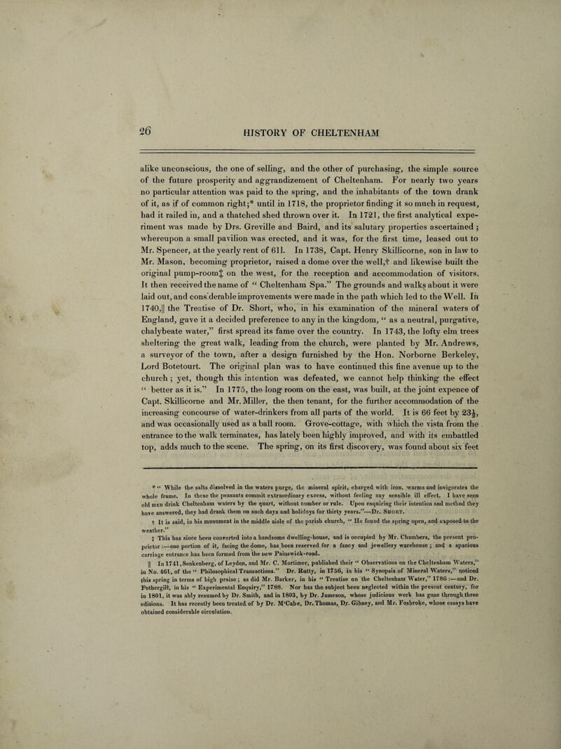 alike unconscious, the one of selling, and the other of purchasing-, the simple source of the future prosperity and ag-grandizement of Cheltenham. For nearly two years no particular attention was paid to the spring, and the inhabitants of the town drank of it, as if of common right;* until in 1718, the proprietor finding it so much in request, had it railed in, and a thatched shed thrown over it. In 1721, the first analytical expe¬ riment was made by Drs. Greville and Baird, and its salutary properties ascertained ; whereupon a small pavilion was erected, and it was, for the first time, leased out to Mr. Spencer, at the yearly rent of 611. In 1738, Capt. Henry Skillicorne, son in law to Mr. Mason, becoming proprietor, raised a dome over the well,+ and likewise built the original pump-room^ on the west, for the reception and accommodation of visitors. It then received the name of “ Cheltenham Spa.” The grounds and walks about it were laid out, and considerable improvements were made in the path which led to the Well. In 1740,|| the Treatise of Dr. Short, who, in his examination of the mineral waters of England, gave it a decided preference to any in the kingdom, “ as a neutral, purgative, chalybeate water,” first spread its fame over the country. In 1743, the lofty elm trees sheltering the great walk, leading from the church, were planted by Mr. Andrews, a surveyor of the town, after a design furnished by the Hon. Norborne Berkeley, Lord Botetourt. The original plan was to have continued this fine avenue up to the church ; yet, though this intention was defeated, we cannot help thinking the effect “ better as it is.” In 1775, the long room on the east, was built, at the joint expence of Capt. Skillicorne and Mr. Miller, the then tenant, for the further accommodation of the increasing concourse of water-drinkers from all parts of the world. It is 66 feet by 23J, and was occasionally used as a ball room. Grove-cottage, w ith which the vista from the entrance to the walk terminates, has lately been highly improved, and with its embattled top, adds much to the scene. The spring, on its first discovery, was found about six feet * “ While the salts dissolved in the waters purge, the mineral spirit, charged with iron, warms and invigorates the whole frame. In these the peasants commit extraordinary excess, without feeling any sensible ill effect. I have seen old men drink Cheltenham waters by the quart, without number or rule. Upon enquiring their intention and method they have answered, they had drank them on such days and holidays for thirty years.”—Dr. Short. t It is said, in his monument in the middle aisle of the parish church, “ lie fouud the spring open, and exposed to the weather.” i This has since been converted into a handsome dwelling-house, and is occupied by Mr. Chambers, the present pro¬ prietor :—one portion of it, facing the dome, has been reserved for a fancy and jewellery warehouse ; and a spacious carriage entrance has been formed from the new Pains wick-road. || In 1741,Senkenberg, of Leyden, and Mr. C. Mortimer, published their “ Observations on the Cheltenham W'aters,” in No. 461, of the “ Philosophical Transactions.” Dr. Rutty, in 1756, in his “ Synopsis of Mineral Waters,” noticed this spring in terms of high praise ; as did Mr. Barker, in his “ Treatise on the Cheltenham WTater,” 1786 :—and Dr. Fothergill, in his “ Experimental Enquiry,” 1788. Nor has the subject been neglected within the present century, for in 1801, it was ably resumed by Dr. Smith, and in 1803, by Dr. Jameson, whose judicious work has gone through three editions. It has receutly been treated of by Dr. M‘Cabe, Dr. Thomas, Dr. Gibney, and Mr. Foshroke, whose essays have obtained considerable circulation.