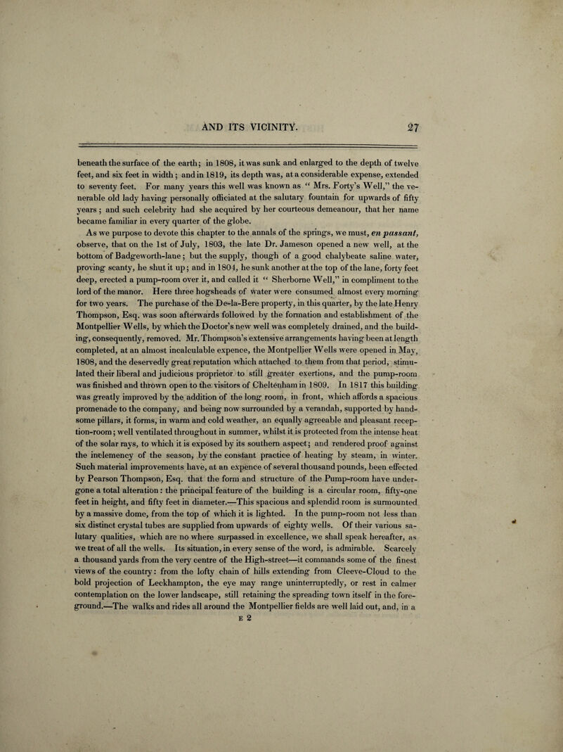 beneath the surface of the earth; in 1808, it was sunk and enlarged to the depth of twelve feet, and six feet in width ; and in 1819, its depth was, at a considerable expense, extended to seventy feet. For many years this well was known as “ Mrs. Forty’s Well,” the ve¬ nerable old lady having personally officiated at the salutary fountain for upwards of fifty years ; and such celebrity had she acquired by her courteous demeanour, that her name became familiar in every quarter of the globe. As we purpose to devote this chapter to the annals of the springs, we must, en passant, observe, that on the 1st of July, 1803, the late Dr. Jameson opened a new well, at the bottom of Badge worth-lane; but the supply, though of a good chalybeate saline water, proving scanty, he shut it up; and in 1804, he sunk another at the top of the lane, forty feet deep, erected a pump-room over it, and called it “ Sherborne Well,” in compliment to the lord of the manor. Here three hogsheads of water were consumed almost every morning for tw o years. The purchase of the De-la-Bere property, in this quarter, by the late Henry Thompson, Esq. was soon afterw ards follow ed by the formation and establishment of the Montpellier Wells, by w hich the Doctor’s new well was completely drained, and the build¬ ing, consequently, removed. Mr. Thompson’s extensive arrangements having been at length completed, at an almost incalculable expence, the Montpellier Wells were opened in May, 1808, and the deservedly great reputation which attached to them from that period, stimu¬ lated their liberal and judicious proprietor to still greater exertions, and the pump-room was finished and thrown open to the visitors of Cheltenham in 1809. In 1817 this building was greatly improved by the addition of the long room, in front, which affords a spacious promenade to the company, and being now surrounded by a verandah, supported by hand¬ some pillars, it forms, in warm and cold w eather, an equally agreeable and pleasant recep¬ tion-room ; wrell ventilated throughout in summer, w hilst it is protected from the intense heat of the solar rays, to which it is exposed by its southern aspect; and rendered proof against the inclemency of the season, by the constant practice of heating by steam, in winter. Such material improvements have, at an expence of several thousand pounds, been effected by Pearson Thompson, Esq. that the form and structure of the Pump-room have under¬ gone a total alteration: the principal feature of the building is a circular room, fifty-one feet in height, and fifty feet in diameter.—This spacious and splendid room is surmounted by a massive dome, from the top of which it is lighted. In the pump-room not less than six distinct crystal tubes are supplied from upwards of eighty wells. Of their various sa¬ lutary qualities, which are no where surpassed in excellence, we shall speak hereafter, as we treat of all the wells. Its situation, in every sense of the word, is admirable. Scarcely a thousand yards from the very centre of the High-street—it commands some of the finest views of the country: from the lofty chain of hills extending from Cleeve-Cloud to the bold projection of Leckhampton, the eye may range uninterruptedly, or rest in calmer contemplation on the low er landscape, still retaining the spreading tow n itself in the fore¬ ground.—The walks and rides all around the Montpellier fields are well laid out, and, in a e 2