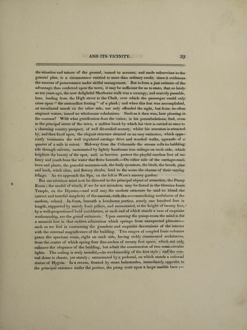 the situation and nature of the ground, turned to account, and made subservient to the general plan, is a circumstance entitled to more than ordinary credit, since it evidences the success of perseverance under skilful management. But to form a just estimate of the advantage thus conferred upon the town, it may be sufficient for us to state, that so lately as ten years ago, the now delightful Sherborne walk was a swampy, and scarcely passable, lane, leading from the High street to the Chelt, over which the passenger could only cross upon “ the unsteadfast footing ” of a plank; and when this feat was accomplished, an uncultured marsh on the other side* not only offended the sight, but from its often stagnant waters, issued no wholesome exhalations. Such as it then was* how pleasing is the contrast! With what gratification does the visitor, in his perambulations, find, even in the principal street of the town, a sudden break by which his view is carried at once to a charming country prospect, of well diversified scenery, whilst his attention is attracted by, and then fixed upon, the elegant structure situated on an easy eminence, which appa¬ rently terminates the well regulated carriage drive and wooded walks, upwards of a quarter of a mile in extent. Mid-way from the Colonnade the stream rolls its babbling tide through culverts, surmounted by lightly handsome iron railings on each side, which heighten the beauty of the spot, and, as barriers, protect the playful careless feet of in¬ fancy and youth from the water that flows beneath.—On either side of the carriag’e-road, trees and plants, the graceful mountain-ash, the leafy sycamore, the birch, the beech, pine and larch, witch elms, and flowery shrubs, lend to the scene the charms of their varying foliage. As we approach the Spa, on the left is Ware’s nursery garden. But our attention must now be directed to the principal object of attraction, the Pump Room ; the model of which, if we be not mistaken, may be found in the Grecian Ionic Temple, on the Illyssus,—and well may the modern structure be said to blend the correct and tasteful simplicity of the ancient, with the accommodating usefulness of the modern, school. In front, beneath a handsome portico, nearly one hundred feet in length, supported by stately Ionic pillars, and surmounted, at the height of twenty feet, by a well-proportioned bold entablature, at each end of which stands a vase of exquisite workmanship, are the g'rand entrances. Upon entering the pump-room the mind is for a moment lost in that sudden admiration which springs from unexpected pleasure— such as we feel in contrasting the grandeur and exquisite decorations of the interior with the external magnificence of the building. Two ranges of coupled Ionic columns grace the spacious room, eight on each side, having richly ornamented architraves, from the centre of which spring four fine arches of twenty feet space, which not only enhance the elegance of the building, but admit the construction of two semi-circular lights. The ceiling is truly tasteful,—its workmanship of the first style ; and the cen¬ tral dome is chaste, yet stately; surmounted by a pedestal, on which stands a colossal statue of Hygeia. In a recess, fronted by stone balustrades, immediately opposite to the principal entrance under the portico, the pump rests upon a large marble base ;