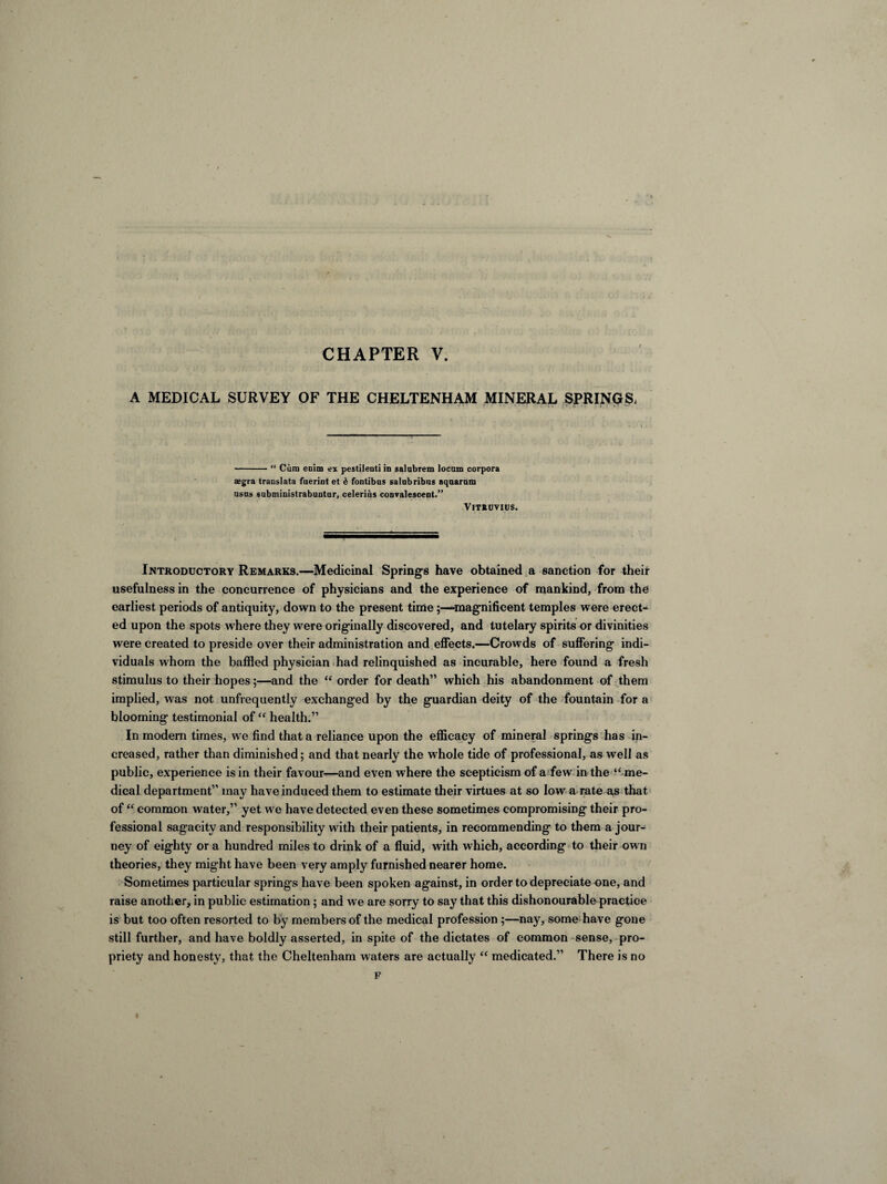 CHAPTER V. A MEDICAL SURVEY OF THE CHELTENHAM MINERAL SPRINGS, -“ Cura enim ex pestilenti in salnbrem locum corpora *gra trauslata fuerint et 6 fontibus salubribns aquarum usus subministrabuntar, celerius convalescent.” Vitruvius. Introductory Remarks.—Medicinal Springs have obtained a sanction for their usefulness in the concurrence of physicians and the experience of mankind, from the earliest periods of antiquity, down to the present time-magnificent temples were erect¬ ed upon the spots where they were originally discovered, and tutelary spirits or divinities were created to preside over their administration and effects.—Crowds of suffering indi¬ viduals whom the baffled physician had relinquished as incurable, here found a fresh stimulus to their hopes;—and the “ order for death” which his abandonment of them implied, was not unfrequently exchanged by the guardian deity of the fountain for a blooming testimonial of “ health.” In modern times, we find that a reliance upon the efficacy of mineral springs has in¬ creased, rather than diminished; and that nearly the whole tide of professional, as well as public, experience is in their favour—and even where the scepticism of a few in the “ me¬ dical department” may have induced them to estimate their virtues at so low a rate as that of “ common water,” yet we have detected even these sometimes compromising their pro¬ fessional sagacity and responsibility with their patients, in recommending to them a jour¬ ney of eighty or a hundred miles to drink of a fluid, with which, according to their own theories, they might have been very amply furnished nearer home. Sometimes particular springs have been spoken against, in order to depreciate one, and raise another, in public estimation; and we are sorry to say that this dishonourable practice is but too often resorted to by members of the medical profession ;—nay, some have gone still further, and have boldly asserted, in spite of the dictates of common sense, pro¬ priety and honesty, that the Cheltenham waters are actually “ medicated.” There is no F I