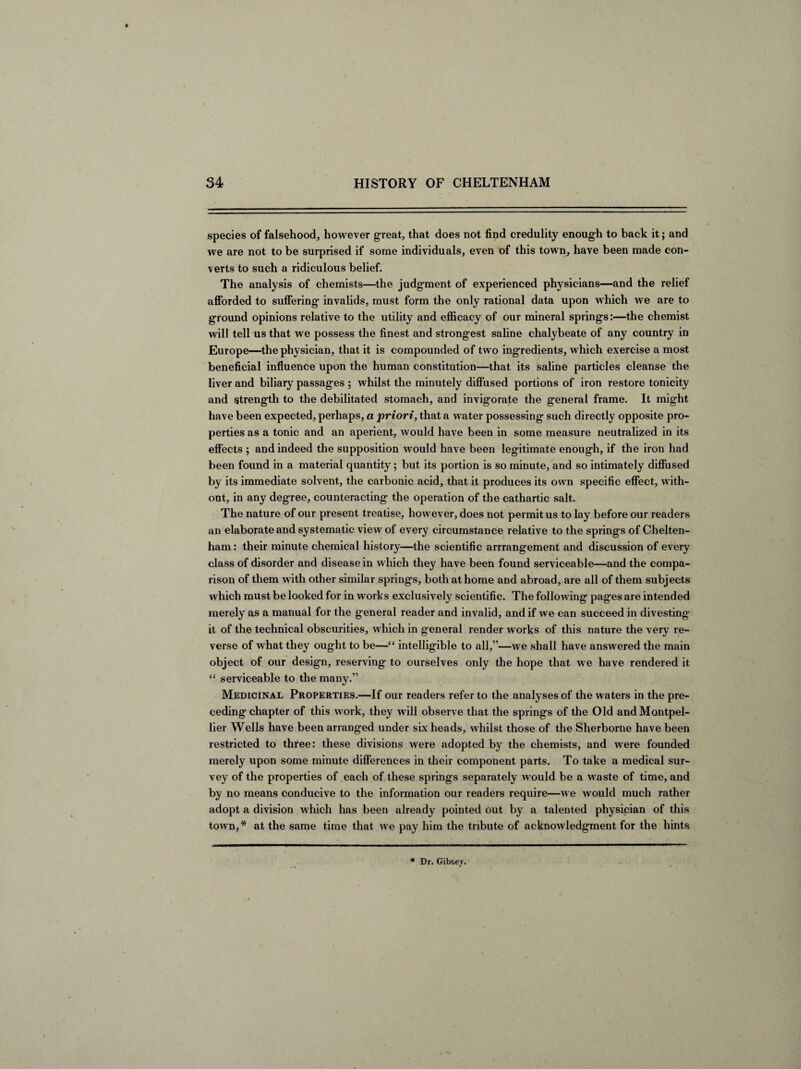 species of falsehood, however great, that does not find credulity enough to back it; and we are not to be surprised if some individuals, even of this town, have been made con¬ verts to such a ridiculous belief. The analysis of chemists—the judgment of experienced physicians—and the relief afforded to suffering invalids, must form the only rational data upon which we are to ground opinions relative to the utility and efficacy of our mineral springs:—the chemist will tell us that we possess the finest and strongest saline chalybeate of any country in Europe—the physician, that it is compounded of two ingredients, which exercise a most beneficial influence upon the human constitution—that its saline particles cleanse the liver and biliary passages ; whilst the minutely diffused portions of iron restore tonicity and strength to the debilitated stomach, and invigorate the general frame. It might have been expected, perhaps, a priori, that a water possessing such directly opposite pro¬ perties as a tonic and an aperient, would have been in some measure neutralized in its effects ; and indeed the supposition would have been legitimate enough, if the iron had been found in a material quantity; but its portion is so minute, and so intimately diffused by its immediate solvent, the carbonic acid, that it produces its own specific effect, with¬ out, in any degree, counteracting the operation of the cathartic salt. The nature of our present treatise, however, does not permit us to lay before our readers an elaborate and systematic view of every circumstance relative to the springs of Chelten¬ ham : their minute chemical history—the scientific arrrangement and discussion of every class of disorder and disease in which they have been found serviceable—and the compa¬ rison of them with other similar springs, both at home and abroad, are all of them subjects which must be looked for in works exclusively scientific. The following pages are intended merely as a manual for the general reader and invalid, and if we can succeed in divesting- it of the technical obscurities, which in general render works of this nature the very re¬ verse of what they ought to be—“ intelligible to all,”—we shall have answered the main object of our design, reserving to ourselves only the hope that we have rendered it “ serviceable to the many.” Medicinal Properties.—If our readers refer to the analyses of the waters in the pre¬ ceding chapter of this work, they will observe that the springs of the Old and Montpel¬ lier Wells have been arranged under six heads, whilst those of the Sherborne have been restricted to three: these divisions were adopted by the chemists, and were founded merely upon some minute differences in their component parts. To take a medical sur¬ vey of the properties of each of these springs separately would be a waste of time, and by no means conducive to the information our readers require—we would much rather adopt a division which has been already pointed out by a talented physician of this town,* at the same time that we pay him the tribute of acknowledgment for the hints * Dr. Gibr.ev.
