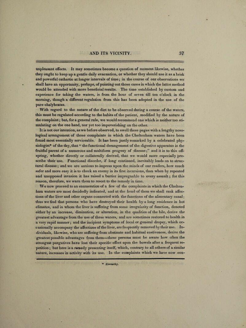 unpleasant effects. It may sometimes become a question of moment likewise, whether they ought to keep up a gentle daily evacuation, or whether they should use it as a brisk and powerful cathartic at longer intervals of time; in the course of our observations we shall have an opportunity, perhaps, of pointing out those cases in which the latter method would be attended with more beneficial results. The time established by custom and experience for taking the waters, is from the hour of seven till ten o’clock in the morning, though a different regulation from this has been adopted in the use of the pure chalybeates. With regard to the nature of the diet to be observed during a course of the waters, this must be regulated according to the habits of the patient, modified by the nature of the complaint; but, for a general rule, we w ould recommend one w hich is neither too sti¬ mulating on the one hand, nor yet too impoverishing on the other. It is not our intention, as we before observed, to swell these pages with a lengthy noso¬ logical arrangement of those complaints in which the Cheltenham waters have been found most essentially serviceable. It has been justly remarked by a celebrated phy¬ siologist* of the day, that “ the functional derangement of the digestive apparatus is the fruitful parent of a numerous and multiform progeny of diseaseand it is to this off¬ spring, whether directly or collaterally derived, that we would more especially pre¬ scribe their use. Functional disorder, if long continued, inevitably leads on to struc¬ tural disease ; and we are anxious to impress upon the minds of our readers, how much safer and more easy it is to check an enemy in its first incursions, than when by repeated and unopposed invasion it has raised a barrier impregnable to every assault; for this reason, therefore, we warn them to resort to the remedy in time. We now proceed to an enumeration of a few of the complaints in which the Chelten¬ ham waters are most decidedly indicated, and at the head of them we shall rank affec¬ tions of the liver and other organs connected with the functions of the alimentary canal ; thus we find that persons who have destroyed their health by a long residence in hot climates, and in whom the liver is suffering from some irregularity of function, denoted either by an increase, diminution, or alteration, in the qualities of the bile, derive the greatest advantage from the use of these waters, and are sometimes restored to health in a very rapid manner; and the incipient symptoms of local or general dropsy, which oc- casionally accompany the affections of the liver, are frequently removed by their use. In¬ dividuals, likewise, who are suffering from obstinate and habitual costiveness, derive the greatest possible advantages from them—these persons must be aware how often the strongest purgatives have lost their specific effect upon the bowels after a frequent re¬ petition ; but here is a remedy presenting itself, which, contrary to all others of a similar nature, increases in activity with its use. In the complaints which we have now enu- * Aberqetby.