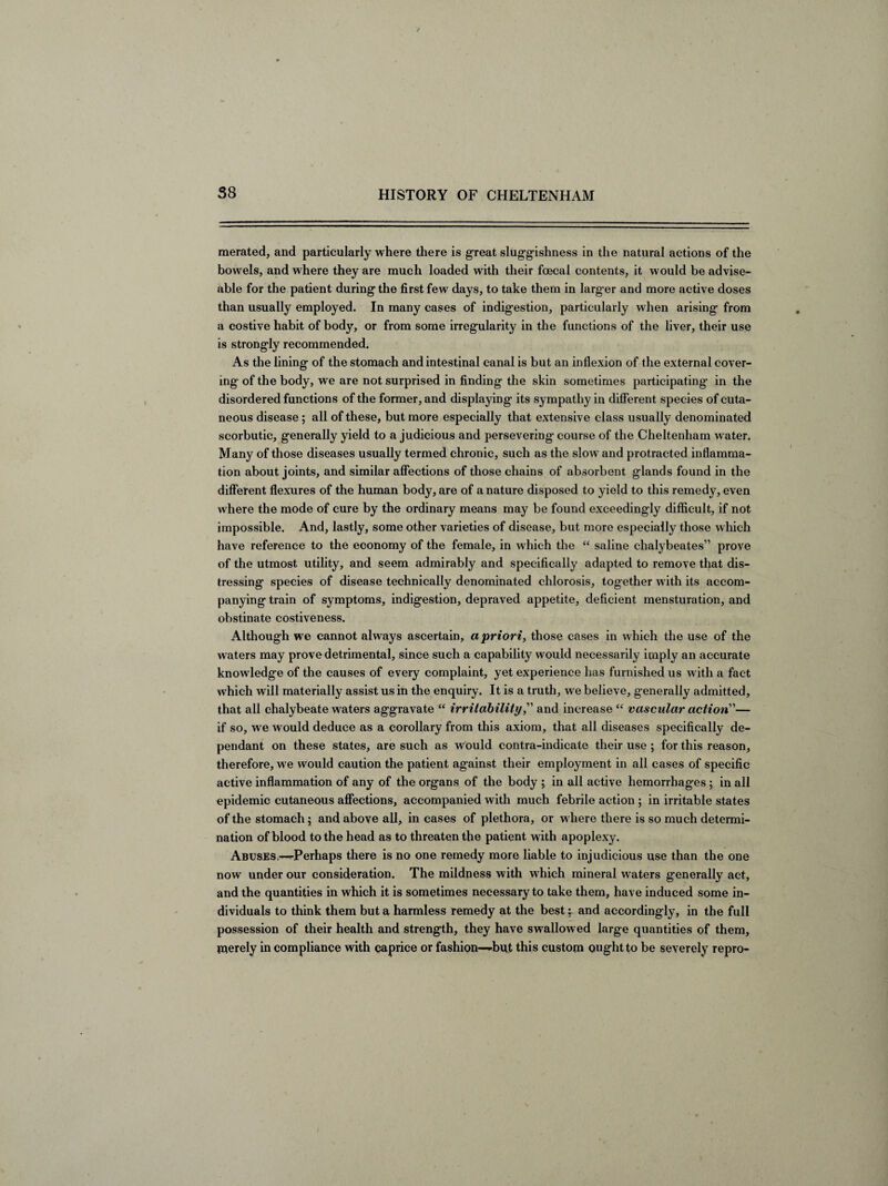 merated, and particularly where there is great sluggishness in the natural actions of the bowels, and where they are much loaded with their foecal contents, it would be advise- able for the patient during the first few days, to take them in larg er and more active doses than usually employed. In many cases of indigestion, particularly when arising from a costive habit of body, or from some irregularity in the functions of the liver, their use is strongly recommended. As the lining of the stomach and intestinal canal is but an inflexion of the external cover¬ ing of the body, we are not surprised in finding the skin sometimes participating’ in the disordered functions of the former, and displaying its sympathy in different species of cuta¬ neous disease; all of these, but more especially that extensive class usually denominated scorbutic, generally yield to a judicious and persevering course of the Cheltenham water. Many of those diseases usually termed chronic, such as the slow and protracted inflamma¬ tion about joints, and similar affections of those chains of absorbent glands found in the different flexures of the human body, are of a nature disposed to yield to this remedy, even where the mode of cure by the ordinary means may be found exceedingly difficult, if not impossible. And, lastly, some other varieties of disease, but more especially those which have reference to the economy of the female, in which the “ saline chalybeates” prove of the utmost utility, and seem admirably and specifically adapted to remove that dis¬ tressing species of disease technically denominated chlorosis, together with its accom¬ panying train of symptoms, indigestion, depraved appetite, deficient mensturation, and obstinate costiveness. Although we cannot always ascertain, a priori, those cases in which the use of the w aters may prove detrimental, since such a capability would necessarily imply an accurate knowledge of the causes of every complaint, yet experience has furnished us with a fact which will materially assist us in the enquiry. It is a truth, we believe, generally admitted, that all chalybeate waters aggravate “ irritability,” and increase “ vascular action”— if so, we would deduce as a corollary from this axiom, that all diseases specifically de¬ pendant on these states, are such as would contra-indicate their use ; for this reason, therefore, we would caution the patient against their employment in all cases of specific active inflammation of any of the organs of the body ; in all active hemorrhages; in all epidemic cutaneous affections, accompanied with much febrile action ; in irritable states of the stomach; and above all, in cases of plethora, or w here there is so much determi¬ nation of blood to the head as to threaten the patient with apoplexy. Abuses,—^Perhaps there is no one remedy more liable to injudicious use than the one now under our consideration. The mildness with which mineral waters generally act, and the quantities in which it is sometimes necessary to take them, have induced some in¬ dividuals to think them but a harmless remedy at the best: and accordingly, in the full possession of their health and strength, they have swallowed large quantities of them, merely in compliance with caprice or fashion—but this custom ought to be severely repro-