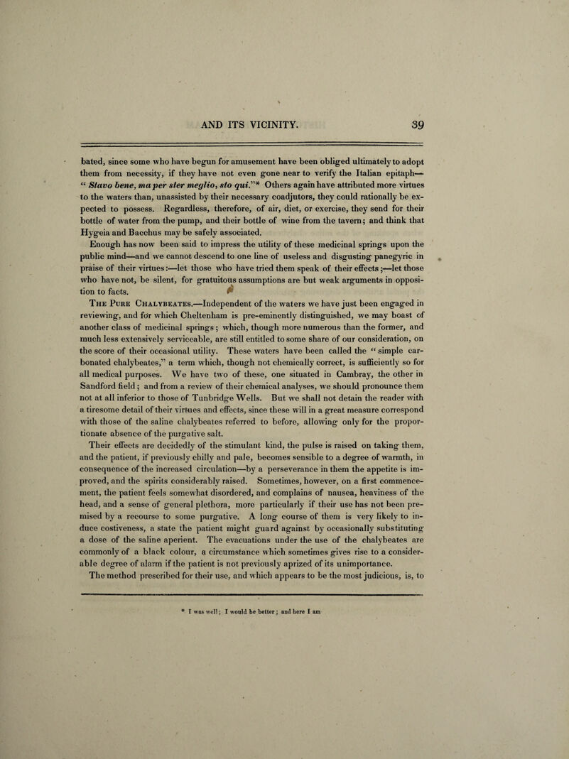 bated, since some who have begun for amusement have been obliged ultimately to adopt them from necessity, if they have not even gone near to verify the Italian epitaph— “ Stavo bene, maper ster meglio, sto quiOthers again have attributed more virtues to the waters than, unassisted by their necessary coadjutors, they could rationally be ex¬ pected to possess. Regardless, therefore, of air, diet, or exercise, they send for their bottle of water from the pump, and their bottle of wine from the tavern; and think that Hygeia and Bacchus may be safely associated. Enough has now been said to impress the utility of these medicinal springs upon the public mind—and we cannot descend to one line of useless and disgusting panegyric in praise of their virtues:—let those who have tried them speak of their effects;—let those who have not, be silent, for gratuitous assumptions are but weak arguments in opposi¬ tion to facts. & The Pure Chalybeates.—Independent of the waters we have just been engaged in reviewing, and for which Cheltenham is pre-eminently distinguished, we may boast of another class of medicinal springs; which, though more numerous than the former, and much less extensively serviceable, are still entitled to some share of our consideration, on the score of their occasional utility. These waters have been called the “ simple car¬ bonated chalybeates,” a term which, though not chemically correct, is sufficiently so for all medical purposes. We have two of these, one situated in Cambray, the other in Sandford field ; and from a review of their chemical analyses, we should pronounce them not at all inferior to those of Tunbridge Wells. But we shall not detain the reader with a tiresome detail of their virtues and effects, since these will in a great measure correspond with those of the saline chalybeates referred to before, allowing only for the propor¬ tionate absence of the purgative salt. Their effects are decidedly of the stimulant kind, the pulse is raised on taking them, and the patient, if previously chilly and pale, becomes sensible to a degree of warmth, in consequence of the increased circulation—by a perseverance in them the appetite is im¬ proved, and the spirits considerably raised. Sometimes, however, on a first commence¬ ment, the patient feels somewhat disordered, and complains of nausea, heaviness of the head, and a sense of general plethora, more particularly if their use has not been pre¬ mised by a recourse to some purgative. A long course of them is very likely to in¬ duce costiveness, a state the patient might guard against by occasionally substituting- a dose of the saline aperient. The evacuations under the use of the chalybeates are commonly of a black colour, a circumstance which sometimes gives rise to a consider¬ able degree of alarm if the patient is not previously aprized of its unimportance. The method prescribed for their use, and which appears to be the most judicious, is, to I was well; I would be better; and here I am