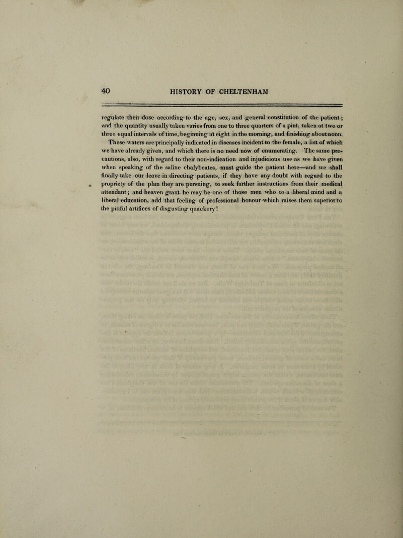 regulate their dose according to the age, sex, and general constitution of the patient; and the quantity usually taken varies from one to three quarters of a pint, taken at two or three equal intervals of time, beginning at eig ht in the morning, and finishing about noon. These waters are principally indicated in diseases incident to the female, a list of which we have already given, and which there is no need now of enumerating. The same pre¬ cautions, also, with regard to their non-indication and injudicious use as we have given when speaking of the saline chalybeates, must guide the patient here—and we shall finally take our leave in directing patients, if they have any doubt with regard to the propriety of the plan they are pursuing, to seek farther instructions from their medical attendant; and heaven grant he may be one of those men who to a liberal mind and a liberal education, add that feeling of professional honour which raises them superior to the pitiful artifices of disgusting quackery !