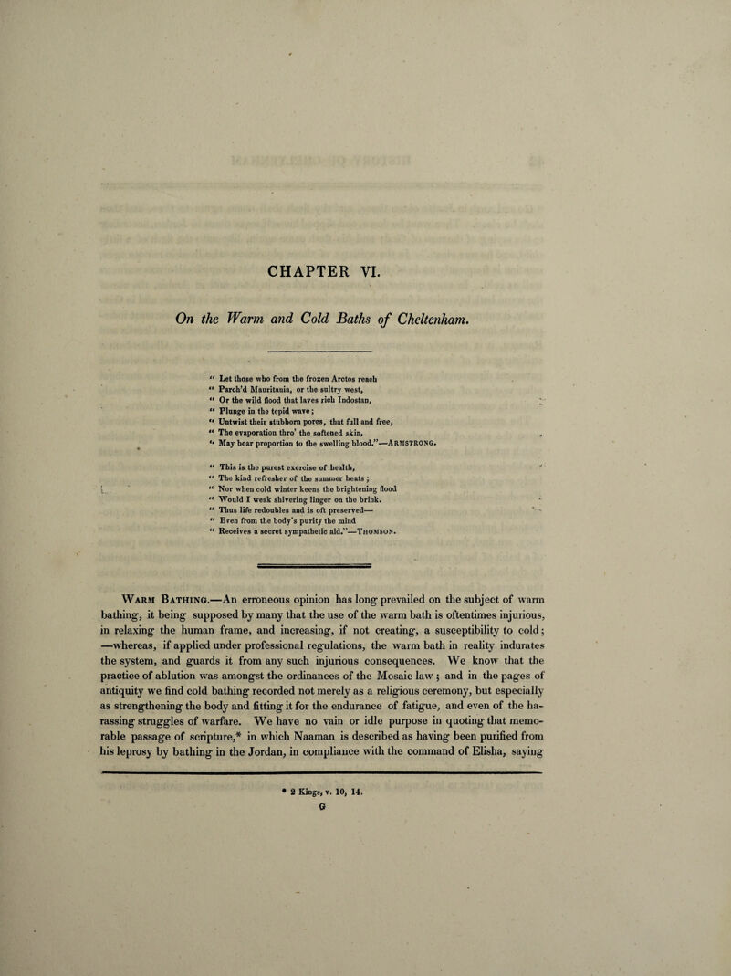On the Warm and Cold Baths of Cheltenham, “ Let those who from the frozen Arctos reach “ Parch’d Mauritania, or the sultry west, “ Or the wild flood that laves rich Indostan,  Plunge in the tepid wave; ** Untwist their stubborn pores, that full and free, ** The evaporation thro’ the softened skin, *• May bear proportion to the swelling blood.”—ARMSTRONG. “ This is the purest exercise of health, “ The kind refresher of the summer heats ; I.  Nor when cold winter keens the brightening flood “ Would I weak shivering linger on the brink. “ Thus life redoubles and is oft preserved— “ Even from the body’s purity the mind “ Receives a secret sympathetic aid.”—THOMSON. Warm Bathing.—An erroneous opinion has long1 prevailed on the subject of warm bathing, it being supposed by many that the use of the w arm bath is oftentimes injurious, in relaxing the human frame, and increasing, if not creating, a susceptibility to cold; —whereas, if applied under professional regulations, the warm bath in reality indurates the system, and guards it from any such injurious consequences. We know that the practice of ablution was amongst the ordinances of the Mosaic law ; and in the pages of antiquity we find cold bathing recorded not merely as a religious ceremony, but especially as strengthening the body and fitting it for the endurance of fatigue, and even of the ha¬ rassing struggles of warfare. We have no vain or idle purpose in quoting that memo¬ rable passage of scripture,* in which Naaman is described as having been purified from his leprosy by bathing in the Jordan, in compliance with the command of Elisha, saying • 2 Kings, v. 10, 14. G