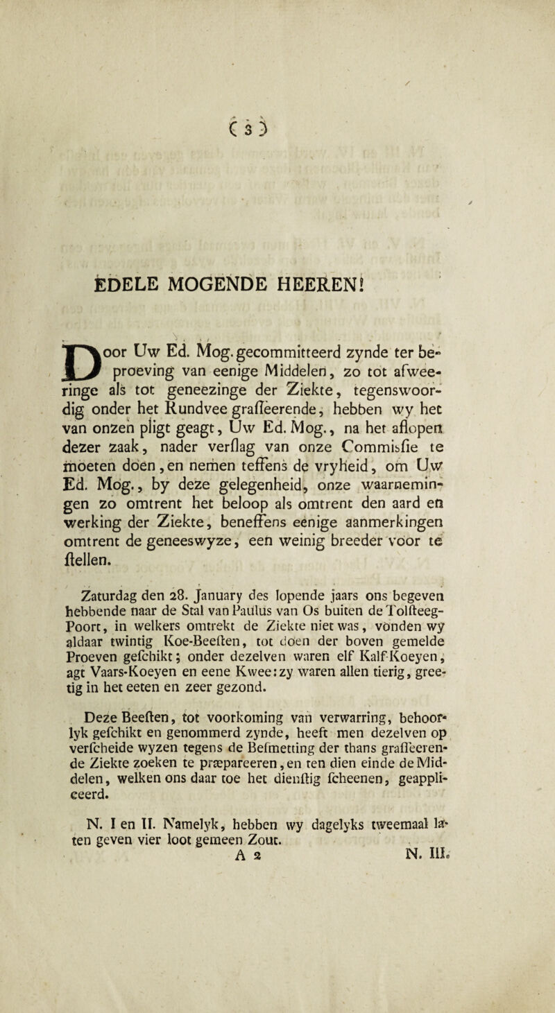 ÉDELE MOGENDE HEEïtEN! v, ,, Door Uw Ed. Mog. gecommitteerd zynde ter be« proeving van eenige Middelen, zo tot afwee- ringe als tot geneezinge der Ziekte, tegenswoor- dig onder het Rundvee grafièerende, hebben wy het van onzen piigt geagt, Uw Ed. Mog., na her aflopen dezer zaak, nader verflag van onze Commisfie te moeten dóen,en nemen teffens de vryheid, om Uw Ed. Mog., by deze gelegenheid, onze waarnemin¬ gen zo omtrent het beloop als omtrent den aard en werking der Ziekte, beneffens eenige aanmerkingen omtrent de geneeswyze, een weinig breeder voor te ftellen. j . , . T # ’ * Zaturdag den 28. January des lopende jaars ons begeven hebbende naar de Stal vanPatüüs van Os buiten deTolfteeg- Poort, in welkers omtrekt de Ziekte niet was, vonden wy aldaar twintig Koe-Beeften, tot doen der boven gemelde Proeven gefchikt; onder dezelven waren elf Kalf-Koeyen, agt Vaars-Koeyen en eene Kweeizy waren allen tierig, gree- tig in het eeten en zeer gezond. DezeBeeften, tot voorkoming van verwarring, behoor- lyk gefchikt en genommerd zynde, heeft men dezelven op verfcheide wyzen tegens de Befmetting der thans grafleeren- de Ziekte zoeken te prtepareeren, en ten dien einde de Mid¬ delen , welken ons daar toe het dienftig fcheenen, geappli- ceerd. N. I en lï. Namelyk, hebben wy dagelyks tweemaal la¬ ten geven vier loot gemeen Zout. As N. IIL