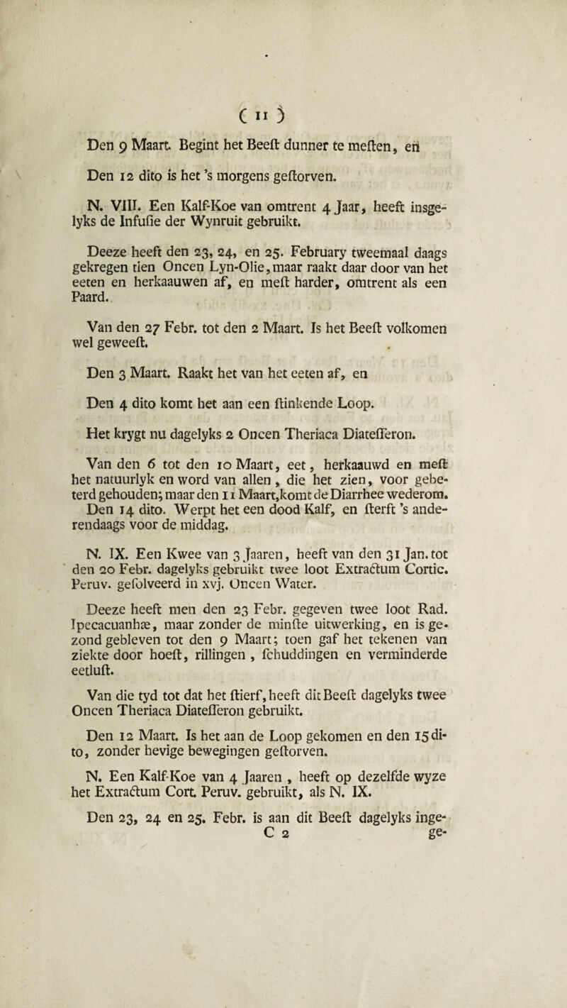 Den 9 Maart Begint het Beeft dunner te meften, eri Den 12 dito is het ’s morgens geftorven. N. VIII* Een Kalf-Koe van omtrent 4jaar, heeft insge- lyks de Infufie der Wynruit gebruikt. Deeze heeft den 23, 24, en 25. February tweemaal daags gekregen tien Oneen Lyn-01ie,maar raakt daar door van het eeten en herkaauwen af, en meft harder, omtrent als een Paard. Van den 27 Febr. tot den 2 Maart. Is het Beeft volkomen wel geweeft. Den 3 Maart. Raakt het van het eeten af, en Den 4 dito komt het aan een ftinkende Loop. Het krygt nu dagelyks 2 Oneen Theriaca Diateiïeron. Van den 6 tot den 10 Maart, eet, herkaauwd en meft het natuurlyk en word van allen , die het zien, voor gebe¬ terd gehouden; maar den 11 Maart,komt de Diarrhee wederom. Den 14 dito. Werpt het een dood Kalf, en fterft ’s ande¬ rendaags voor de middag. N. IX. Een Kwee van sjaaren, heeft van den 31 Jan. tot den 20 Febr. dagelyks gebruikt twee loot Extra&um Cortic. Peruv. gefolveerd in xvj. Oneen Water. Deeze heeft men den 23 Febr. gegeven twee loot Rad. Ipecacuanhte, maar zonder de minfte uitwerking, en is ge¬ zond gebleven tot den 9 Maart; toen gaf het tekenen van ziekte door hoeft, rillingen , fchuddingen en verminderde eetluft. Van die tyd tot dat het ftierf, heeft dit Beeft dagelyks twee Oneen Theriaca Diateiïeron gebruikt. Den 12 Maart. Is het aan de Loop gekomen en den 15 di¬ to, zonder hevige bewegingen geftorven. N. Een Kalf-Koe van 4 Jaaren , heeft op dezelfde wyze het Extra&um Cort. Peruv. gebruikt, als N. IX. Den 23, 24 en 25. Febr. is aan dit Beeft dagelyks inge-